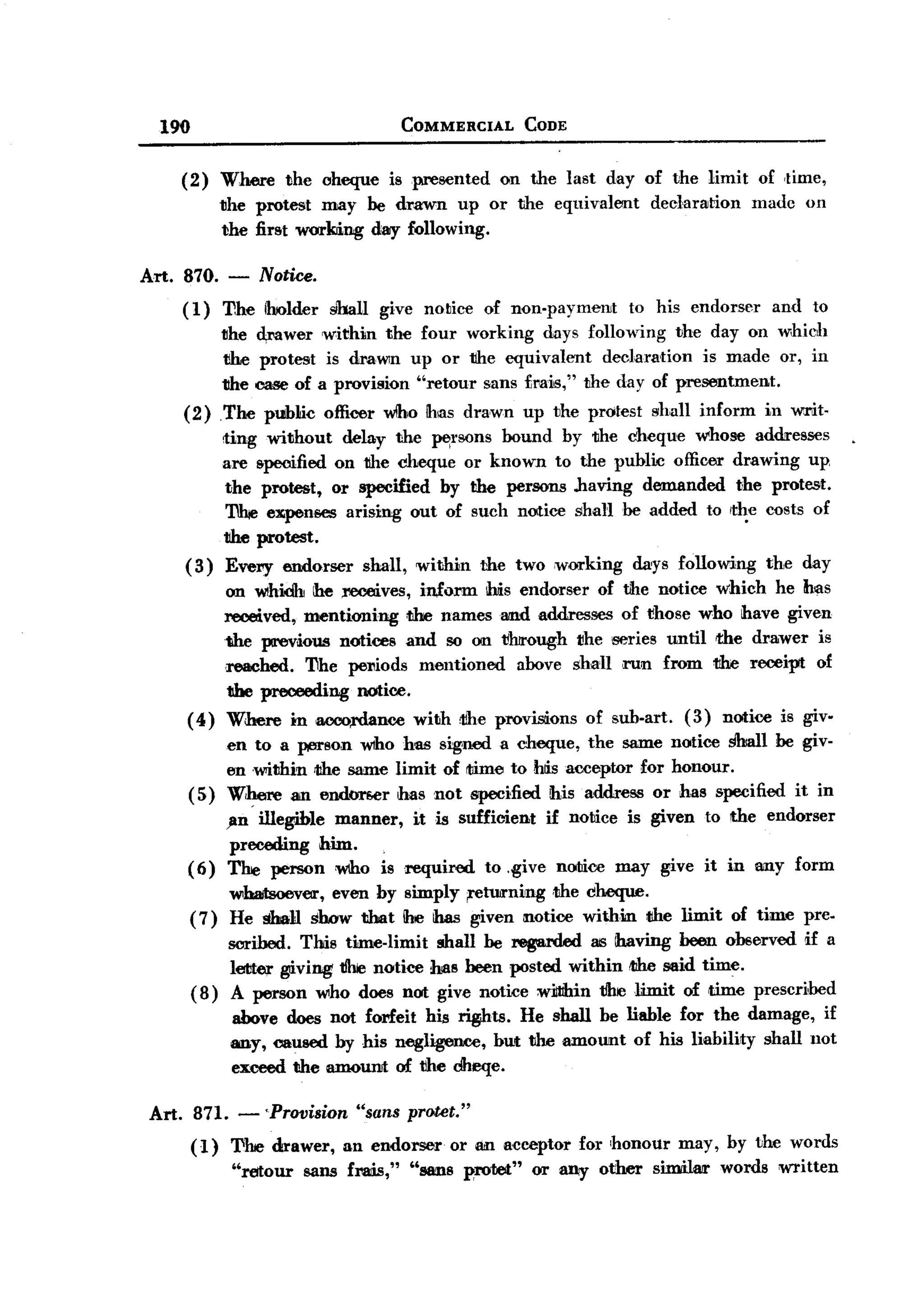 BACK

         190                                     COMMERCIAL         CODE


            (2)      Where      the cheque      is presented     on the last day of the limit       of ,time,
                     the protest may be drawn up or the equivalent                    dec1aration   madc   on
                     the first wurImng day following.

       Art. 870.      -   Notice.
            (1)      'TIhe iholder shall     give notiet) of non-paymerut         to his endorser     and to
                     the d;rower within the four working days following the day on which
                     1Ihe protest is draWln up or the equivalent    declaration is made or, in
                     the case of a provision "retour sans Lmis," the day of presentment.
            (2)      The public officer wlho Ihas dra,wn up the protest shall inform in writ-
                     ting without delay the pel'sons bound by the cheque whose addresses
                     are &peoified on the cheque or known to the public officer drawing up
                     the protest, or specified by the persons .having demanded the protest.
                      'I1hie expenses arising out of such notice shaH be added to rth.e costs of
                     1Ihe protest.
            (3)      Every endorser        shall, within       the two wOil'king days following      the day
                 on whiCh he ;receives, inform ms endorser of the notice which he has
                 received, mentioning tJlre names and addresses of those who have given
                 1!he previous notices and so on through the series until the drawer is
                 ,reached. 'TIhe pel1iods mentioned  above shall il"Un from tihe receipt of
                 the preceeding notice.
            ( 4) Where in lIOOO,rdance with rtihe provisions of sub-art. (3) notice is giv.
                     en to a person w1ho has signed a cheque, the same notice Shall be giv-
                     en ,witihin rtIhe same limit of time to Msacceptor for honour.
               (5)   W,IJere an end<m.er has not specified his address or has 8pecified it in
                 ,1m illegible manner, it is sufficient if notice is given to the endorser
                  preceding him.
            (6) The person 'Who is required to .give notice may give it in any form
                  wbaitsoever, even by simply ;retUirning ,the cheque.
            (7) He shall show that he has given 1I10tice withilIl the limit of time pre.
                  8Crihed. Tms time-limit mall be regarded as ihaving been observed rif a
                  letter giving tihe notice has been posted within rthe said time.
            ( 8) A person who does not give notice wiltthin t!he limit of time prescribed
                      above does not forfeit his ~ts.    He shall be liable for the damage, if
                      any, caused by his negligence, but the amount of his liability mall not
                      exceed tihe amourut of the ciheqe.

        Art. 871. - 'Provision "sans protet."
               (1)    The drawer,      an endorser      or an acceptor     for honour    may, by the words
                      "retour     53ns fmis,"     "88IIlS proret"    Oil' any other   similair words written
 