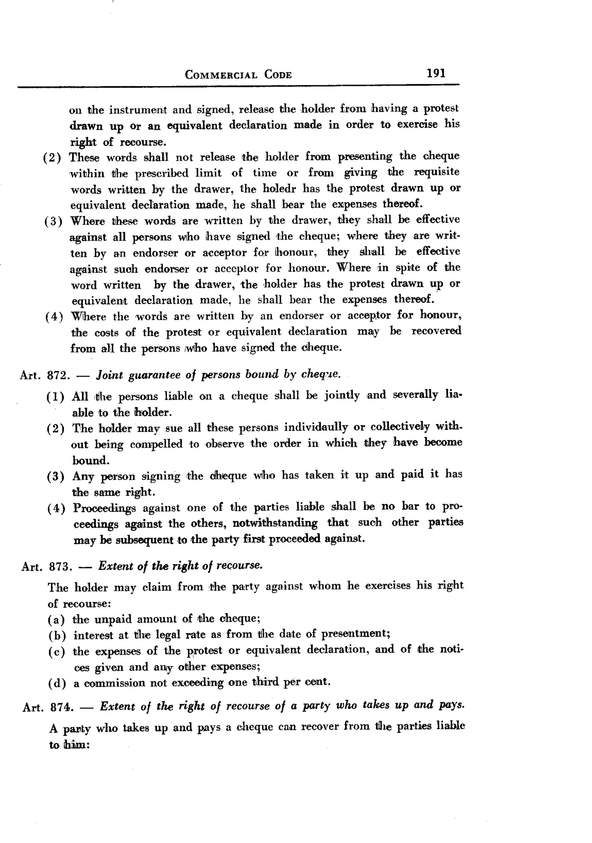 BACK

                                   COMMERCIAL     CODE                                    191


             on the instrumen,t and signed, release the ,holder from having a protest
             drawn up Or an equiv,alent declaration made in order to exercise his
             right of recourse.
    (2)      These words shall not release the holder from presenting the cheque
             within~he   prescribed limit of time or from giving the requisite
             words written by the drawer, the holedr has the protest drawn up or
             equivalent declaration made, he shall bear the eXlpenses thereof.
     (3)     Where these words are written by the drawer, they shall be effective
          against all persons Wlho have signed the cheque; where they are writ-
          ten by a,n endorser or acceptor for honour,    they sh~ll be effective
          against such endorser or acceptor for honour. Where in spi,te of the
          word written     by the drawer, the holder has the protest drawn up or
           equivalent  declaration made, he shall bear the expenses thereof.'
     ( 4) Where the 'Words are written hy an endorser or acce~tor for honour,
             the costs of the protest or equivalent  declaration           may    be   recovered
             from all the persons ,who have signed the cheque.

Art. 872. - Joint guarantee of persons bound by cheq,'.le.
     (1) All ,~he persons liable on a cheque shall be jointly                 ,and severally    lia-
          able to the ihlOlder.
     (2) The holder may sue        all these persons individaully or collectiveIy with.
          out being compelled      to observe the order in which they have become
          bound.
     (3) Any petson signing        <the dheque   who has taken       it up and paid it has
          the same right.
     ( 4) Proceedings   against    one of the parties    liable    shall      be no bar to pro-
             ceedings against the others, notwithstanding         that       suoh other parties
             may be subsequent to the party £irst proceeded       against.

Al1t. 873.    -   Extent of the right of rec;ourse.
     The holder may claim from ,the party against whom he exercises his right
     of recourse:
     (a) the unpaid amount of IJIhecheque;
     (b) interest at ~he legal rate as from ~he daite of presentment;
     (c) the expenses of the Rrotest or equivalent declaration,     and of the noti-
             ces given and any other expenses;
     (d)     a commission not exceeding one third per OO11t.

Art. 874. - Extent of the right of recourse of a party who takes up and pays.
     A pal'Ly who takes up and pays a cheque cnn recover from tlhe parties liable
     to him:
 