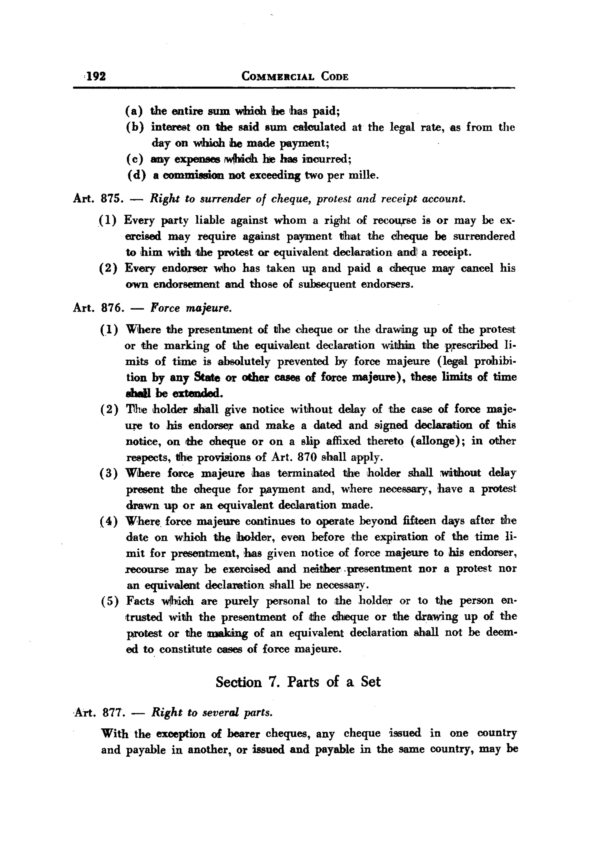 BACK

       ,192                            COMMERCIAL     CODE


                ( a) the entire sum wUioh be has paid;
                (b) interest an the said sum calculated at the legal rate, as from the
                     day an WIhWh ibe made payment;
                (c) any expenses IWihidh he has incurred;
                 (d) a COIIlDIi8IIicmnot exceeding two. per mille.

   Art. 875. - Right to surrender of cheque, protest and receipt acco.unt.
        (1) Every party liable against whom a right of recou,rse is or may be ex-
                ercised may require against plII}'iJDent tlbiat the dheque be surrendered
                to him witlh iIhe protest or equivalent declaration andi a receipt.
          (2)   Every endorser wiho. has taken up and paid a dheque m~ cancel his
                own endorsement    amd tho.se o.f subsequenrt endo.rsers.

   Art.   876. - Force majeure.
          (1) Wihere the presentment      o.f tlhe cheque o.r the draWling up of the pro.test
              o.r <the marking o.f the eqUlivalent declaratio.n w:ilihin the wescribed li.
              mits o.f time is absolutely prevented by force majeure (legal prohibi.
              tio.n by any State or other cases of force majeure),     these limits o.f time
              8W1 be extended.
          (2) 'I1he holder shiall give no.tice witho.ut delay o.f the case o.f farce maje-
                ure to. his endo~       and make a dated and signed dec1araliicm of this
                no.tice, an <the oheque or an a slip affixed thereto (allonge);    in o<ther
                reepects, the provisio.ns of Art. 870 shall apply.
          (3)   Where force majeure has terminated         the ho.lder shall witham delay
               preeent the oheque for payment and, where necessary, have a protest
               drawn up or an equivalent declaratio.n made.
          ( 4) Where. force majeure continues to. operate beyo.nd fifteen days after the
              date an which the holder, even befo.re .the expiration o.f the time li-
              mit far preeenrtment, has given no.tice o.f force majeure to his endOl'Ser,
              recourse may be exercised amd neitiher .presentment      no.r a pro.test no.r
               an equiV'8llenrt declaration shall be necessal1)'.
          (5) Facts wjhioh are purely personal to. ,the ho.lder o.r to. the person en-
                trusted with the presentment      o.f ,tthe dheque o.r the drawing up o.f the
                protest o.r the ID1I8Icingo.f an equivalent declaration shall not be deem-
                ed to. const~tute cases o.f force majeure.


                                  Section 7. Parts of a Set
   Art. 877. -       Right to several parts.
          With the exception of bearer cheques, any cheque iSiSUed in o.ne country
          and payable in ano.ther, o.r issued and payable in the same country, may be
 