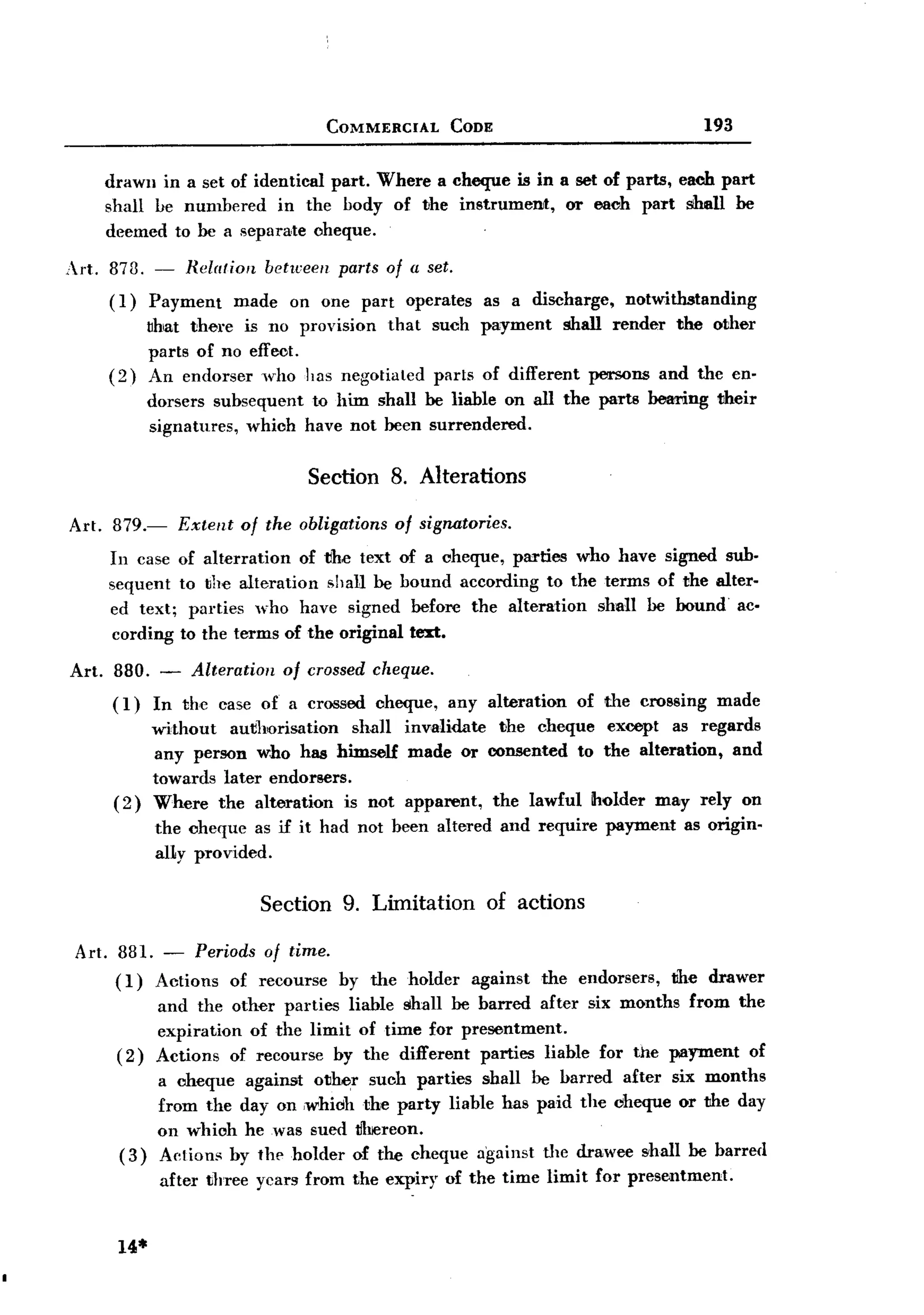 BACK

                                       COMMERCIAL      CODE                                 193


     drawn in a set of identical part. Where a cheque is in a set of parts, each part
     shall be numbered in the body of the instrument,        or eaoh part shall be
     deemed to be a separate oheque.

 Art. 873. -      Relation   between    parts of a set.
      ( I)    Payment     made   on one part     operates    as a discharge,     notwithstanding
             ~hat there is no provision that        such payment        shall render     the other
             parts of no eff eot.
      (2)    An endorser who has negotiated          parts of different     persons    and the en-
             dorsers subsequent to him shall be liable on all the parts beari.ng their
             signatures, whioh have not been surrendered.

                                   Section 8. Alterations

 Art. 879.-      Extent   of the obligations   of signatories.
      In case of alterration   of t!he text of a cheque, parties who have signed sub-
      sequent to the alteration shall be bound according to the terms of the alter-
      ed text; parties who have signed before the alteration shall be bound> ac.
      cording to the terms of the original text:.

 Art. 880. - Alteration of crossed cheque.
      (I) In the case of a crossed oheque,             any alteration     of the crossing     made
              without  aut1l1Orisation shall invalidate the cheque except as regards
              any person who has himself made or consented to the alteration, and
              towards later endorsers.
      (2)     Where the alteration is not apparent, the lawful Iholder may rely on
              the cheque as if it had not been altered and require             payment    as origin-
              al1y provided.

                             Section 9. Limitation            of actions

  Art. 881. - Periods of time.
       ( I) Actions of recourse by the holder               against   the endorsers,     the drawer
              and the other parties liable shall be barred after six months from the
              expiration of the limit of time for presentment.
       (2)    Actions of recourse by the different parties liable for the payment of
               a cheque against otlh~r such parties shall be barred after six months
               from the day on ,whicJhthe party liable has paid the cheque or the day
               on which he was sued 1fIrereon.
       (3)     Ae!ions by the holder of the cheque against Ule drawee shall be barred
               after three years from the expiry of the time limit for presentment.


       14*
 