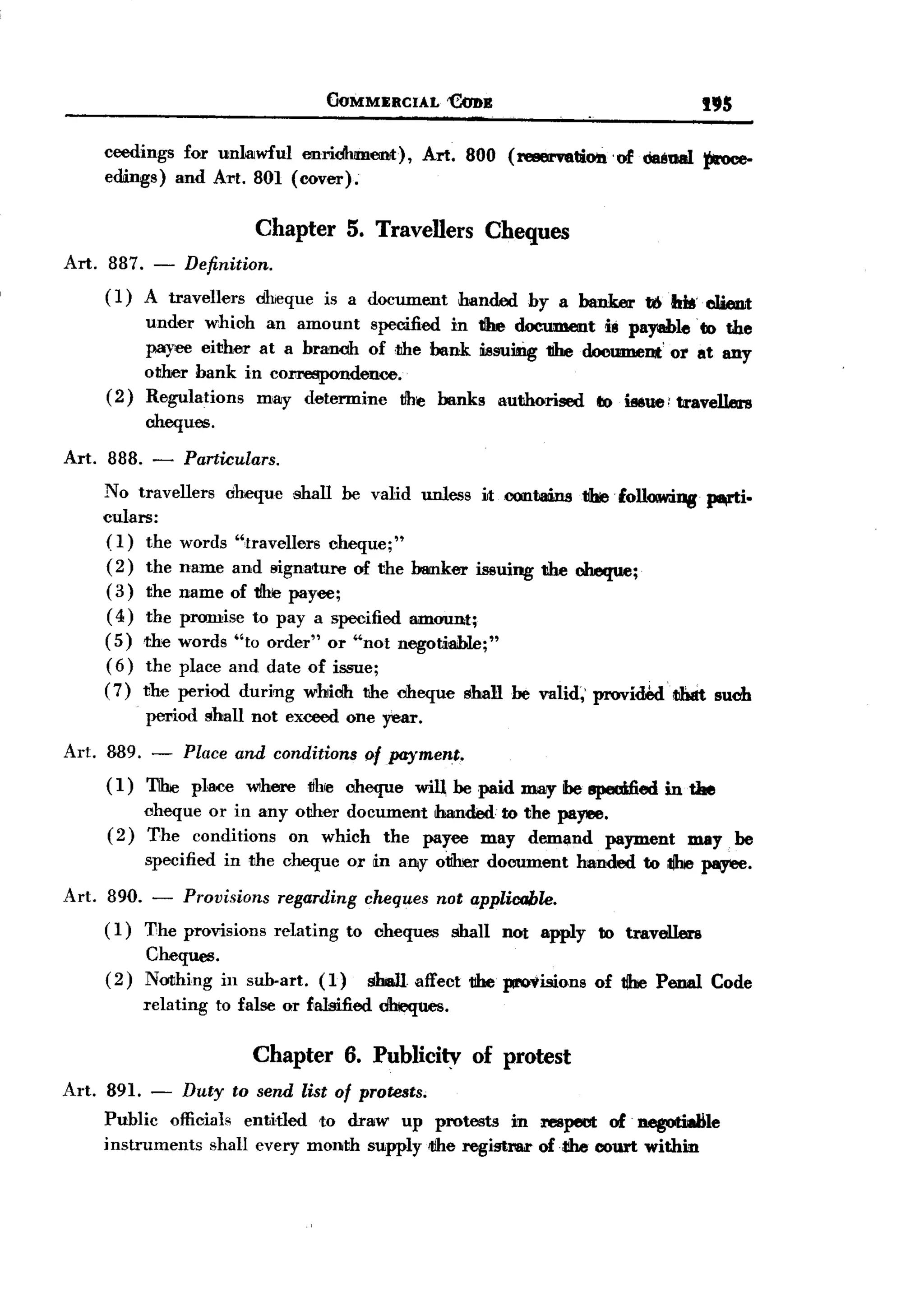 BACK
                                            (JOMMERCIAL     'CoBB                                195

       ceedings for unlatwful emidhment),               Art. 800 (reservation'     of c:ia8uaI :(Jroce-
       edmgs) and Art. 801 (cover).


                             Chapter 5. Travellers Cheques
Art. 887. -        Definition.
       (1)   A travellers    cheque     is a document        handed    by a banker     t&hk'cWmt
            under which an amount specified in tIhe document ili payable' to the
            payee either at a branch of 1ihe bank. issuing tIhe document' or at any
            other bank in co~dence.
       ( 2) Regulations  may detennine   tJh~ banks authorised    to issue: travelIms
             cheques.

Art.    888. - Particulars.
       No travellers oheque shall be valid unless itOOllf.ali.ns tihiefollo.w.ing pl¥'ti.
       culars:
       (1) the words "travellers cheque;"
       ( 2) the name and signature of the bamker issuing the cheque;
       (3) the name of 1Jhe payee;
       ( 4) the promise to pay a specified am.(JI1Dt;
       (5) the words "to order" or "not negotiable;"
       ( 6) the place and date of issue;
                                                                            .
       (7) the period during which the cheque shall be valid;' provided' tJbdt such
             period shall not exceed one year.

Art. 889. - Place and conditions of payment.
     ( 1) T1he place where tJhre cheque will be paid may be speoified in tae
             cheque or in any other document handed to the pa,.,.,.
       (2)   The conditions on which the payee may demand payment may                                  be
             specified in the cheque or in alliY 01lher document handed to tIIre ~.

Art.   890. - Provisions         regarding      cheques not applicable.
       ( 1) The provisions       relating     to clteques   shall   not apply    to travellere
             Cheques.
       (2)   Nothing in sub-art.        (1)     slmJl affect 1!he provisions     of tdre Penal    Code
             relating   to false or falsified dhieques.

                             Chapter 6. Publicity of protest
Art. 891.     -    Duty to send list of protests.
       Public officials entitled to draw up protests in respect of aegot:idle
       instruments  shall every month supply ilJhe registrw of.dIe court within
 
