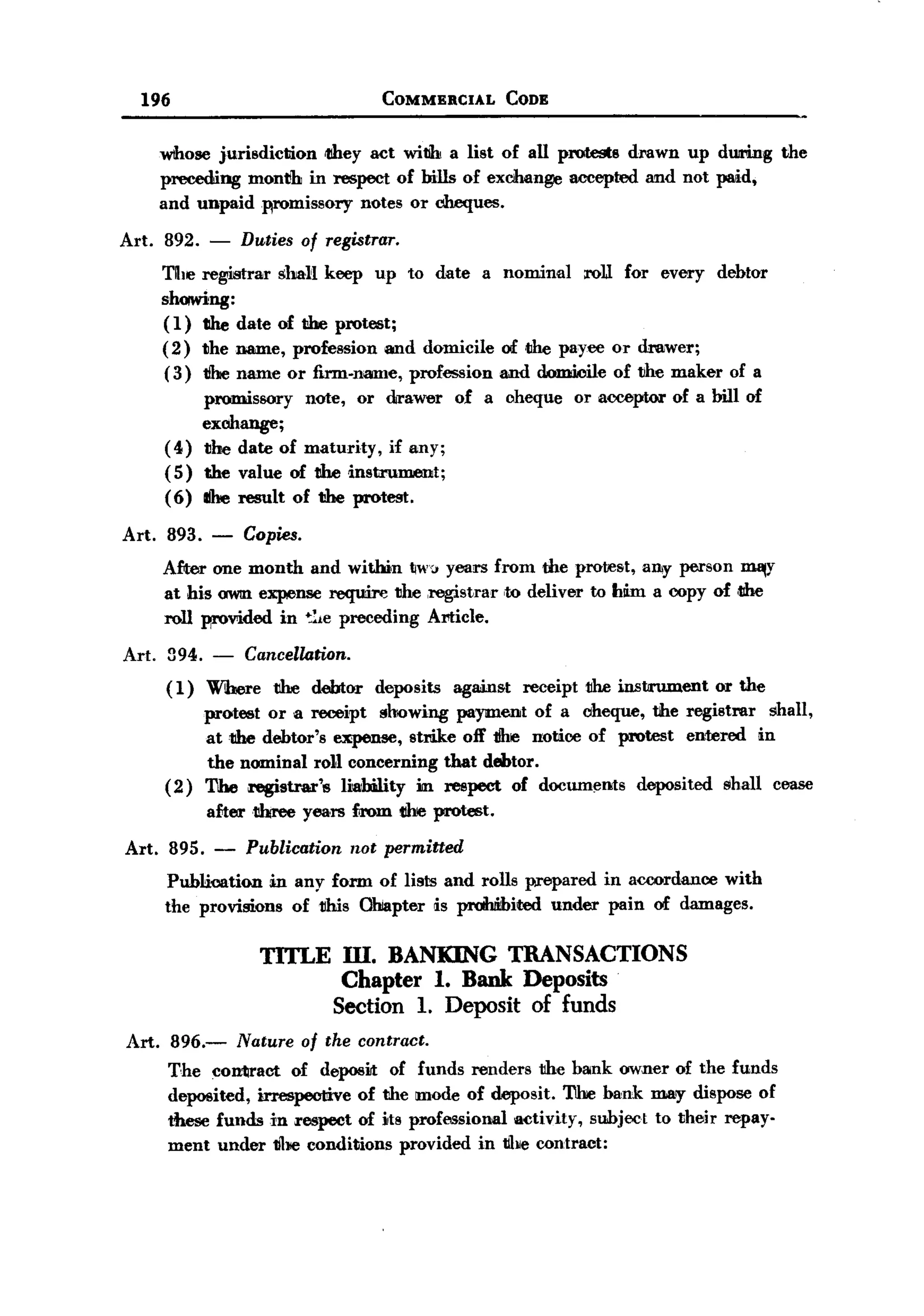 BACK
         196                                     COMMERCIAL            CODE


              whose jurisdiction  tllhey act witlh a list of all protests drawn up during                 the
              preceding month in respect of bills of exchange accepted and not paid,
              and unpaidwomissory       notes or cheques.

   Art.       892.     -    Duties of registrar.
              The registrar shaH keep up to date a nominal :ralJ for every debtor
              shoiwing:
              ( 1) the date of the protest;
              ( 2) 1Jhename, profession and domicile of tIDe payee or drawer;
              (3) tihe name or firm-nmne, profession and domicile of the maker of a
                     promissory note, or drawer of a cheque                   or acceptor of a bill of
                     exohange;
              (4)    the date of maturity, if any;
              (5)    the value of the instrument;
              (6)    Ihe result of the protest.

       Art.   893.     -    Copies.
              After one month and witJ»n IIW1years from the protest, all!y person InalY
              at his 0WtIlexpense :require the ,registrar ,to deliver to hlim a copy of ,the
              roll WOvided in ~:te preceding Amide.

       Art.   394. -   Cancellation.
              ( 1) Where the debtor             deposits    again;;t    receipt the instrument   or the
                     protest or a receipt !loowing payment of a oheque, the registrar        shall,
                     at the debtor's ~,         strike oft' tihe notice of protest entered lin
                     the nominal roll concerning that debtor.
              (2)    The registrar's  liability m :respect of documents deposited shall cea;;e
                       aftertibree    yea,rs from ttbe protest.

       Art. 895.        -    Publication    not permitted
              Publication in any form of lists and rolls prepared in accordance with
              the provisions of 1Ims Ohiapter is proIhiibited under pain of damages.

                               TITLE m. BANKING TRANSACTIONS
                                      Chapter 1. Bank Deposits
                                     Section 1. Deposit of funds
       Art.    896.-        Nature    of the contract.
               The contract of deposit of funds renders the bank owner of the funds
               deposited, irrespective of the mode of deposit. 'l1he hank ma~ dispose of
               these funwin     respect of its professional activity, subject to their repay-
               ment under the conditions provided in tJhe contract:
 