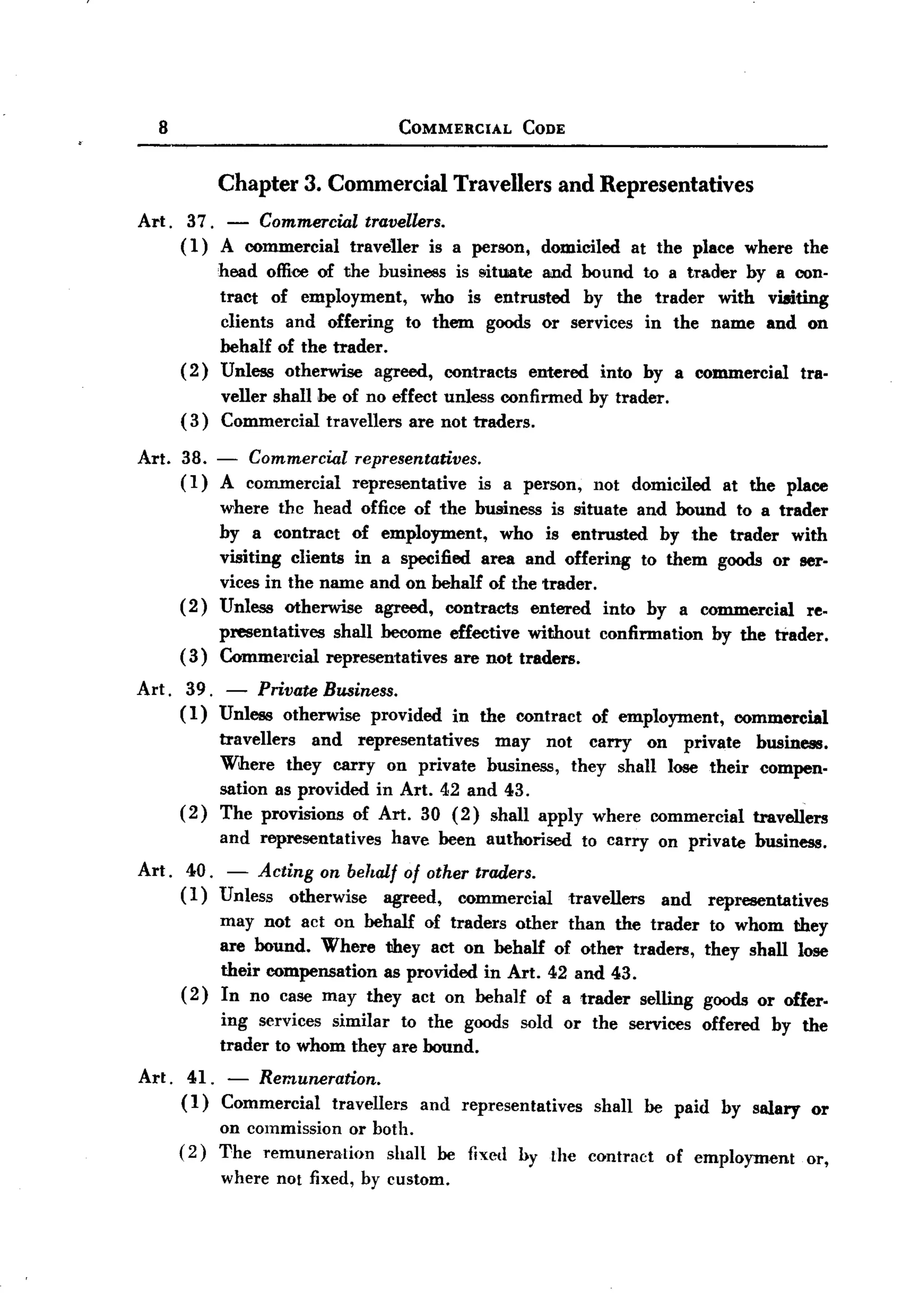 BACK

          8                                  COMMERCIAL      CODE



                    Chapter     3. Commercial       Travellers      and Representatives
       Art. 37. - Commercial travellers.
            (1) A commercial traveller is a person, domiciled at the place where the
                 head office of the business is !lit1.li8te nd bound to a trader by a con-
                                                          a
                 tract of employment, who is entrusted by the trader with viaiting
                 clients and offering to them goods or services in the name and on
                 behalf of the trader.
            (2) Unless otherwise agreed, contracts entered into by a commercial tra-
                 veller shall be of no effect unless confirmed by trader.
            ( 3) Commercial travellers are not traders.

       Art.   38. - Commercial         representatives.
              (1) A commercial         representative   is a person,    not domiciled      at the place
                    where thc head office of the business is situate and hound to a trader
                    by a contract of employment,       who is entrusted by the trader with
                    visiting clients in a specified area and offering to them goods or ser-
                    vices in the name and on behalf of the trader.
              (2)   Unless otherwise agreed, contracts entered into by a commercial     re-
                    presentatives    shall become effective without      confirmation     by the trader.
              (3)   Commercial      representatives are not traders.

       Art.    39. - Private Business.
              (1) Unless otherwise provided         in the contract     of employment,      commercial
                    travellers  and representatives   may not carry on private business.
                    Wihere they carryon      private business, they shall lose their compen-
                    sation as provided in Art. 42 and 43.
              (2)   The provisions of Art. 30 (2) shall apply where commercial travellers
                    and representatives     have been authorised       to carry on private        business.
       Art.    40. - Acting on behalf of other traders.
              ( 1 ) Unless otherwise   agreed, commercial    travellers and representatives
                    may not act on behalf of traders other than the trader to whom they
                    are hound. Where they act on behalf of other traders, they shall lose
                    their compensation as provided in Art. 42 and 43.
              ( 2 ) In no case may they act on behalf of a trader selling goods or offer-
                    ing services similar to the goods sold or the services              offered     by the
                    trader to whom they are bound.
       Art.    41. - Remuneration.
              (1) Commercial  travellers       and representatives      shall   be paid    by salary      or
                    on commission or both.
              (2)   The remuneration   shall      be fixed by the contract        of employment          or,
                    where not fixed, by custom.
 