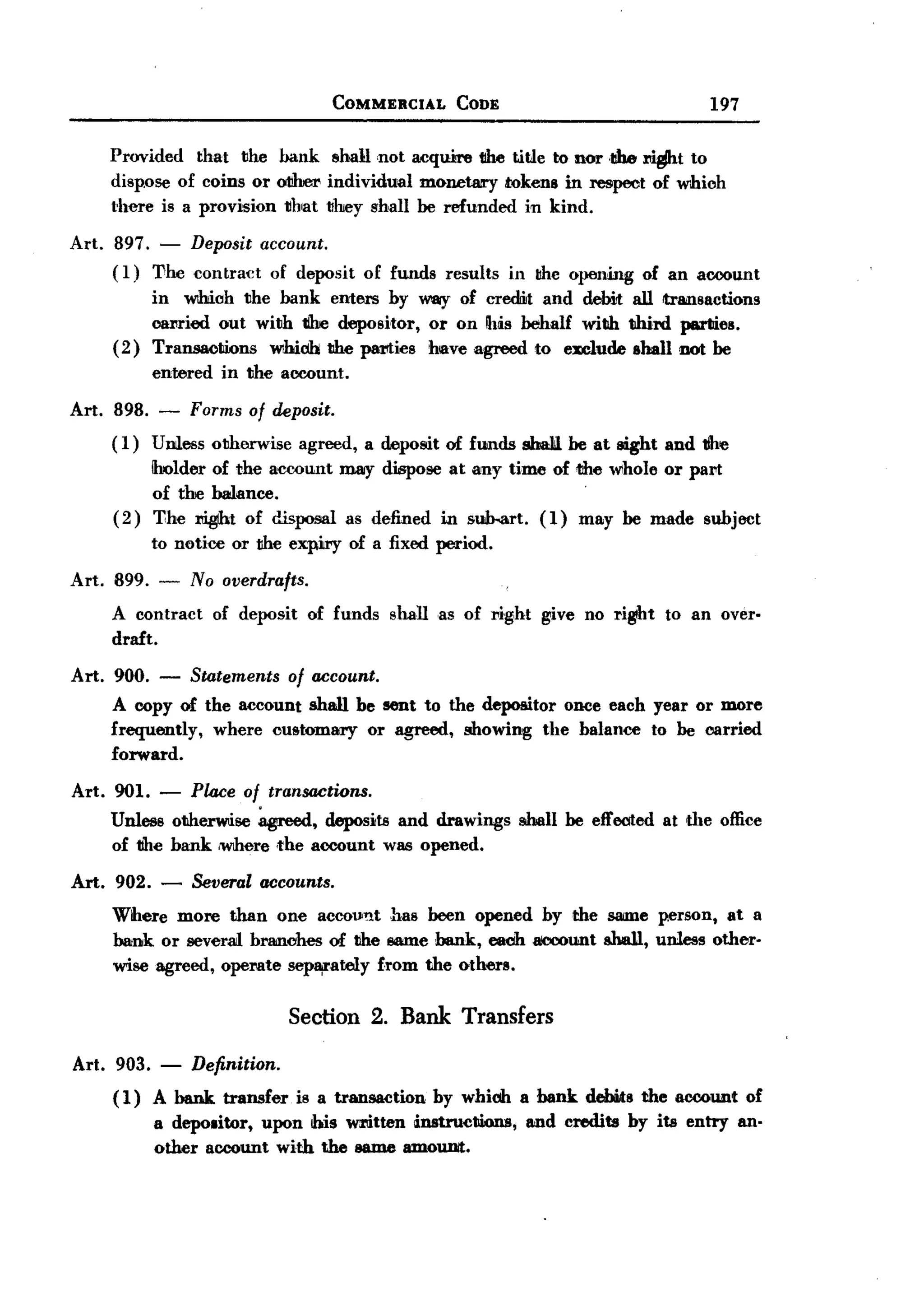 BACK
                                          COMMERCIAL       CODE                                 197

        Provided that the bank !lhallnot acquire tIhetitle to nor .1Ihet
                                                                      .                    to
        dispose of coins or otIher individual monetary tokens in :respect of which
        there is a provision that they shall be refunded in kind.

 Art.   897. - Deposit account.
        ( I) The contract of deposit           of funds   results   in thc opening   of an account
             in which the bank enters by way of credit and deMt aU transactions
             caIlried out wilih tihe depositor, or on Ibis behalf with thi:rd parties.
        ( 2) Transactions  whidb the plUltics have agreed to exclude shall not be
             entered     in the account.

 Art. 898.    -      Forms of deposit.
        ( 1) Unless otherwise         agreed, a depoSiit of ftmds shaIil be at sight and 1Ihe
             Iholder of the account        may dispose at any time of the Wlhole or pa!'t
                                                                        .
             of the balance.
        (2) '!:he .t        of disposal as defined in su&art. (1) may be made subject
             to notice or the expiJry of a fixed period.
 Art. 899. -         No overdrafts.
        A contract      of deposit     of funds    shall as of :N.ght give no right    to an over.
        draft.

 Art. 900.    -      Statements      of account.
        A copy of the account shall be sent to the depoSlitor once each year or more
        frequently, where customary or agreed, showing the balance to be carried
        forward.

 Art. 901. - Place of transactions.
      Unless otherwise ~,       deposits and drawings                shall be effected at the office
      of 1Ihebank lWIhere.the account was opened.
 Art. 902. -         Several accounts.
        Wlhere more than one account has been opened by the SIIIDleperson, at a
        bank or seveI'm branches of 1Ihe liIaDlebank, each aICOOtmtsha1l, unless other-
        wise agreed, opemte sep¥,ately f.rom the others.

                                     Section 2. Bank Transfers

 Art. 903.    -      Definition.
        ( 1) A bank transfer is a transaction by whidh a bank debits the account of
             a depolitor, upon his written instructions, and credits by its entry an.
             other account with the IllUDe  amoUllit.
 