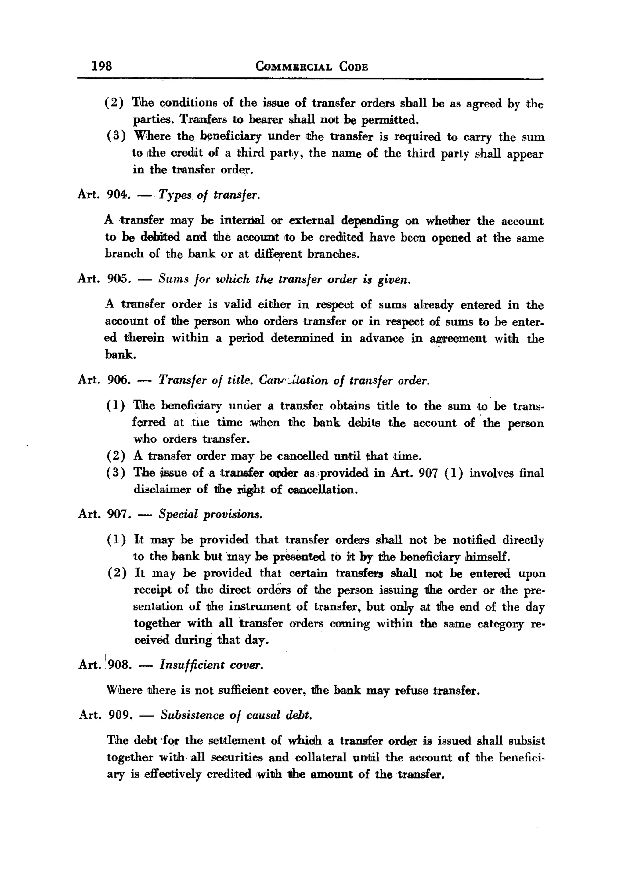 BACK
       198                                   COMMBBCIAL          CODE


          ( 2 ) The conditions      of the issue of transfer         ord.tmlshall   be as agreed by the
               parties. Traufers to bearer shall not be pel'IDlitted.
          ( 3) Where the beneficiary under <the transfer is required                  to carry the sum
                 to die credit of a third party,          the name of the third party shall appear
                 in the tNlnsfer order.

   Art.   904.    -   Types of transfer.
          A 'transfer may be internal or external depending on whetiher the account
          to be debited and the account to be credited have been opened at the same
          branch of the bank or at diff~ent branches.

   Art.   905. -      Sums for which         the transfer     order is given.

          A transfer order is valid either in respect of sums already entered in the
          account of the person who orders transfer or in respect of sums to be enter-
          ed therein ,within a period determined   in advance in ag;reement with the
          bank.

   Art.   906.    -   Transfer of title. Canr~Uation of transfer order.
          (1)    The beneficiary     under     a transfer      obtains   title to the sum to be trans-
              fm-red at hle timeWlhen     the bank debits the account of the person
              who orders transfer.
          (2) A transfer order may be cancelled until t/lmt time.
          (3) The issue of a tranefer Ot'der as provided in Art. 907 (1) involves final
                 disolainter   of tihe .t       of cancellation.

   Art. 907.      -   Special provisions.

          (1)    It may be provided          that     tl"ansfer orders   shall not be notified   direcitly
              to the bank but may be presented to it by the beneficiary himself.
          (2) It may be provided that certain transfers shall not be entered                        upon
                 receipt of the direct orders of the person issuing tihe order or ,the pre-
                 sentation of the instrument  of transfer, but only at tihe end of the day
                 together with all transfer orders coming within the same catego11Y re-
                 ceived during that day.

   Art. !908.     -   Insufficient cover.
          Where there is not sufficient             cover, the bank may refuse transfer.

   Art.   909.    -    Subsistence of causal debt.
          The debt 'for the settlement of whioh a transfer order is issued shall subsist
          together with. all securities and collateral until the account of the benefid-
          ary is effectively credited with tihe amount of the transfer.
 