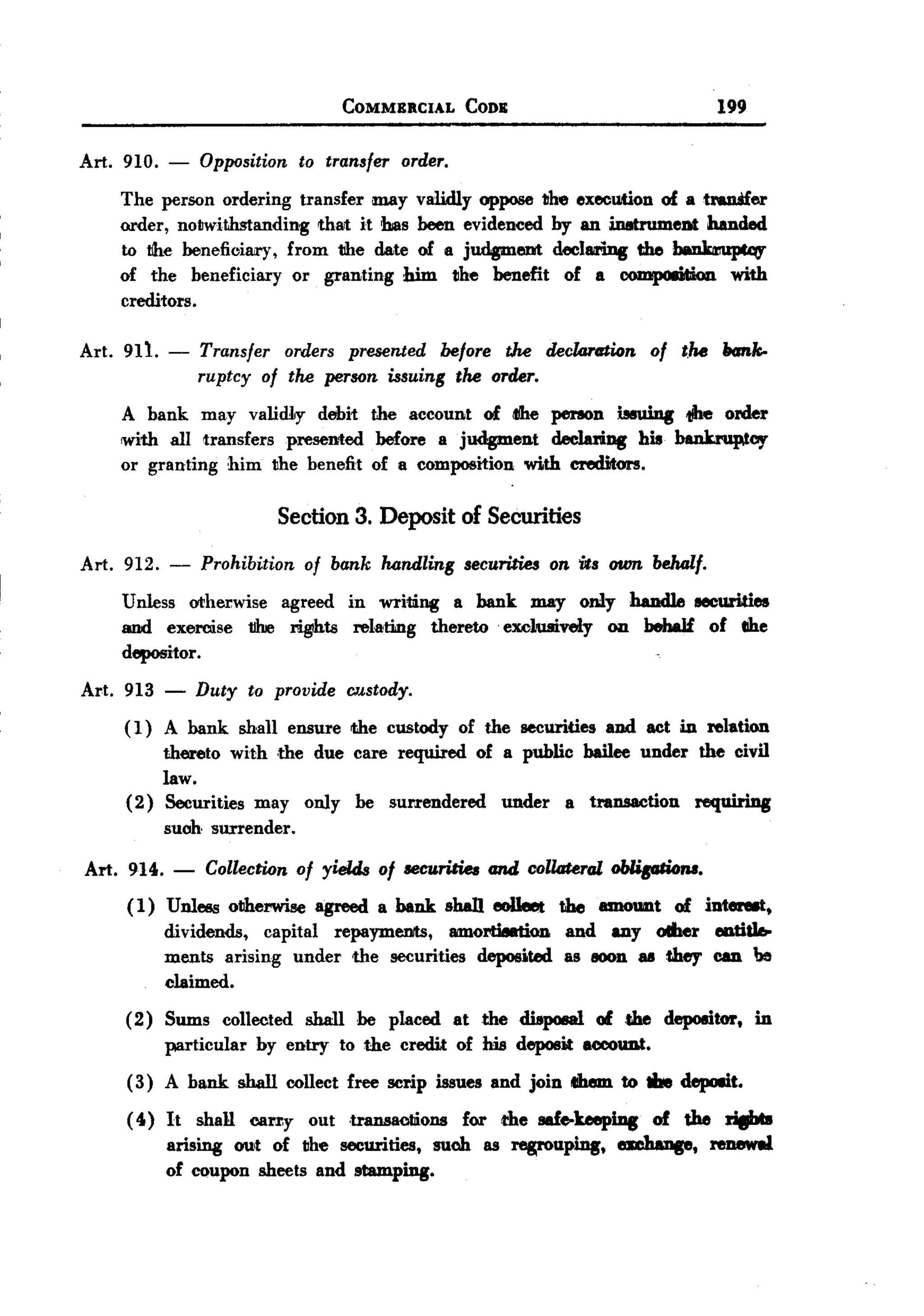 BACK
                                            COMMERCIAL           CODE                                   199

 Art. 910. -           Opposition to transfer order.
      The person ordering transfer may validly oppose the execution of a tranSfer
      order, notwithstanding that it bas been evidenced by an in8trumeDt banded
       to the       beneficiary,     from   the   date     of 8 judgment     declariDg        the   ~
      of the beneficiary or granting him the benefit of a oompoDtion with
      creditors.

 Art. 911. -          Transfer orders presented before tJ7.e declartrtion of the hank-
                      ruptcy of the person issuing the order.
      A bank may validLy debit the account of dte perIOn iMuing the order
      with all transfers presented before a judgment declari.ng his bankruptcy
      or granting him the benefit of a composition with creditors.

                                   Section 3. Deposit of Securities

 Art. 912.      -      Prohibition     of bank     handling     securities   on its own behalf.

       Unless otherwise agreed in writing a bank may only handle eecurities
       and exercise tJhJe riglhts relating thereto exclusively on behaJf of lIhe
       depositor.
 Art. 913       -     Duty     to provide    Cl'/'stody.
       ( 1) A bank shall ensure the custody of the securities and act in relation
            thereto with ,the due care required of a public bailee under the civil
            law.
       (2) Securities may only be surrendered under a transaction requiring
            suob surrender.

  Art. 914.     -       Collection of yields of securities and collateral                ~.
       (1) Unless otherwise agreed a bank shaD eoIleet the amount of int--.
           dividends, capital repayments, 8IDlOrti8etion and any oIher eotid.
           ments arising under the securities deposj,ted as lOOn all they can ~
           claimed.
       (2) Sums collected shall be placed at the dispoeal 01 the depoeitor. in
           particular by entry to the credit of his deposit account.
       ( 3) A bank shall collect free scrip issues and join tIhem to the depoait.
       ( 40) It shaH cany out transaoliions for the safe-keeping of the ri8I*
             arising out of the securities, such as regrouping. embange. renewal
             of coupon sheets and stamping.
 