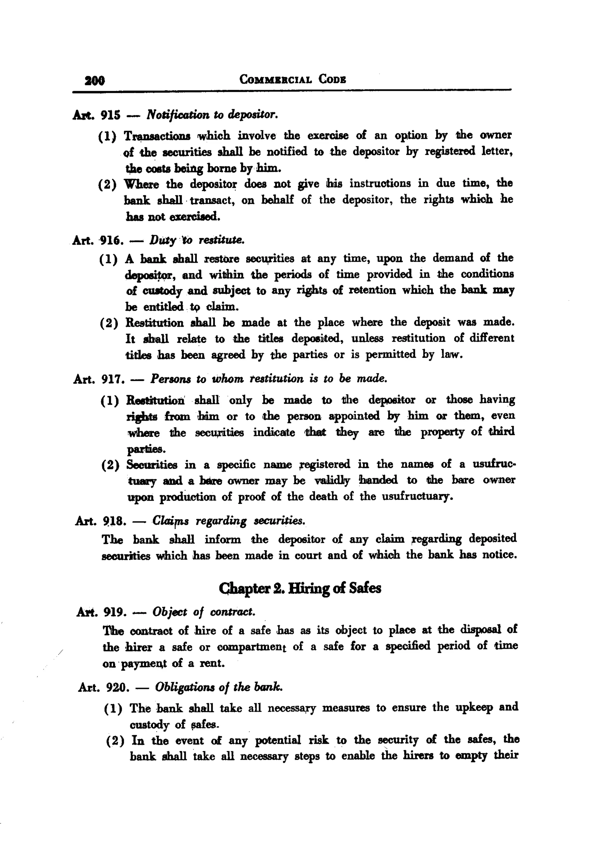 BACK

        -
   Art. 915 -           Notification
                                              CoMMBRCIAL


                                       to depositor.
                                                               CODB




          (1) Tnmsacti.0D8 which involve the exercise of an option by the owner
              of the securities shall he notified to the depositor by registered letter,
              ~ COIIts eing borne by him.
                       b
          (2) Where the depositor does not give his instructions in due time, the
              bank shall. transact, on behalf of the depositor, the rights which he
              has not exerciIed.
   Art. 916.       -
                  DUty 'to re&titute.
        (1) A bank aball restore secu,rities at any time, upon the demand of the
             depositor, and willhin the periods of time provided in .the conditions
             of CUItody and subject to any ripots of retention which the bank may
             he entitled. ~ claim.
        (2) Restitution 8ball he made at the place where the deposit was made.
             It 8hall relate to ,the titles deposited, unless restitution of different
             tides has been agreed by the parties or is permitted by I8IW.
   Art. 917.       -    Persons to whom. teatitution is to be made.
           (1) RedItution shall only he made to the depositor or those having
               rights from him or to ,the person appointed by him or them, even
               W1here the secU#tIies indWate 1!hat they are the property of third
               panics.
           (2) Securities in a specific name ;registered in the names of a usufruc.
               twIry aDd a b8re owner may be validJiy !handed to the bare owner
               upon prodUction of proof of the death of the usufructuary.
   Art. 9.18. -Claims     regarding securities.
        The bank shall inform the depositor of any claim ;regarding deposited
        securities which has heen made in court and of which the bank has notice.

                                           Chapter     2. Hiring     of Safes
   Art. 919. -           Object of conlrGCt.
           'l11e contract of hire of a safe has as its object to place at the disposal of
           the hirer a safe or compartment of a safe for a specified period of time
           on .payme~t of a rent.
       Axt. 920.    -     Obligations of tM bank.
            ( 1) The bank        aball take all necessary          measures     to ensure   the upkeep   and
                   custody    of !l8fes.
            (2) In the event of any potential risk .to the security of the safes, the
                   bank shall take all necessary steps to enable the hirers to empty their
 
