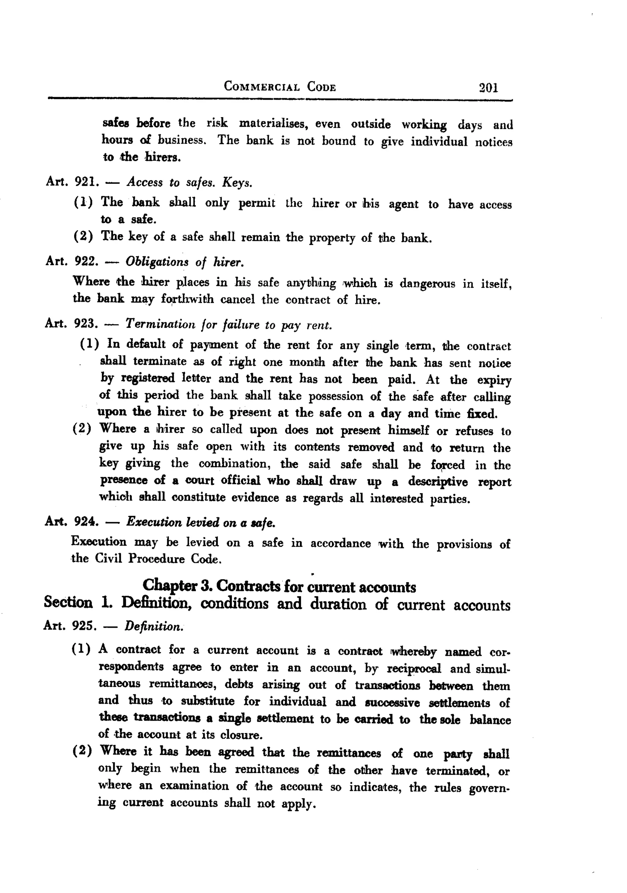 BACK

                                     COMMERCIAL         CODE                             201

             safes before the risk materiaIises, even outside working days and
             hours of business. The bank is not bound to give individual notices
             to ,the hirers.
 Art. 921.    -Access to safes. Keys.
      (1) The bank shall only permit the hirer or his agent to have access
           to a safe.
      (2) The key of a safe shell remain the property of !!he bank.
 Art. 922. -      Obligations of hirer.
     Where the hirer places in his safe anything ,which is dangerous                in itself,
     the bank may f~thwith   cancel the contract of hire.

 Art. 923. -      Termination   for failure    to pay rent.
       (1)    In default   of payment      of the rent for any single 'term, the contract
             shall terminate as of right one month after the bank            has sent notice
             by registered letter and the rent has not been paid.            At the expiry
         of this period the bank shall take possession of the Safe after calling
         upon the hirer to be present at the safe on a day and time fixed.
     (2) Where a ihirer so called upon does not present himself or refuses to
             give up his     safe open with its contents removed and to return the
             key giving    the combination,    the said safe shall be fo,rced in thc
             presence of   a court official who shall draw up a descriptive       report
             whioh shall   constitute evidence as regards all interested parties.

 Art. 924. - Execution levied on a IIO.fe.
      Execution may be levied on a safe in accordance with the provisions of
      the Civil Procedure Code.

                     Chapter 3. Contracts'for           current accounts
 Section 1. Definition, conditions and duration of current accounts
Art. 925. - Definition.
     ( 1) A contract       for a current      account   is a contraot   wthereby named    cor.
         respondents    agree to enter in an account, by reciprocal and simul.
         taneous remittances,    debts arising out of transactiODS between them
         and thus 'to substitute     for individual   and successive settlements of
         these transactioDS a single settlement to be carried to the sole balance
         of ,the account at its closure.
     (2) Where it has been agreed that the remittanees         of one party shall
         only begin when the remittances         of the other have terminated,   or
         where an examination      of the account so indicates, the rules govern.
         ing current accounts shall not apply.
 