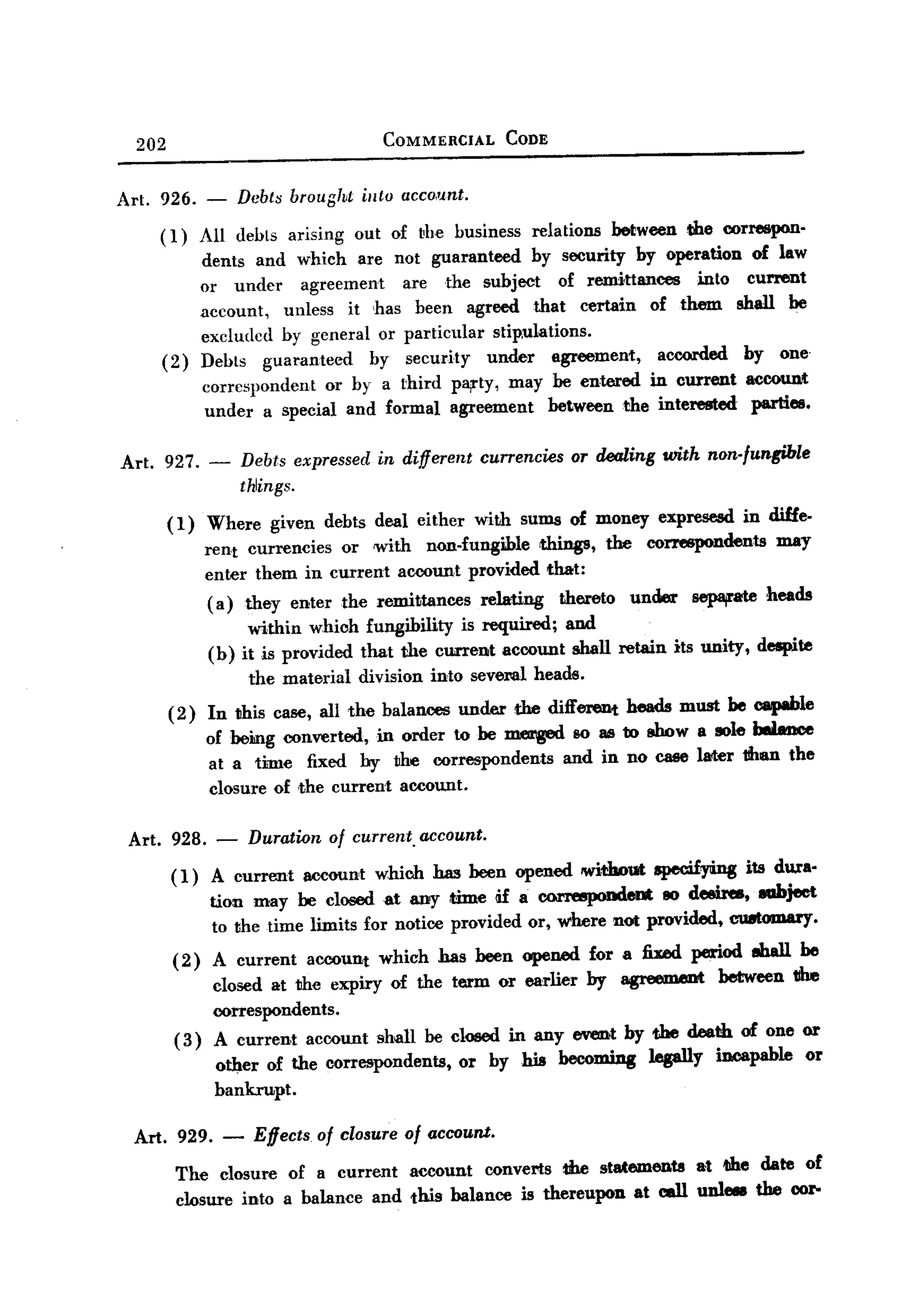 BACK


       202                                   COMMERCIAL         CODE


   Art. 926. -            Dcbt8 brougl~t iuto account.

          ( 1) All debts arising          out of the business      relations     between   the correspon-
                   dents and which are not guaranteed. by security by operation                    of law
                   or under      agreement   are the subject   of remittances    into             current
                   account,   unless it ,has been agreed that certain of them                    shall be
                   excluded by general or particular stipulations.
             (2)   Debts guaranteed       by security  under agreement,     accorded              by one.
                   correspondent    or by a third party, may be entered in current                account
                    under a special and formal agreement      between the interested               parties.

   Art.      927. -       Debts expressed   in different    currencies   or dealing with non-fungible
                          thlings.

             (1)   Where      given debts deal either      with sums of money expresesd           in diffe-
                   rent currencies or with non.fungible     things, the correspondents   may
                   enter them in current account provided that:
                   ( a) they enter the remittances relating    thereto under sep8j1'ate heads
                        within which fungibility is required; and
                   (b) it is provided that the current account shall retain its unity, despite
                           the material   division   into sevel"lll heads.
             (2)   In this case, all the balances       under    the different    heads must be capable
                   of bemg converted, in order to be m.erged 80 as to tWow a 801ebUaDce
                    at a time fixed by the correspondents                and in no case later 1Ihan the
                    closure of ,the current account.

       Art. 928.      -    Duration of current. account.
              ( 1) A current account which has been opened without specifying its dura-
                   tion may be closeclat any :time Ii£ a correspondent 80 de&ires, eabject
                   to the time limits for notice provided or, where not provided, CU8toIDa1'y.
              ( 2) A current account which has been opeMd for a fixed period ehall be
                   closed at the expiry of the term or earlier by agreement between 1Ihe
                   correspondents.
              ( 3) A current account shan be closed in any event by the death of one or
                   other of the correspondents, or by his becomiDg legally incapable or
                   bankrupt.

       Art. 929. -          Effects of closure of account.
               The closure of a current account converts the statements at tihe date of
               closure ioto a balance and this balance is thereupon at call unl- the cor-
 
