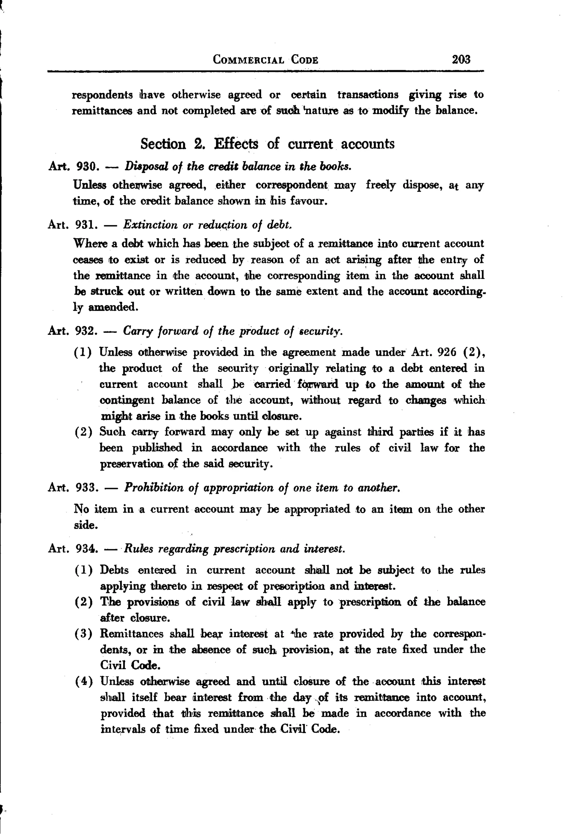 f.


     BACK
                                              COMMERCIAL      CODE                                   203


          respondents      have otherwise agreed or certain    transactions   giving rise to
          remittances     and not completed are of sudhlnature   as to modify the balance.


                           Section 2. Effects of current accounts
      Art. 930.    -    Disposal of the credit balance in the books.
          Unless othelTWise agreed, either correspondent                may     freely     dispose, at any
          time, of the credit balance shown in his favour.

      Art. 931.   -     Extinction or reduc;tion of debt.
          Where a debt which has been the subject of a remittance mto cunent account
          ceases to exist or is reduced by reason of an act arising after tthe entry of
          the remittance in <the account, <the corresponding  item in the account shall
          be struck out or written down to the same extent and the account according.
          ly amended.

      Art. 932. -       Carry forward    of the product     of security.
           (1)    Unless oIIherwise provided       in the agreement        made under       Art. 926 (2),
                  the product     of the security originally relating to a debt entered in
                  current    account   shall jJecarried  f~       up to the amount of the
                  contingent    balance of the account, without regard to cJumges which
                mi~t arise in ,the books until closure.
           ( 2) Such carry- forward may only be set up against                  llhiird parties    if it has
                  been published    in accordance          with   the   rules   of civil      law for      the
                  preservation o~ the said security.

      Art. 933. -       Prohibition of appropriation of one item to anotoor.
           No item in ,a current account may be appropriated to an item on the other
           side.
      Art. 934. -' Ru1Jes regarding prescription and interest.
           ( 1) Debts entered   in current    account shian not be subject                    to the rules
                  applying thereto in respect of presonption and m1ere8t.
           (2)    'I1he provisions of civil law shall apply toprescrip1lion                 of the balance
                  after closure.
           (3)    Remittances    shallbea,r     inrerest   at "1he rate provided         by the correspon'
                  dents, or in ,the ahlence       of such provision,       at the rate fixed under         the
                  Civil Code.
           (4)    Unless otherwise agreed         and untiJ closure     of theacoount          this interest
                  shall itself bear interest from. the day -pi its remittmwe into account,
                  provided that 1!hcis remittance   shall be made in accordance with the
                  inte,rvals of time fixed under the Civil Code.




,-
I
 