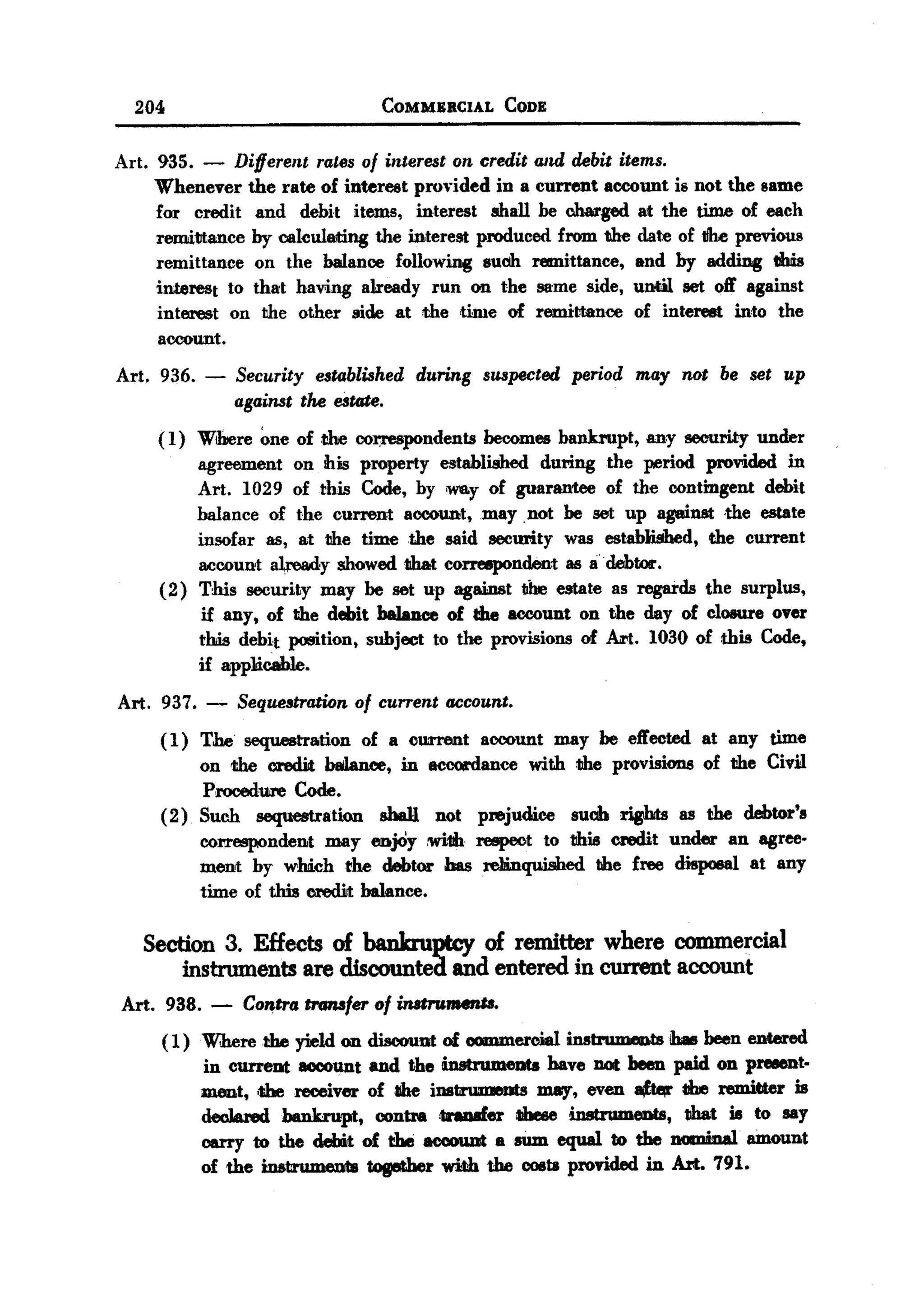 BACK
        204                           COMMERCIAL       CODE


   Art. 935.    - Different rates of interest on credit and debit items.
        Whenever the rate of interest proyided in a current account is not the same
        for credit and debit items, interest shall be Mm-ged at the time of each
        remittance by calculllJt:i.ng interest produced from the date of tfhe previous
                                    the
        remittance on the balance following suob remittance, and by adding this
        interest to that hav,ing already run on the same side, unotil Bet off against
        interest on the other side at the ,time of remittance of interest into the
        account.
   Art. 936. -       Security established during suspected period may not be set up
                     against the estate.
           ( 1) Wibere one of the cot;respondents becomes bankrupt, any security under
                agreement on ibis property established during the period provided in
                Art. 1029 of this Code, by -y of guarantee of the contingent debit
                balance of the current accou.nt,may .not be Bet up against the estate
                insofar 85, at the time the said security was established, the current
                account already showed tihat correepondent 86 a. debtor.
           (2) This security may be set up agai:DStthe estate as regards the surplus,
                 if any, of the debit balance of the account on the day of closure over
                this debit position, subject to the provisions of ht. 1030 of this Code,
                if app1icab1e.
   Art. 937. -       Sequestration of current account.
           (1) The sequestration of a ourrent account may be effected at any time
               on the credit balan.oe, in -coordanee with the provisions of the Civil
                Procedure Code.
           (2) Such sequestration sbal1 not prejudice suob riBhts as the debtor's
               correspondent may enjOy :wi1lhrespect to this credit under an agree-
               ment by wmch the debtor bas reJlinquished the free disposal at any
               time of this credit balance.

         Section 3. Effects of bankruptcy of remitter where commercial
              instruments   are discounted and entered in current account
       Art. 938. -   Contra tJ'Gmfer of instrumenll.
           ( 1) Where the yield on discount of oommerojaJ instruIwmts .!hasbeen entered
                in current account and the instruments bave DOtbeen paid on preeent.
                ment, tbereceiver ofllhe instrumeDts may, even ~         the remitter is
                dec1arod bankrupt, contra tnDIIfer tJbese instrumeDts, tihat is to say
                carry to the debit of the aocouot - sum equal to the nOOJiDal'amount
                of the instirumeD1lstogether with the 006ts provided in An. 791.
 