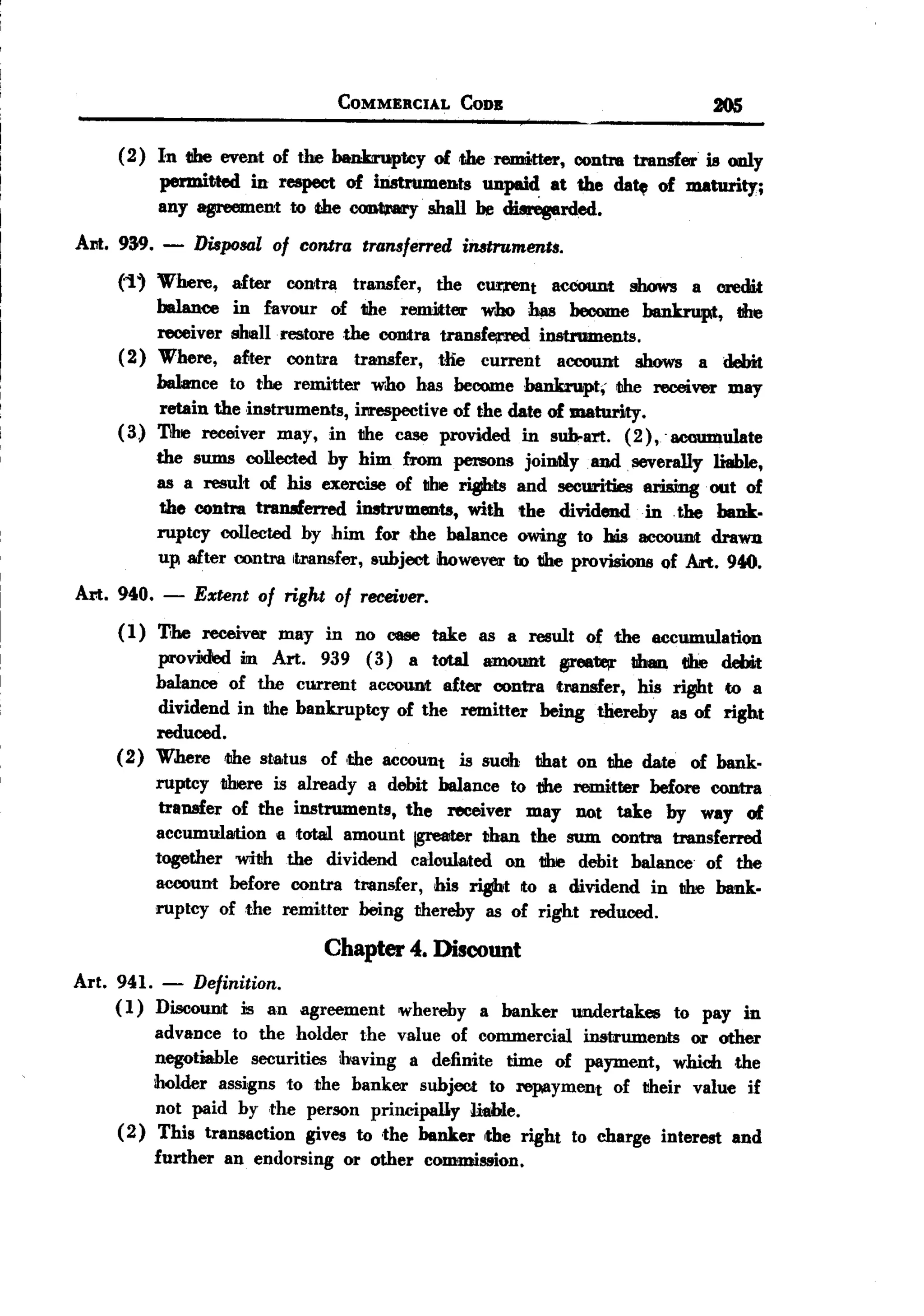 BACK
                                       COMMERCIAL       CODB                         205

      (2) In tthe event of the bankiruptcy of die remitter, contm transfer is only
          permitted in respect of irimuments unpaid at the da~ of maturity;
          any agreement to the oonta'ary' shall he ~rded.
 Am. 939.     -    Disposal of contra transferred instruments.

      ('1' Where, after contra transfer, the cur,rent aecount shows a credit
           balance in favour of the renrltter who ~ become bankrupt, lIbe
           receiver shlllllrestore the contra transfe;rred instruments.
      (2) Where, after contra transfer, tlie current acoou.nt shows a debit
           balance to the remitter who has become bankru.pt, ~ receiver may
            retain the instruments, il'lreSpectiveof the date of maturity.
      (3) The receiver may, in tlhe case provided in sub-art. (2),'aooumulate
           the sums collected hy him from persons jointly and severally liable,
           as a result of his exercise of IIhe .ts        and securities arising. out of
            the contm transferred instrvments, with the dividend in the bank.
           ruptcy collected by him for ,the balance owing to his IIICOOtmt        drawu
           up after contra ItMnsfer, subject however to tlhe provisions of Art. 940.
 Am. 940.     -    Extent of right of receiver.
      (1) 11he receiver may in no caee take as a result of the eccumulation
           provMed m Art. 939 (3) a total amount 1VfJB. 1Ihan tIhe debit
          halance of the current account after contra transfer, his ri~t to a
           dividend in the bankruptcy of the remitter being thereby as of right
          reduced.
      (2) Where 1Ihesta.tus of ,the account is such that on the date of bank.
          ruptcy1ibere is already a dehit balance to tihe remitter before contra
           transfer of the instruments, the receiver may not take by way of
          accumulllJtion a total amount jgre81terthan the sum contra transferred
          together with the dividend caloula.ted on the debit balance of the
             account before contra transfer, his .t   to a dividend in lIhe bank.
             ruptcy of the remitter being thereby as of right reduced.
                                      Chapter 4. Discount
 Art. 941.    -Definition.
     ( 1) Discount is an agreement            whereby    a banker   undertakes   to pay in
          advance to the holder the value of commercial instruments          or other
          negotiable  securities ihaving a definite time of payment, which ,the
          holder assigns to the banker subject to repayment        of their value if
          not paid by ,the person principally      liable.
      (2) This transaction     gives to ,the banker the right to charge interest and
             further   an endorsing    or other   commission.
 