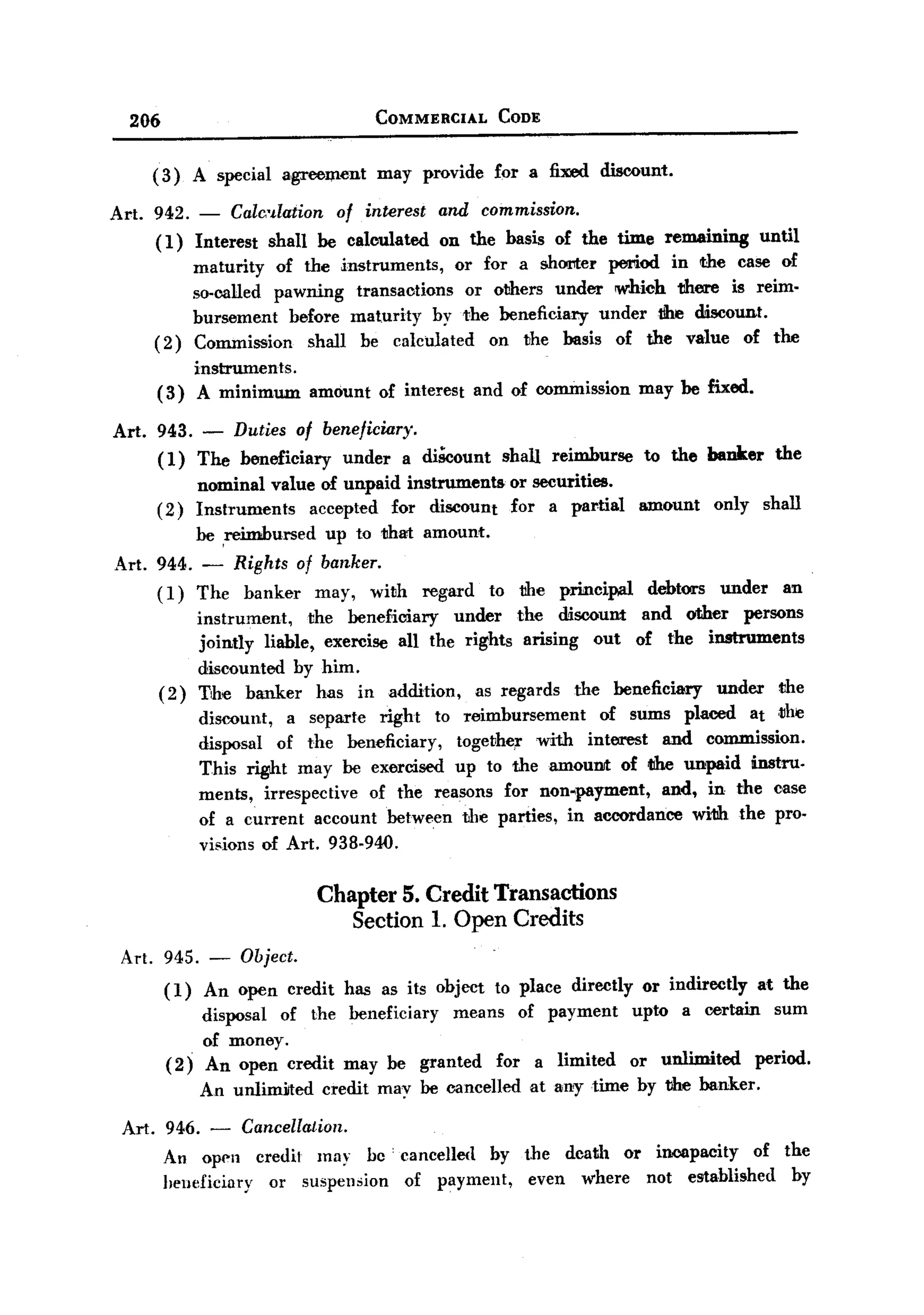 BACK

       206                                       COMMERCIAL        CODE



          ( 3) A special           a,grooIJ1ent IJ1ay provide     for a fixed discount.

   Art.   942. - Calmlation       of interest and commission.
          (1) Interest shall be calculated on the basis of the time remaining       until
               IJ1aturity of the instruIJ1ents, or for a shOl'lter period in the case of
               so-called pawning transactions     or others under which there is reiIJ1.
               burseIJ1ent before IJ1aturity by the beneficiary under the discount.
          (2) Co=ission       shall be calculated    on the basis of the value of the
                        instruments.
           (3)           A IJ1iniIJ1UDl amount   of interest    and of oo=ission           may be fixed.

   Art.    943. - Duties of beneficiary.
           ( 1) The beneficiary under a diScount                   shall     reimburse     to the banker       the
                        nominal value of unpaid instruments         or securities.
           (2)          Instruments  accepted for discount          for a pal'tial         amount     only    shall
                        be ,reimbursed   up to that amount.
   Art. 944. - Rights of banker.
        (1) The banker may, with                       regard    to the       principal     debtors   under      an
                        instrument,    the beneficiary   under the discount and ather persons
                        jointly liable, exercise all the rights arising out of the instruments
                        discounted by him.
             (2)        The banker has in addition,         as regards the beneficiary  under the
                        discount,   a separte right to reimbursement       of sums placed at ,the
                        disposal of the beneficiary,     togellhe,r with interest and commission.
                        This ~t      may be exercised up to theamouIIII: of t1he unpaid instru.
                        ments, irrespective    of the reasons for non-payment,    and, in the case
                        of a current account between the parties, in accordance with the pro.
                        visions of Art. 938.940.

                                         Chapter 5. Credit Transactions
                                            Section 1. Open Credits
    Art. 945. -               Object.
             (1)         An open credit has as its object to place directly or indirectly at the
                         disposal of the beneficiary means of payment upto a certain sum
                    .
                         of money.
              (2)        An open credit    may be granted         for      a limited      or unlimited       period.
                        An unlimilted    credit may be cancelled        at any time by the banker.

       Art. 946.          -   Cancellation.
             An Opl']1 credit may bc' cancelled by the dcath or incapacity   of the
             heneficiary or suspension of payment,  even where not established   by
 
