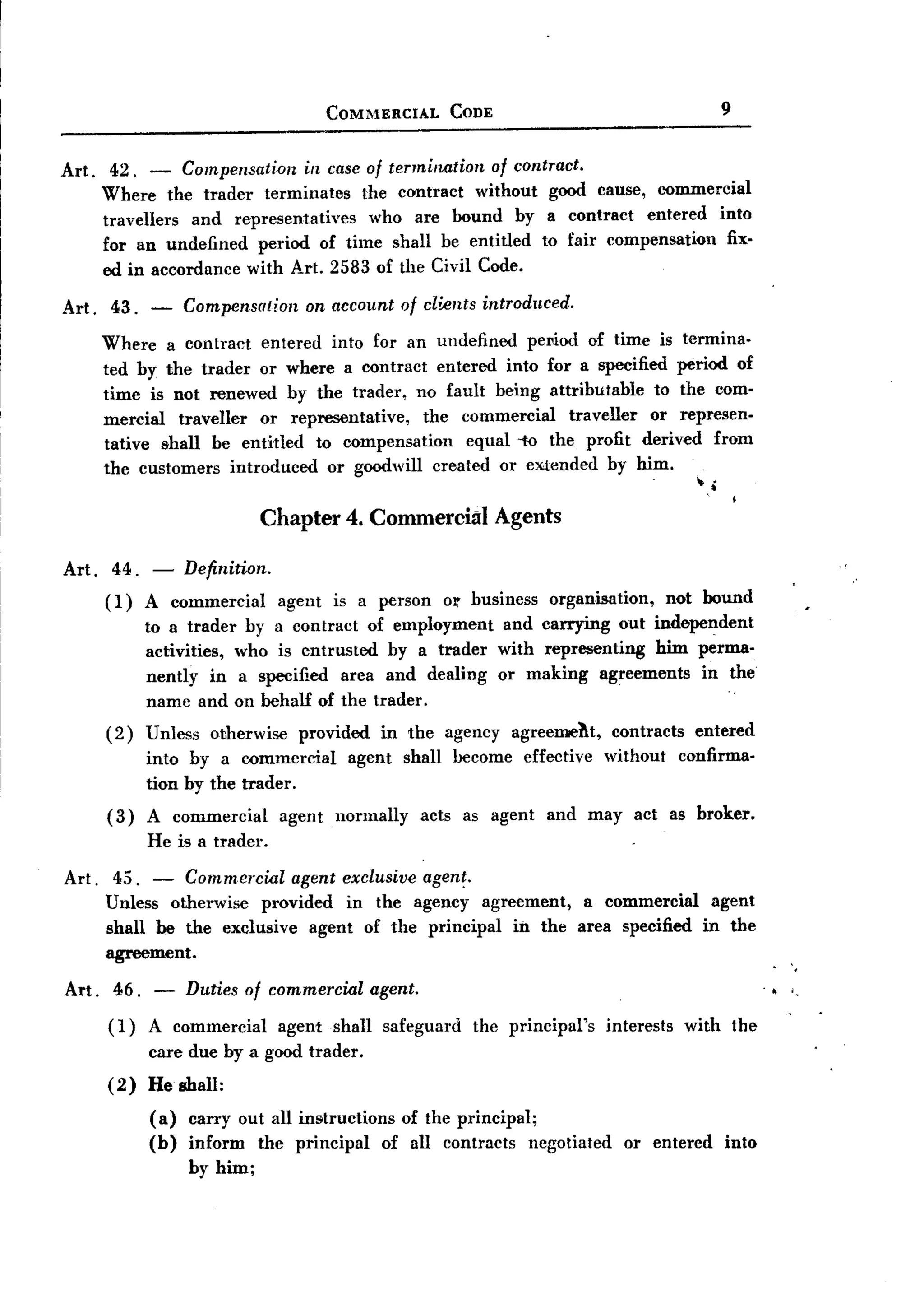 BACK
                                           COMMERCIAL          CODE                                      9


Art.    42. -     Compensation in case of termination of contract.
       Where the trader terminates    the contract without good cause, l..'Ommercial
       travellers and representatives  who are bound by a contract entered into
       for an undefined period of time shall be entitled to fair compensation   fix-
       ed in accordance with Art. 2583 of the Civil Code.

Art.    43.   -     Compensation      on account of clients introduced.

       Where a contract entered into for an undefined pel1iod of time is termina-
       ted by the trader or where a contract entered into for a specified period of
       time is not renewed by the trader, no fault being attributable    to the com-
       mercial traveller or representative,  the commercial    traveller or represen-
       tative shall be entitled to compensation   equal -to the profit derived from
       the customers introduced or goodwill created or extended by him.
                                                                                                     .
                                                                                                    ~.
                                Chapter 4. Commercial Agents

Art. 44. -          Definition.
       (1)    A commercial         agent   is a person     or business      organisation,        not bound
              to a trader by a contract of employment                  and carrying out independent
              activities, who is entrusted by a trader                with representing him perma-
              nently in a specified area and dealing                  or making agreements in the
                                                                                                         ..
              name and on behalf of the trader.
       (2)    Unless   otherwise     provided      in the agency       agreemeht,     contracts     entered
              into by a commercial           agent     shall become      effective   without      confirma-
              tion by the trader.
       (3)    A commercial         agent    normally     acts as agent      and may act as broker.
              He is a trader.

Art. 45. - Commercial agent exclusive agen~.
     Unless otherwise provided in the agency agreement, a commercial agent
     shall be the exclusive agent of the principal in the area specified in the
     agreement.
                                                                                                                 . .
Art. 46. -          Duties of commercial agent.                                                                 "Ii j.
       (1)    A commercial         agent   shall   safeguard     the principal's     interests     with the
              care due by a good trader.
       (2)    He shall:
              (a)   carry out all instructions of the principal;
              (b)   inform the principal      of all contracts negotiated              or entered        into
                    by him;
 