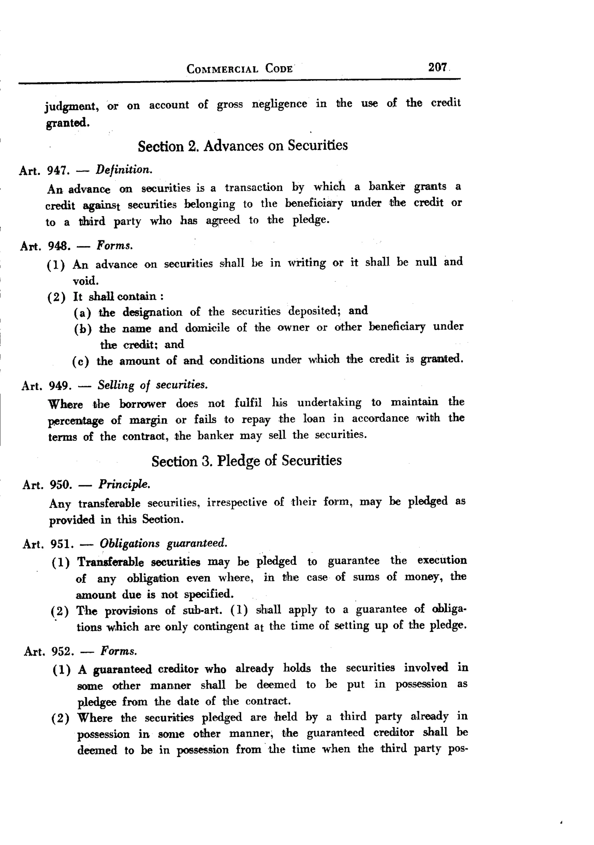 BACK
                                      COMMERCIAL           CODE                                     207


    judgment,      or on account           of gross   negligence        in    the   use    of the   credit
     granted.

                          Section 2. Advances on Securities
Art. 947. - Definition.
     An advance on securities is a transaction by which a banker grants a
     credit against securities belonging to the benefioiary under ;the credit 0'1'
     to a tlhiird party who has Bg1I'eedto' the pledge.
Art. 948. -      Forms.
     (1)    An advanee     O'n securities      shall be in writing           0'1' it shall be null        and
            void.
     (2)    It shall contain:
            ( a) the designation of the securities deposited; and
            (b) the name and domicile of the owner or other beneficiary                              under
                  the credit;    and
            ( c) the amount      O'f and conditiO'ns        under     whioh the credit         is graded.

Art. 949.    -   Selling of securities.
     Where the borrower            dO'es not fulfil his undertaking    to maintain                         the
     percentage of margin          or fails to' repay-the loan in accordance with                          the
     terms of the contraot,        the banker may sell the securities.

                            Section 3. Pledge of Securities
Art. 950. -      Principle.
     Any transferable  securities,          irrespective    O'f their    form,      may be pledged          as
     provided in this Seotion.

Art. 951. - Obligations guaranteed.
     ( 1) Transferable securities may be pledged to' guarantee       the execution
          of any obligation even where, in the case O'f sums O'f money, the
          amount due is not specified.
     (2) The provisions of sub-art. (1) shall apply to' a guarantee of obliga-
      .
          tiO'nswhich are only cO'ntingent at the time of setting up O'fthe pledge.
Art. 952. - Forms.
     (1) A guaranteed           creditor    who   already     holds     the     securities     invO'lved     in
           some other manner     shall be deemed                    to' be put        in     possession      as
           pledgee from the date O'f the cO'ntract.
      ( 2) Where the securities pledged are held                    by a third         party    already      in
             possession in sonle other manner;   the guaranteed creditor shall be
             deemed to' be in possession from the time when the third party pos.
 