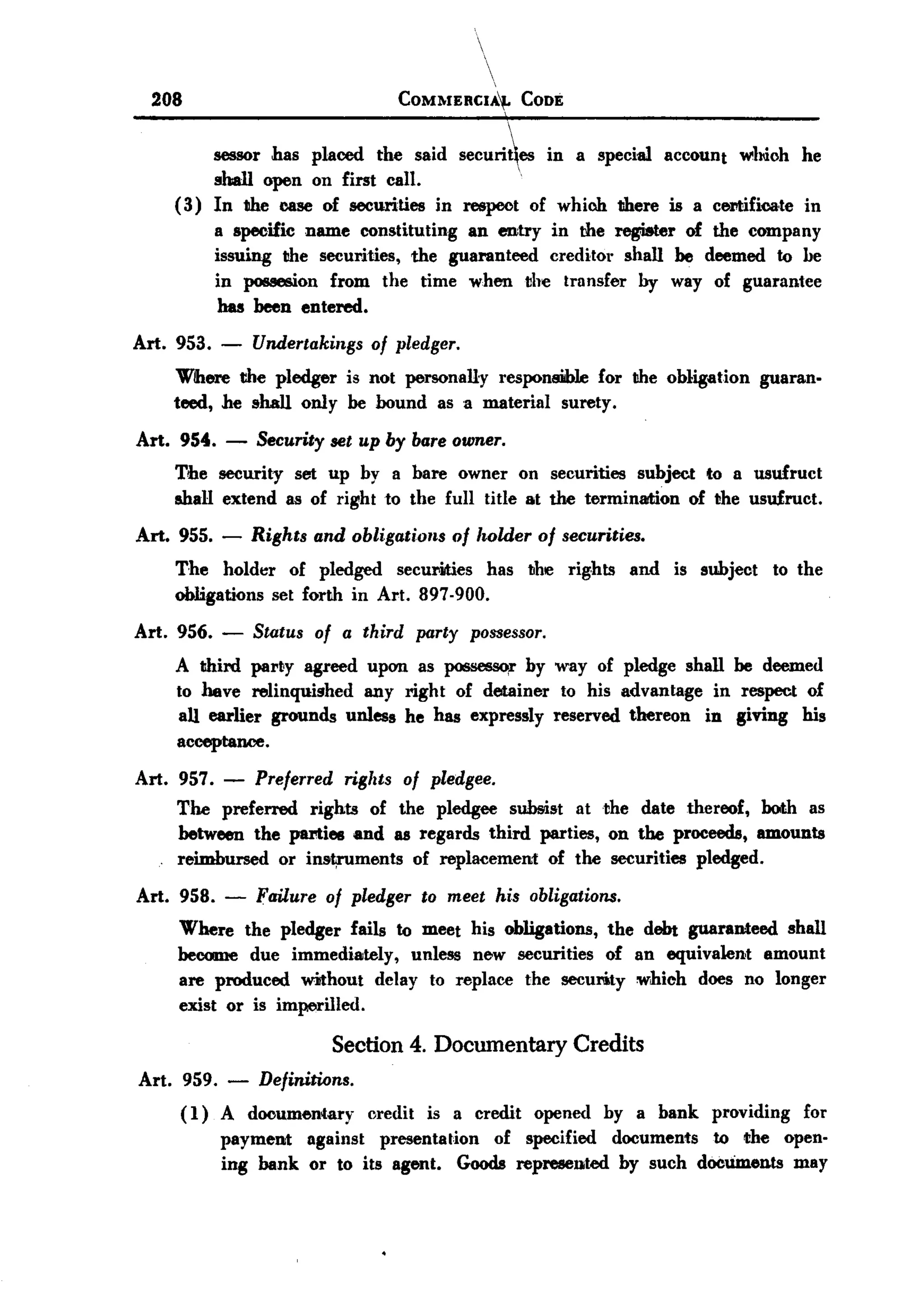 BACK
         208                               COMMERCIA""
                                                             CODE


                sessor has placed the said securi~es in a special account whioh he
                shall open on first call.           
           ( 3) In the case of securities in respect of which there is a celltifica,te in
                a specific name constituting an entry in the register of the company
                issuing the securities, the guaranteed creditor shall be deemed to he
                in possesion from the time when the transfer by way of guarantee
                 has been entered.
       Art. 953.   -   Undertakings of pledger.
           Where the pledger is not personally responsilble for the obligation guaran-
           teed, he shall only be bound as a material surety.
       Art. 954.   -   Security set up by bare owner.
           The security set up by a bare owner on securities subject to a usufruct
           shall extend as of right to the full title at the termination of the usufruct.
       Art. 955.   -   Rights and obligatiolM of holder of securities.
           The hold~r of pledged securilties has the rights and is subject to the
           obligations set forth in Art. 897-900.
       Art. 956. -     Status of a third party possessor.
            A third party agreed upon as possesso,r by way of pledge shall be deemed
            to have relinquished any right of detainer to his advantage in respect of
            aU earlier grounds unless he has expressly reserved thereon in giving his
            acceptance.
       Art. 957. - Preferred rights of pledgee.
            The preferred rights of the pledgee subsist at the date thereof, both as
            between the parties and as regards third parties, on the proceeds, amounts
            reimbursed or inst,ruments of replacement of the securities pledged.
       Art. 958.   -   Failure   of pledger    to meet his obligations.
            Where the pledger fails to meet his obligations, the debt guaranteed shall
            became due immediately, unless new securities of an equivalent amount
            are produced without delay to replace the secuIity which does no longer
            exist or is imperilled.

                                 Section      4. Documentary         Credits
       Art. 959. - Definitions.
            ( 1) A documentary credit is a credit opened by a bank providing for
                 payment against presentation of specified documents to the open-
                 ing bank or to its agent. Goods represented by such docUments may
 
