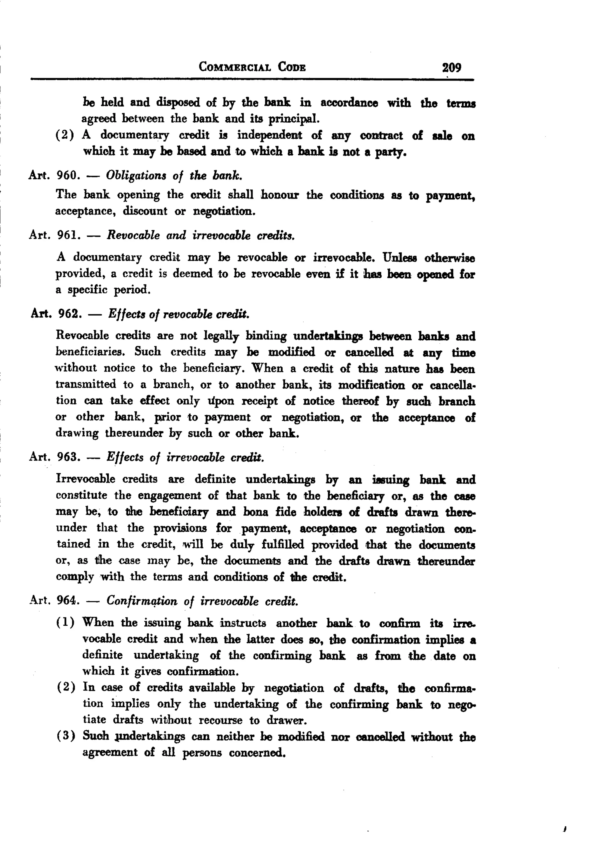 BACK
                                  COMMERCIAL     CODE                     209

         be held and disposed of by the bank in accordance with the terms
         agreed between the bank and its principal.
    ( 2) A documentary credit is independenJt of any contract of ale on
         whioh it may be based and to which a hank is not a party.
Al't. 960. - Obligations of the bank.
      The bank opening the oredit shall honour the conditions as to payment,
      acceptance, discount or negotiation.
Art. 961.   -   Revocable and irrevocable credits.
    A documentary credi;t may be revocable or irrevocable. Unless otherwise
    provided, a credit is deemed to be revocable even if it has been opened for
    a specific period.
Art. 962.   -   Effects of revocable credit.
    Revocable credits are not legally binding undertakings between banks and
    beneficiaries. Such credits may be modified or cancelled at any time
    without notice to the beneficiary. When a credit of this nature has been
    transmitted to a branch, or to another bank, its modification or cancella.
    tion can take effect only upon receipt of notice thereof by such branch
    or other bank, prior to payment or negotiation, or the acceptance of
    drawing thereunder by such or other bank.
Art. 963.   -   Effects of irrevocable credit.
    Irrevocable credits are definite undertakings by an iIsuing bank and
    constitute the engagement of that bank to the beneficiary or, as the cue
    may be, to the beneficiary and bona fide holdeI'll of drafts drawn there-
    under that the provisions for payment, acceptance or negotiation con-
    tained in the credit, will be duly fulfilled provided that the documents
    or, as tihe case may be, the documents and the drafts drawn thereunder
    comply with the terms and conditions of the credit.
Art. 964. - Confirmqtion of irrevocable credit.
     ( 1) When the issuing bank instructs another bank to confirm ita irre-
          vocable credit and when the latter does so, the confirmation implies a
          definite undertaking of the confirming bank as from. the date on
          which it gives confirmation.
     ( 2) In case of credits available by negotiation of drafts, the confirma.
          tion implies only the undertaking of the confirming bank to nego-
          tiate drafts without recourse to drawer.
     ( 3) Such JUldertakings can neither be modified nor cancelled without the
          agreement of all persons concerned.
 