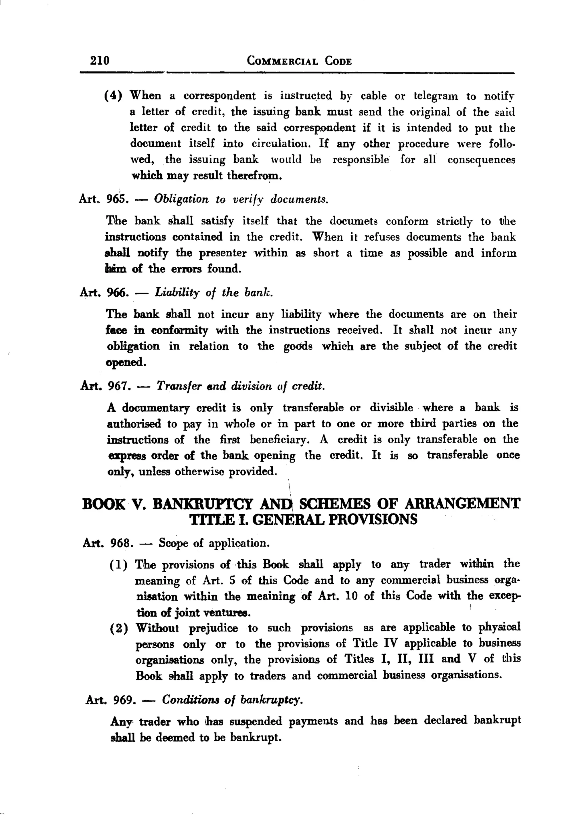 BACK
         210                                  COMMERCIAL          CODE


            (4)    When     a correspondent       is instructed     by cable or telegram   to notify
                   a letter of credit, the issuing bank must send the original of the said
                   letter of credit to the said correspondent  if it is intended to put the
                   document    itself into circulation. If any other procedure were follo-
                   wed, the issuing bank would be responsible          for all consequences
                    which may result therefrom.

       Art. 965.   -    Obligation    to verify    documents.

            'I1he bank Bohall satisfy itself that the documets conform striotly to the
            instructions contained in the credit. When it refuses documents the bank
            shall notify the presenter within as short a time as possible and inform
            ibim of the errors found.

       Art. 966. -        Liability of t.he bank.
            The bank. shall not incur any liability where the documents are on their
            face in conformity    with the instructions received. It shall not incur any
            obHgation   in relation to the goods which are the subject of the credit
            opened.

       Art. 967.    -     Transfer and division of credit.
            A documentary     credit is only transferable or divisible where a bank is
            authorised to p.ay in whole or in part to one or more third parties on the
            instructions of the first beneficiary.    A credit is only transferable on the
            express order of the bank opening the credit. It is so transferable       once
            only, unless otherwise provided.


       BOOK V. BANKRUPTCY ANn SCHEMES OF ARRANGEMENT
                   TITLE I. GENERAL PROVISIONS
       Art. 968.    -     Scope of application.
               (1) The provisions of ,this Book shall apply to any trader within the
                   meaning of Art. 5 of this Code and to any commercial business orga-
                   nisation within the meaining of Art. 10 of this Code with the excep-
                                                                               i
                   tion of joint ventures.
               (2) Without prejudice to such provisions as are applicable to physical
                   persons only or to the provisions of Title IV applicable to business
                   organisations only, the provisions of Titles I, II, III and V of this
                   Book shall apply to traders and commercial business organisations.
        Art. 969. -        Conditions of bankrupky.
               Any- trader who IIms suspended payments and has been declared bankrupt
               shall be deemed to be bankrupt.
 