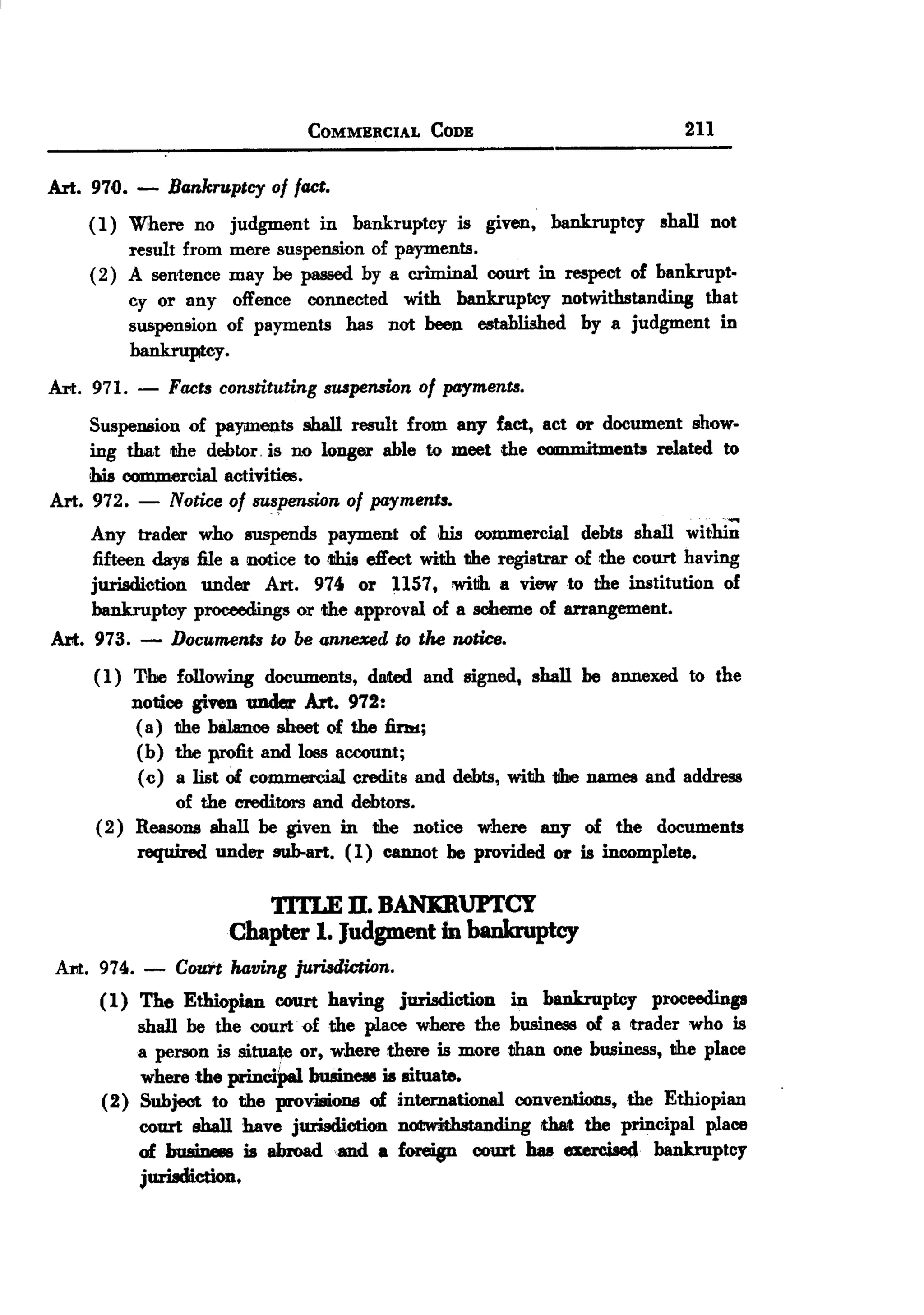 BACK

                                  COMMERCIAL     CODE                            211


Art. 970.   -   Bankruptcy of fact.
    ( 1) Where no       judgment in bankruptcy is given, bankruptcy shall not
         result from    mere suspension of payments.
    (2) A sentence      may be passed by a c.riminal court in respect of bankrupt-
         cy or any       offence connected with bankruptcy notwithstanding that
         suspension     of payments has not been established by a judgment in
         bankruptcy.
Art. 971.   -   Facts constituting suspension of payments.
     SuspeDllion of payments shall result from any fact, act or document show-
     ing that fJhe debtor. is no longer able to meet the commitments related to
     his commercial activities.
Art. 972. - Notice of suspension of payments.
     Any trader     who suspends payment of his commercial debts shall withi;
     fifteen daye   file a notice to iIIhiseffect with the registrar of the court having
     jurisdiction    under Art. 974 or 1157, witih a view to the institution of
     bankruptcy     proceedings or the approval of a scheme of arrangement.
Alt. 973. -     Documents to be anne:ced to the notice.
     (1) The following documents, dated and signed, shall be annexed to the
         notice given ~        Art. 972:
          ( a) the balance sheet of the fi.!bI;
          (b) the profit and loss account;
          (c) a list of commercial credits and debts, with 1he names and address
               of the creditors and debtors.
     (2) Reasons ahall be given in the notice where any of the documents
          required under sub-art. (1) cannot be provided or is incomplete.

                           TITLE n. BANImUFl'CY
                        Chapter 1. Judgment in bankruptcy
Art. 974.   -   Couft having jurisdiction.
      (1) The Ethiopian COUrthaving jurisdiction in bankruptcy proceedings
          shall be the court. of the place where the business of a trader who is
          a person is situate or, where there is more than one business, the place
          where the princiPal business is situate.
      (2) Subject to the provisiODII of international conventions, the Ethiopian
          court shall have jurisdiotio.n notwiJth.standi that the principal place
          of busiDess is abroad.and a foreip court has exercised bankruptcy
          juriadi.ction.
 