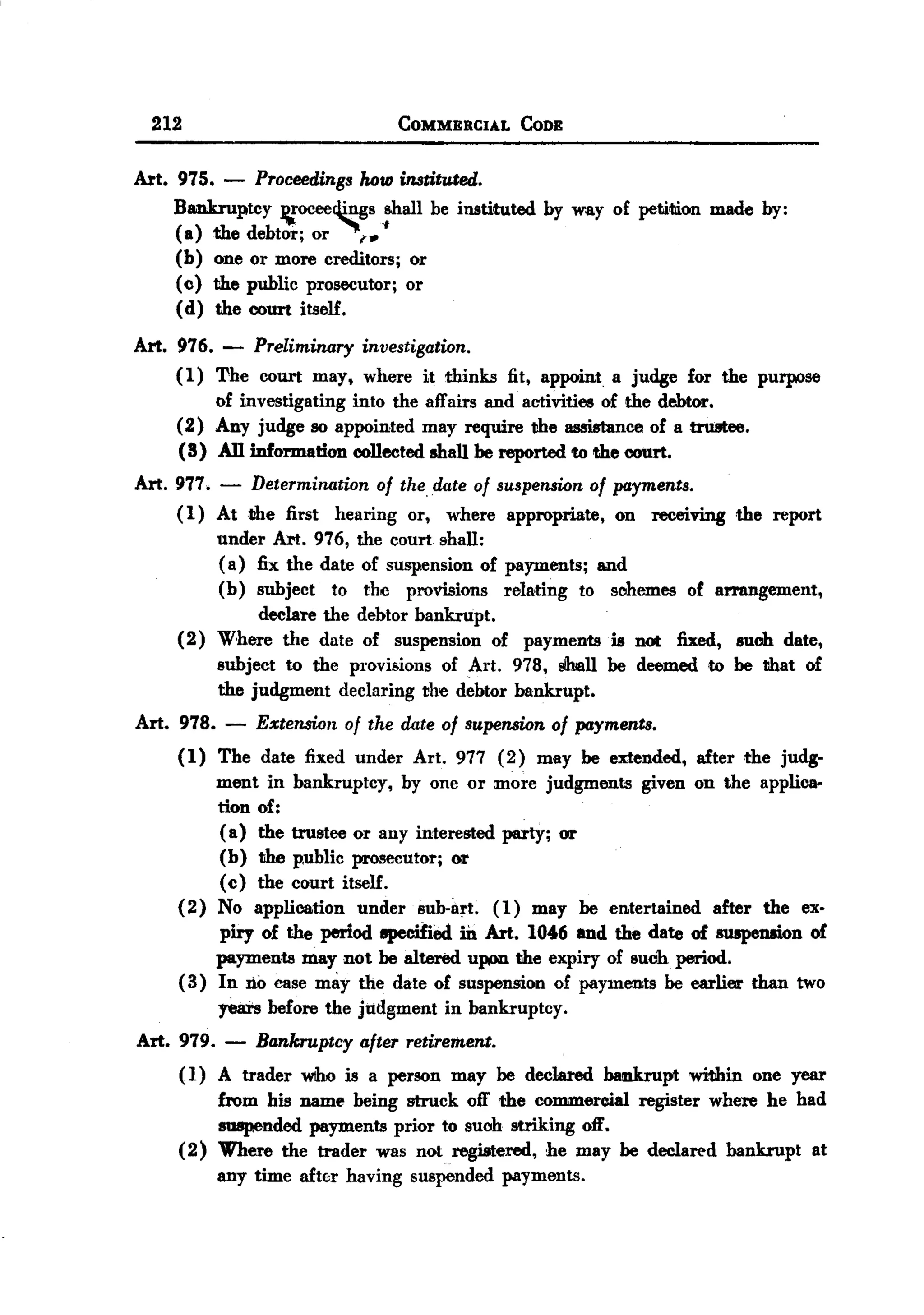 BACK

         212                                 COMMERCIAL     CODE


       Art. 975.   - Proceedings how instituted.
            Bankruptcy ~oceer1.ings shall be instituted by way of petition made by:
            (a) the debtor; or ~(1. ~
            (b) one or more creditors; or
            «() the public prosecutor; or
            (d) the court itself.

       Art. 976. - Preliminary investigation.
            (1) The court may, where it thinks fit, appoint a judge for the purpose
                of investigating into the affairs and activities of the debtor.
            (2) Any judge so appointed may require the assistance of a trustee.
            (8) An information collected shall be reported to the court.
       Art. 977. - Determination of the date of suspension of payments.
            ( 1) At the first hearing or, where appropriate, on receiving the report
                 under Art. 976, the court shall:
                 (a) fix the date of suspension of payments; and
                 (b) subject to the provisions relating to sooemes of arrangement,
                      declare the debtor bankrupt.
            (2) Where the date of suspension of payments is not fixed, IUob date,
                 subject to the provisions of Art. 978, slhall be deemed to be that of
                 the judgment declaring the debtor bankrupt.
       Art. 978.    -   Extension   of the date of supension    of payments.
            (1) The date fixed under Art. 977 ( 2) may be extended, after the judg-
                 ment in bankruptcy, by one or more judgments given on the applica-
                 tion of:
                 (a) the trustee or any interested party; or
                 (b) the p,ublic prosecutor; or
                 (c) the court itself.
            (2) No application under sub-art. (1) may be entertained after the ex-
                 piry of the period epecified m Art. 1046 and the date of 8U8pension of
                 payments may not be altered upon the expiry of lIuch period.
            ( 3) In no case may the date of suspension of payments be earlier than two
                   years before the judgment in bankruptcy.
       Art. 979. -      Bankruptcy after retirement.
            ( I) A trader wtho is a person may be dec1ared baakrupt within one year
                 from his name being struck off the commercial register where he had
                 suspended payments prior to suoh striking off.
            (2) Where the trader was not registered, he may be declared bankrupt at
                                                  ~




                   any time afttr   having    suspended   payments.
 