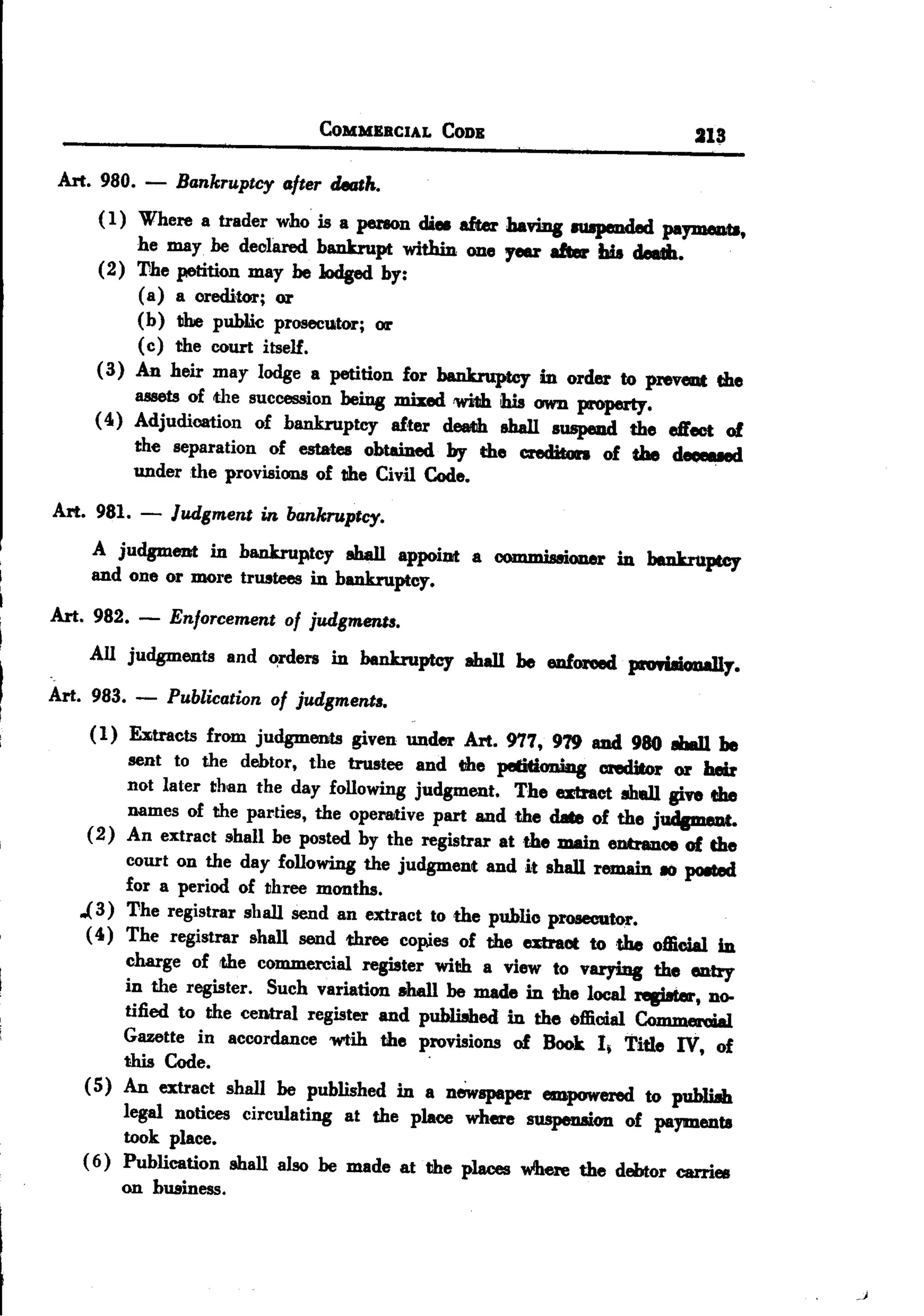 BACK

                                   COMMERCIAL       CODE                    31;1

 Art. 980.   -    Bankruptcy after death.
     ( 1) Where a trader who is a perIOD dieI after having IU8p8I1dedpapneDt8,
          he may he declared bankrupt within one rear 8lIer Lis ...
     (2) The petition may be lodged by:
          ( a) a credi,tor; or
          (b) the public prosecutor; or
          (c) the court itself.
     ( 3) An heir may lodge a petition for bankruptcy in order to preveat the
         IIB88tsof the succession being mixed 'Wi1Jb. own property.
                                                   his
     (4) Adjudication of bankruptcy after dead1 eha11 auspeud the effect of
         the separation of estates obtained by the c:reditcm of the deoeued
         under the provisions of the Civil Code.

Art. 981.    -   Judgment in bankruptcy.
     A judgment in bankruptcy aha11appoiDt a COIDD1is8ioner beDkruptcy
                                                        in
     and one or more trustees in bankruptcy.
Art. 982.    -   Enforcement of judgmentl.
    All judgments and ~rders in bankruptcy ahall be enforeed proriIicmaJly.
Art. 983.    -   Publication of judgment..
     ( 1) EJ&1tractsrom judgments given under Art. 977, 979 and 980 8baU be
                    f
           sent to the debtor, the trustee and the petidoniag areditor or heir
          not later than the day following judgment. The alftct ah8l1 give the
           names of the parties, the operative part and the date of the jrntpn'Rt.
     (2) An extract shall be posted by the registrar at the main eDtranoe of the
          court on the day following the judgment and it shall remain 10 p08tecI
          for a period of three months.
   ..(3) The registrar shall send an extract to the public pl'08eC1ltor.
    ( 4 ) The registrar shall send three copies of the atract totbe official in
          charge of the commercial register with a view to varying the entry
          in the register. Such variation shall be made in the local rep.ter, no-
          tified to the central register and publiahed in the official Commeroial
          Gazette in accordance wtih the provisions of Book I, Title IV, of
                                                .
        this Code.
    ( 5) An extract shall be published in a newspaper empowered to publiah
         legal notices circulating at the place where suspenaion of payments
         took place.
    ( 6) Publication shall also be made at the places wlhere the debtor carries
        on business.




                                                                                     -,
 