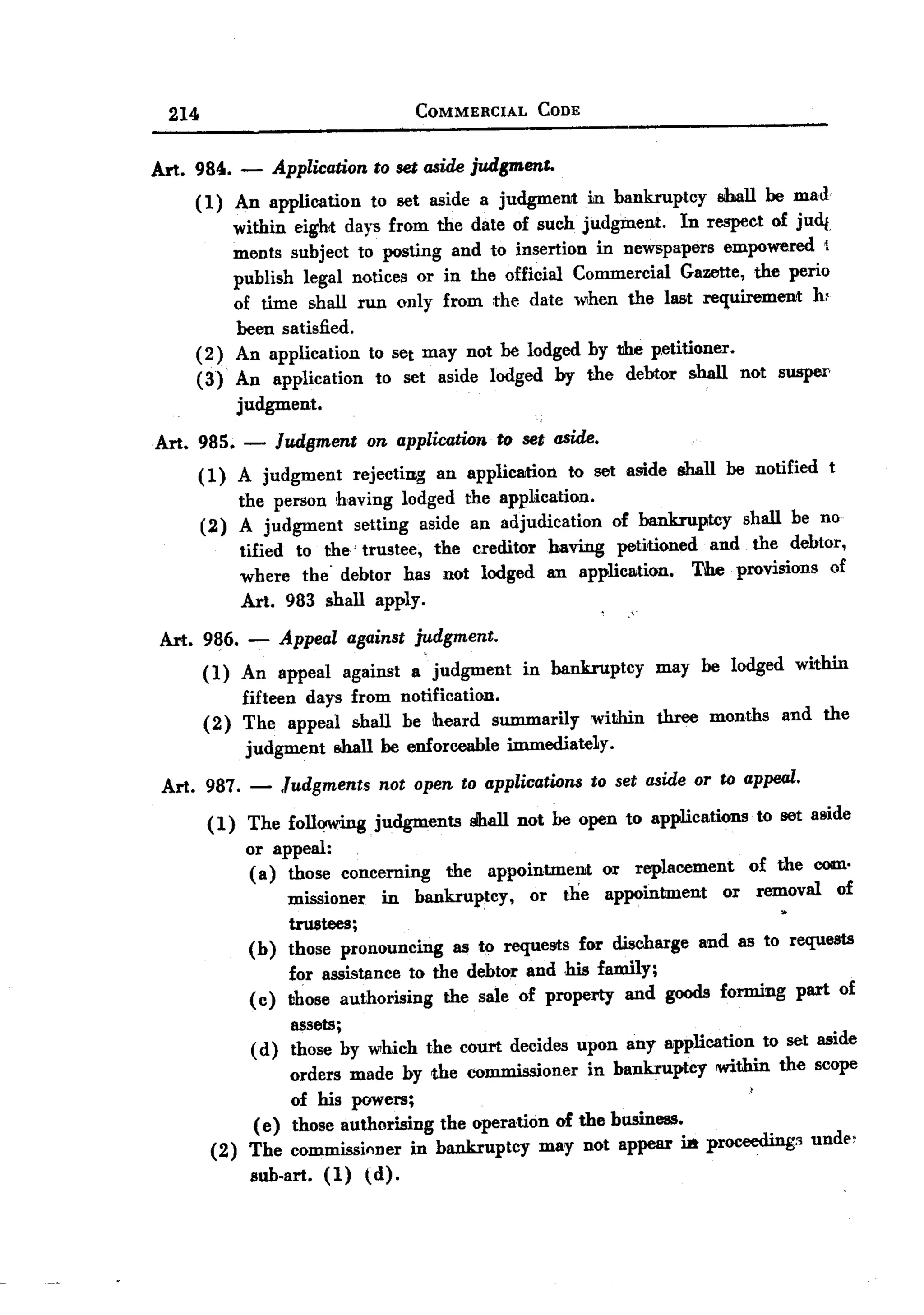 BACK

         214                                   COMMERCIAL          CODE



       Art. 9840. -         Application to set aside judgment.
            (1) An application to set aside a judgment in bankruptcy shall be mad
                within eight days from the date of such judgment. In respect of jud{
                ments subject to posting and to insertion in newspapers empowered 
                publish legal notices or in the official Commercial Gazette, the perio
                of time shall run only from the date when the last requirement h~
                been satisfied.
            (2) An application to set may not be lodged by the p.etitioner.
            (3) An application to set aside lodged by the debtor shall not susper
                judgment.
       Art. 985. -          Judgment on application to set aside.
               (1) A judgment rejecting an application to set a!li.de shall be notified t
                   the person having lodged the application.
               (2) A judgment setting aside an adjudication of bankruptcy shall be no
                   tified to the'trustee, the creditor having petitioned and the debtor,
                   where the' debtor has not lodged an application. The provisions of
                   Art. 983 shall apply.
        Art. 986. - Appeal against judgment.
             ( 1) An appeal against a judgment in bankruptcy may be lodged within
                  fifteen days from notification.
             (2) The appeal shall be heard summarily within three months and the
                   judgment s.hall be enforceable immediateLy.
        Art. 987. -          Judgments not open to applications to set aside or to appeal.
                ( 1) The following       judgments         slhall not be open to applications   to set a8ide
                      or appeal:
                      ( a) those concerning          the     appointment    or   replacement    of the com.
                             missioner  in bankruptcy,    or the appointment    or removal of
                             trustees;
                      (b)    those pronouncing  as to requests for discharge and as to requests
                           for assistance to the debtor and his family;
                      ( c) those authorising   the sale of property and goods forming                part of
                           assets ;
                      ( d) those by which       the court decides upon any application           to set aside
                          orders made by the commissioner in bankruptcy      !Within the scope
                          of his powers;
                      (e) those authorising the operation of the bnsiness.
                (2)   The commissioner in bankruptcy     may not appear i.a proceeding:> unde'
                      sub-art.    (1)   td).
 