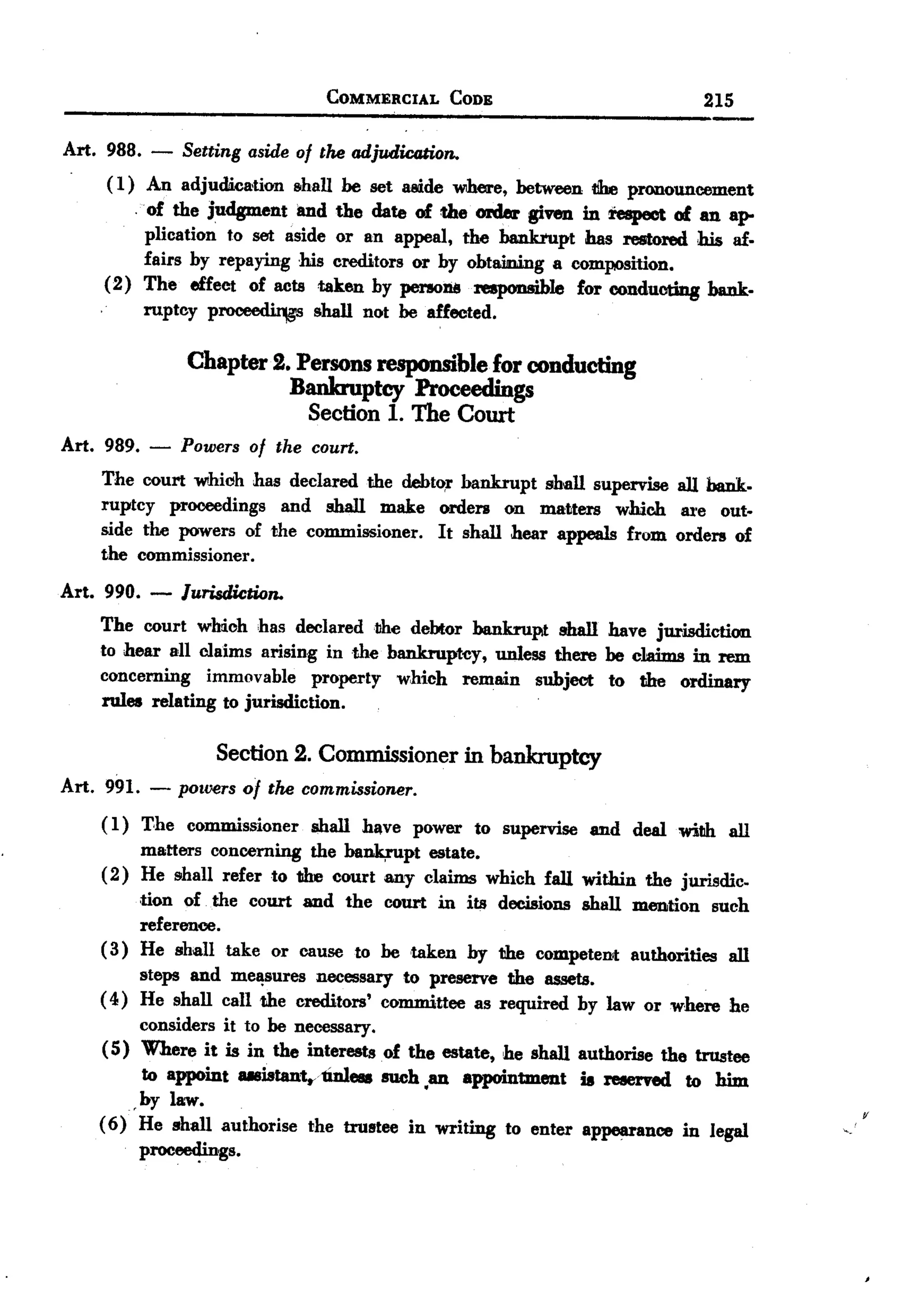 BACK
                                COMMERCIAL    CODE                          215

Art. 988.   - Settingaside of the adjudication.
     ( 1) An adjudic&tion shall be set Hide where, between t!be pronouncement
        .   of the judgment and the date of the cmIer given in respect of an ap-
         plication to set aside or an appeal, the bankrupt has restored his af.
         fairs by repaying his creditors or by obtaining a composition.
     (2) The effeCt of acts taken by pe1'I0128reaponsibJe for conducting bank.
         ruptcy p~            shall not be affected.

                Chapter 2. Persons responsible for conducting
                          Bankruptcy Proceedings
                            Section 1. The Court
Art. 989.   - Powers of the court.
    The court whiClh has declared the debt~r bankrupt shall supervise all bank.
    ruptcy proceedings and shall make orden on InII>tters which are out.
    side the powers of the commissioner. It shall hear appeals from orders of
    the commissioner.
Art. 990. -    Jurisdiction.
    The court which has declared the debtor bankrupt shall have jurisdiction
    to hear all claims arising in the bankruptcy, unless there be claims in rem
    concerning immovable property which remain subject to the ordinary
    rules relating to jurisdiction.

                   Section 2. Commissioner in bankroptcy
Art. 991. - powers of the commissioner.
    ( 1) The commissioner shall have power to supervise and deal with all
          matters concerning the ba~pt     estate.
    ( 2) He shall refer to the court any claims which fall within the jurisdic.
          tion of the court and the court in its decisions shan mention such
          reference.
    ( 3) He shall take or cause to betaken by the competent authorities all
          steps and mel!sures necessary to preserve the assets.
    ( 4) He shall call the creditors' committee as required by law or where he
          considers it to be necessary.
    (5) Where it is in the interests of the estate, he shall authorise the trustee
          to appoint U8istantyunlese such ,an appointment is reserved to him
         ,by law.
    ( 6) He shall authorise the trustee in writing to enter appearance in legal      v
          proc_~ings.
 