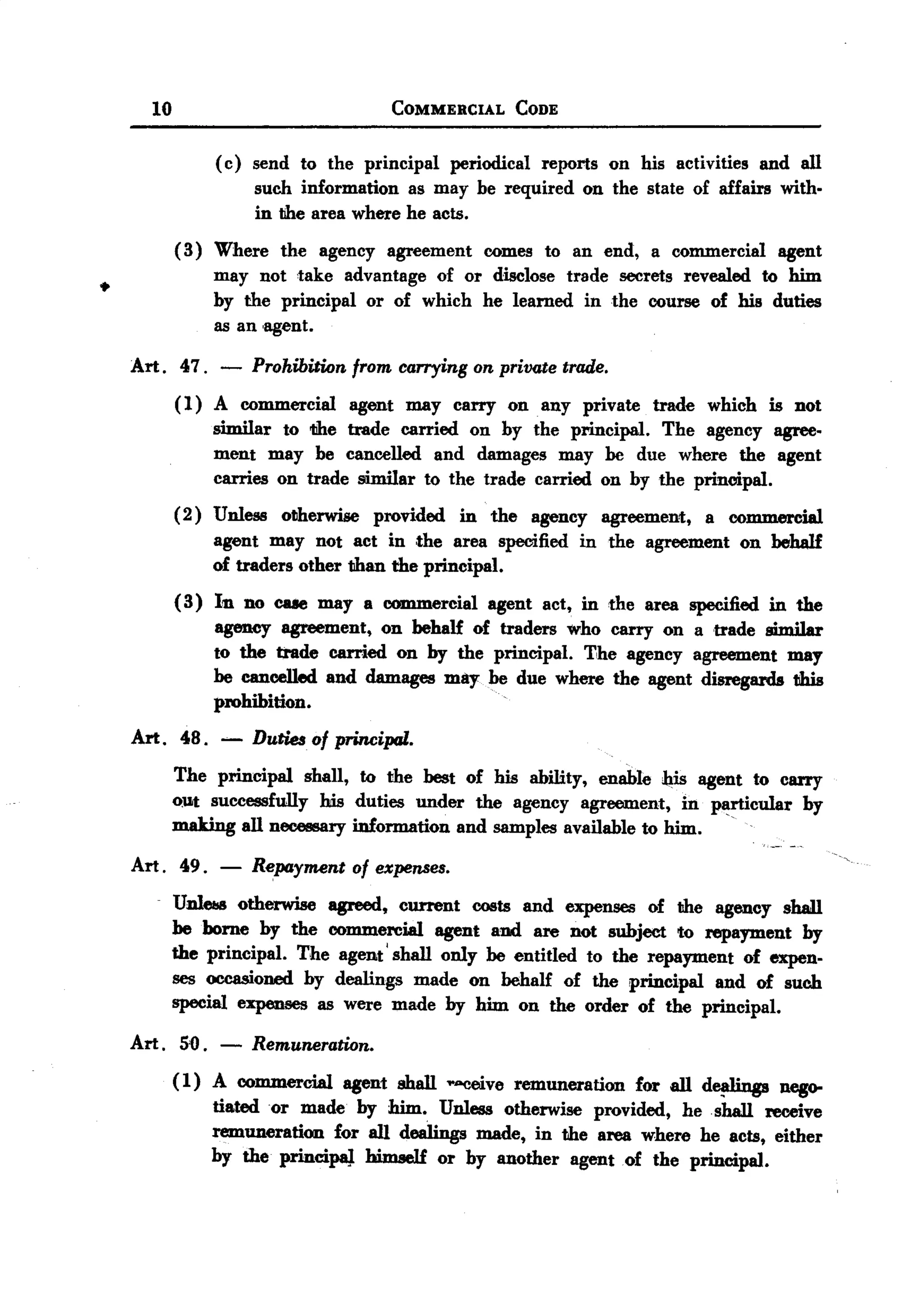 BACK
         10                             COMMERCIAL        CODE


                   (c) send to the principal periodical reports on his activities and all
                       such information as may be required on the state of affairs with.
                       in the area where he acts.
              ( 3) Where the agency agreement comes to an end, a commercial agent
                   may not 'take advantage of or disclose trade secrets revealed to him
  .                by the principal or of which he learned in the course of his duties
                   as an 'agent.

       Art. 47. -      Prohibition from carrying on private trade.
              (1) A commercial agent may carry on any private trade which is not
                  similar to tihe trade carried on by the principal. The agency agree-
                  ment may be cancelled and damages may be due where the agent
                  carries on trade similar to the trade carried on by the principal.
              (2) Unless otherwise provided in the agency agreement, a commercial
                  agent may not act in ,the area specified in the agreement on behalf
                  of traders other than the principal.
              ( 3) In no CII8emay a commercial agent act, in the area specified in the
                   agency agreement, on behalf of traders who carry on a trade similar
                   to the trade carried on by the principal. T,he agency agreement may
                   be cancelled and damages may be due where the agent disregards this
                                                      .
                   prohibition.
       Art. 48.    -   Duties of principal.
              The principal    shall, to the best of his ability, enable h,is agent to carry
              oUt successfully   his duties under the agency agreement,     in plirticular by
                                                                                  .
              making all necessary information and samples available to him.

       Art. 49.    -   R~payment of expenses.
              Unl-    otherwise agreed, current costs and expenses of the agency shall
              be borne by the commercial agent and are not subject to repayment by
              the principal. The agent' shall only be entitled to the repayment of expen-
              ses occasioned by dealings made on behalf of the principal and of such
              special expenses as were made by him on the order of the principal.

       Art.   5'0. -   Remuneration.
              ( 1) A commercial agent shall .."Ceive remuneration for all d~       nego-
                   tiatedor   made by him. Unless otherwise provided, he shall receive
                   remuneration for all dealings made, in the area where he acts, either
                   by the principaJ. himself or by another agent of the principal.
 