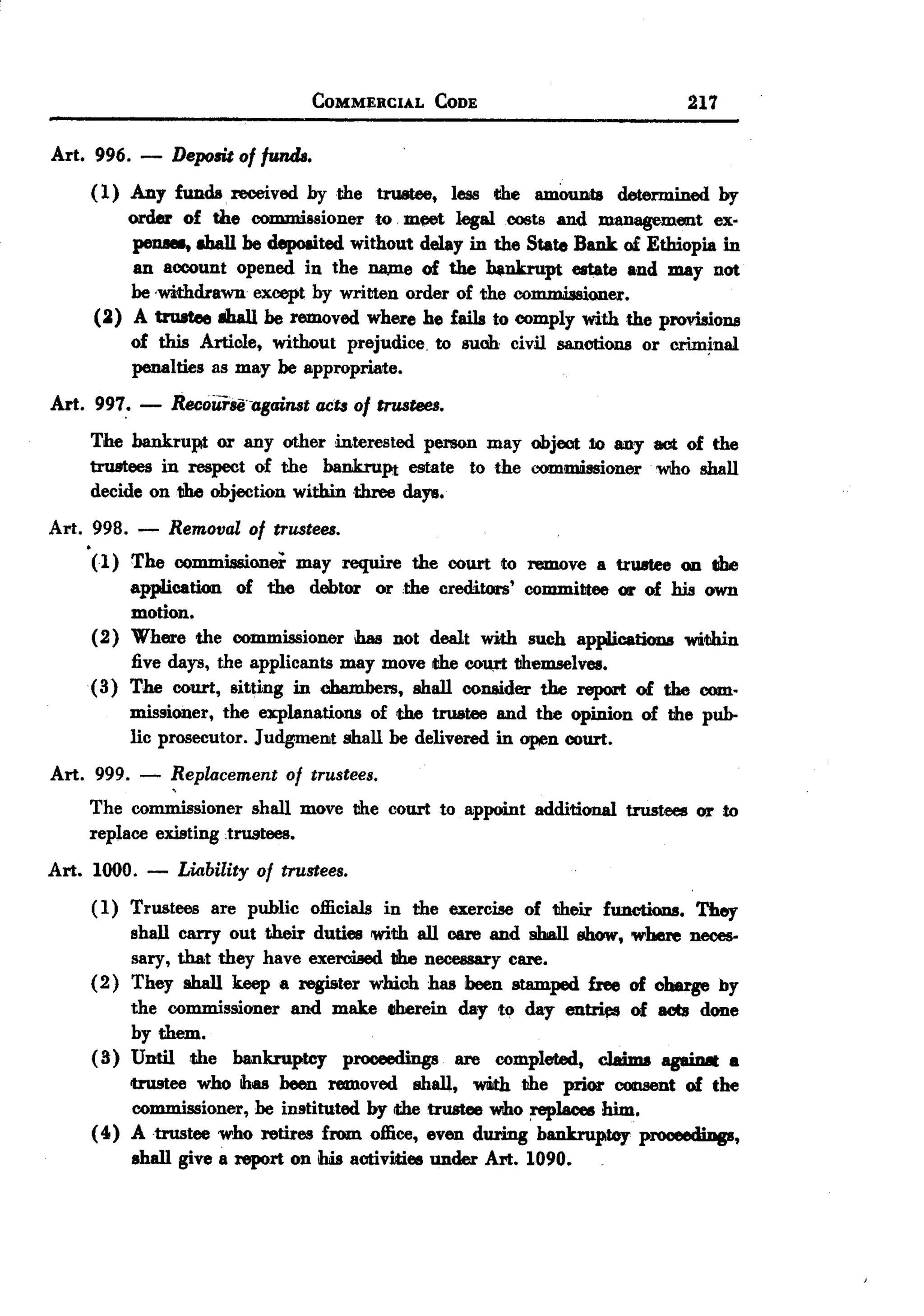BACK
                                COMMERCIAL     CODE                               217

Art. 996. - Depo6it of funds.
     ( 1) Any funds. received by the truatee, less the amOtmta determined by
          order of the commissioner to m~t legal costs and Dl8ll8{4'ementex-
          peDllll, shall be deposited without delay in the State Bmk of Ethiopia in
           an account opened in the wune of the ~pt              estate and may not
          be -withdrawn except by written order of the commissioner.
      (2) A trustee 8ha11be removed where he fails to comply with the provisions
          of this Article, without prejudice to suob: civil sanctions or crim~nal
          penalties as may be appropriate.
Art. 997,' -   Recourse-against act&of trustees.
    The bankrupt or any other interested person may object 10 any act of the
    truBtees in respect of the bankruPt estate to the commissioner who shall
    decide on the objection within three days.
Art. 998. -    Removal of trustees.
     (1) The commissioner may require the court to remove a tr1I8Iee on the
          application of the debtor or the creditors' commiUee 01' of his own
          motion.
     (2) Where the commissioner has not dealt with such applications 'WIitihin
          five days, the applicants may move the cou,rt themselves.
     ( 3) The court, sit.ting in chambers, shall conaider the report of the com-
          missioner, the explanations of the trustee and the opinion of the pub-
          lic prosecutor. Judgment shall be delivered in open court.
Art. 999. -    Replacement of trustees.
    The commissioner shall move the court to appoint      additional   trustees   Ol' to
    replace existing trustees.

Art. 1000. -    Liability of trustees.
     ( 1) Trustees are public officials in the exercise of their functions. They
          shall carry out their duties 'With all care and shall show, where neces-
          sary, that they have exercised t1henecessary care.
     (2) They shall keep a register which has been stamped free of oharge by
          the commissioner and make CJherein day to day en~           of aob done
          by them.
     ( 3) Until the bankruptcy proceediD88 are completed, claims agaiD8t .
          trustee who ihas been removed shall, 'WIi.ththe prior consent of the
          commissioner, be instituted by the trustee wtho ~laces him.
     ( 4) A trustee who retires from office, even during bankruptcy P~T,
          shall give a report on ibis activities under Art. 1090.
 
