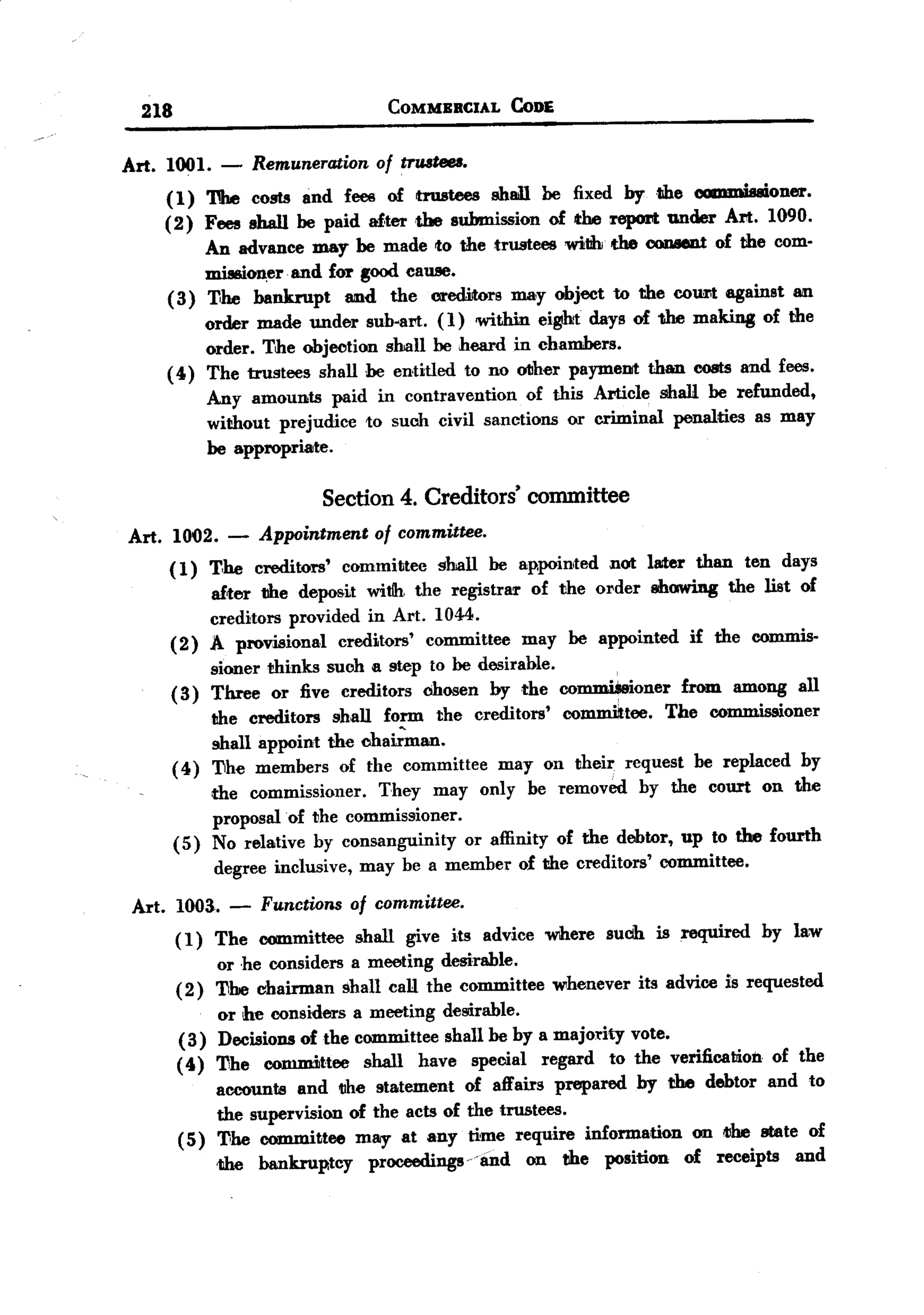 BACK
         218                             COMMBRCIAL       CoDE


       Art. 1001.   -    Remuneration of trwteu.
           (1) 'DIe costs and feee of hu8tees shall he fixed by the ~i..oner.
           (2) Fees shall be paid af,tertbe submission of the report under Art. 1090.
               An advance may be made to the trustees with the 00DBeDtof the com.
                   mission,erand for good cause.
                            .

            ( 3) 11he bankrupt and the creditors may object to the court against an
                 order made under sub-art. (1) within ei~t days of the making of the
                 order. The objection shall be heard in chambers.
            ( 4) The trustees shall he entitled to no otIher paymellit than costs and fees.
                 Any amounts paid in contravention of this Article shall be refunded,
                 without prejudice to suob civil sanctions or criminal penalties as may
                 be appropriate.

                                   Section 4. Creditors' committee
       Art. 1002.    -   Appointment of committee.
            ( 1) T,he creditors'    committee   shall   be appointed   not lRlter than   ten days
                    after tlhe deposit witJh the registrar of the order showing the list of
                    creditors provided in Art. 1044.
               (2) A provisional     creditors' committee may be appointed if the commis.
                    sioner thinks suoh Ii step to be desirable.
               ( 3) Three or five creditors chosen by the coIl1JDUeioner from among all
                     the creditors shall form the creditors' colDJIlittee. The commissioner
                     shall appoint the chair"Inan.
               ( 4 ) 'Dhe members of the committee may on their request be replaced by
                     the commissioner.    They may only be removed by the court on the
                     proposal of the commissioner.
               (5) No relative by consanguinity    or affinity of the debtor, up to the fourth
                      degree inclusive, may be a member of the creditors' committee.

        Art. 1003. - Functions of committee.
             ( 1) The committee shall give its advice where such is required by law
                   or .he considers a meeting desirable.
             ( 2) 'Dhe chairman shall call the committee whenever its advice is requested
                   or he considers a meeting desirable.
              ( 3) Decisions of the committee shall be by a majo:l.'ityvote.
             ( 4) 'Dhe eornmittee shall have special regard to the verification of the
                   accounts and 1Ihe statement of affairs prepared by the debtor and to
                   the supervision of the acts of the trnstees.
             ( 5) 11he committee may at any time require information on Nhe state of
                   the bankruptcy proceedings 'and on the position of receipts and
 