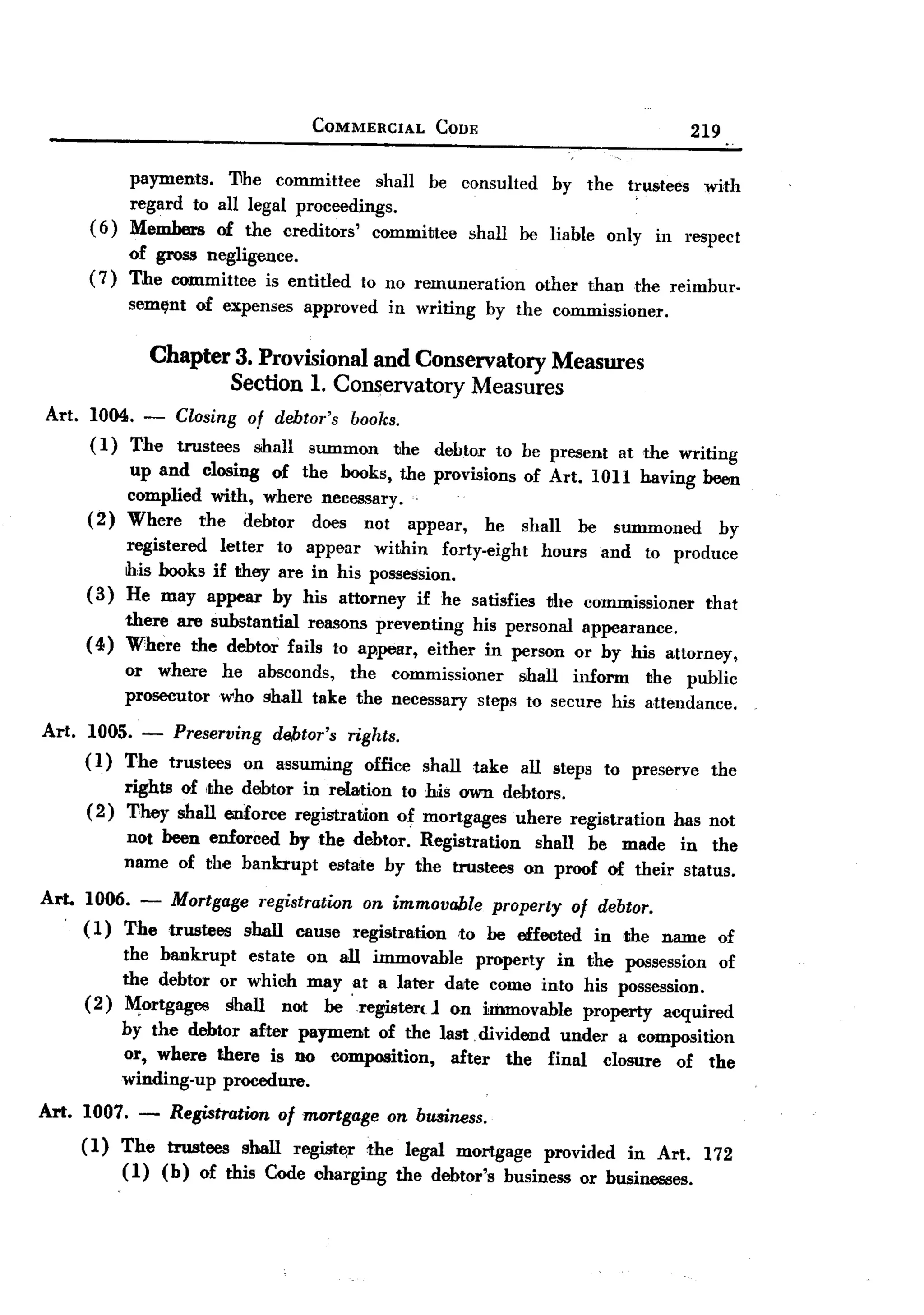 BACK

                                            COMMERCIAL           CODE                                     219

               payments.   l1he committee     shall he consulted by the h'ustees with
               regard to all legal proceedings.
       (6)     Members of the creditors'     committee shall be liable only in respect
               of gross negligence.
       (7)     The committee is entitled           to no remuneration           other    than     the reimbur-
               sem~nt     of expenses      approved    in writing         by the commissioner.

                     Chapter 3. Provisional and Conservatory Measures
                             Section 1. Conservatory Measures
Art. 1004. -           Closing    of debtor's books.
       ( 1) The        trustees    shall summon     the          debtor    to be present        at the writing
               up and closing of the books, the provisions                    of Art. 1011 having been
               complied with, where necessary.
       (2)     Where   the debtor does not appear,      he                    shall     be     summoned     by
               registered  letter to appear within forty-eight hours and to produce
               this books if they are in his possession.
       (3)     He may appear by his attorney if he satisfies the commissioner   that
            there are substantial reasons preventing his personal appearance.
       ( 4) Where the debtor fails to appear, either in person or by his attorney,
               or where      he absconds, the commissioner      shall inform  the public
               prosecutor    who shall take the necessary steps to secure his attendance.

Art. 1005. - Preserving debtor's rights.
     ( 1) The trustees on assuming office shall take all steps to preserve the
          rights of ,!lhedebtor in relation to his own debtors.
     (2) They shall enforce registration of mortgages uhere registration has not
          not been enforced by the debtor. Registration shall be made in the
          name of the bankrupt estate by the trustees on proof of their status.
Art.   1006.     -     Mortgage registration on immovable property of debtor.
       (1)     The    trustees    shaII   cause   registration      to be effected           in the name    of
           the bankrupt      estate on all immovable     property in the possession of
           the debtor or which may ,at a later darte come into his possession.
       (2) ~ortgages    !ili.all nat beregister( 1 on immovable property acquired
           by the debtor after payment of the last ,dividend under a composition
           or, where there is no composition,        after the final closure of the
           winding-up procedure.
Art. 1007. -          Registration of mortgage on business.
       (1) The trustees shall regist£<r the legal mortgage provided in Art. 172
           (1) (b) of this Code charging the debtor's business or businesses.
 