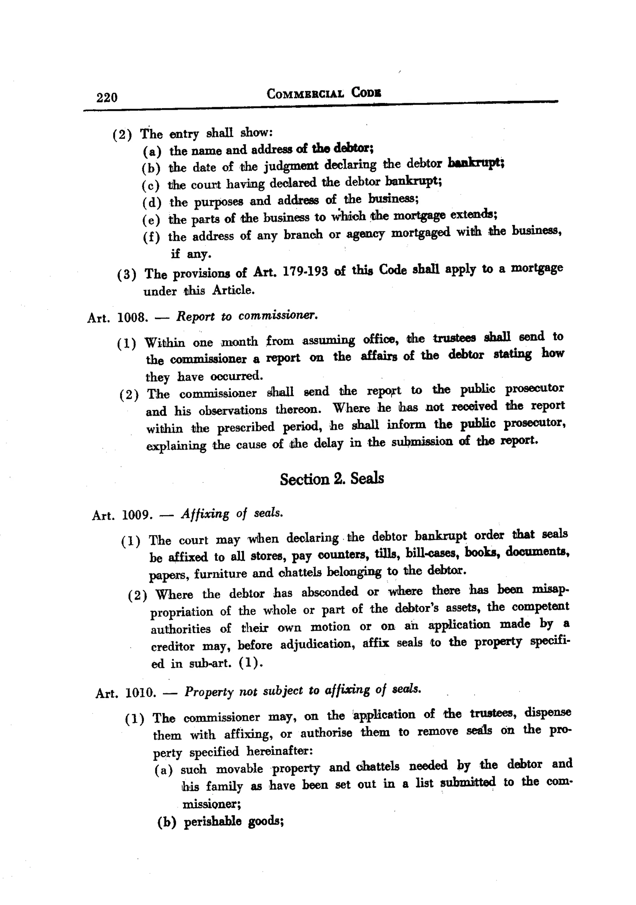 BACK


        220                             COMMBBClAL      CoDa


           (2) The     entry shall show:
               (a)     the name and address of the debtor;
               (b)    the date of the judgment declaring the debtor baakrupt;
               ( c)   the coUl1thavilIlg declared the debtor bankrupt;
               ( d)    the purposes and address of the business;
               ( e)   the parts of <thebusiness to which <themortgage extends;
               (f)    the address of any branch or agency mortgaged with ,the business,
                        if any.
              (3) The provisions of Art. 179.193 of this Code shall apply to a mortgage
                  underllhis Article.
       Art. 1008. -     Report to commissioner.
              ( 1) Within one month ,from assuming office, <the trustees sball send to
                    the commissioner a report on the affairs of the debtor stating how
                    they have occurred.
               ( 2) The commissioner Shall send the repo,t to the public prosecutor
                    and his observations thereon. Where he has not received the report
                    withintlhe prescribed period, he shall inform the public prosecutor,
                    explaining the cause of the delay in the submission of the report.

                                           Section 2. Seals

       Art. 1009. -     Affixing   of seals.
              ( 1) 11he court may wthen declaring. the debtor bankrupt order tihat seals
                    be affixed to all stores, pay counters, tills, bill-cases, books, documents,
                    papers, furniture and chattels belonging to the debtor.
                ( 2) Where the debtor has absconded or where there has been misap-
                     propriation of the whole or part of the debtor's assets, the competent
                     authorities of their own motion or on an application made by a
                     creditor may, before adjudication, affix seals ,to the property specifi-
                     ed in sub-art. (1).

        Art. 1010. - Property not subject to affixing of seals.
             (1) The commissioner may, on the 'application of the trustees, dispense
                 them with affixing, or authorise them to remove sea1s on the pro-
                 perty specified hereinafter:
                  (a) such movable property and chattels needed !:Jythe debtor and
                       his family as have been set out in a list submitted to the com-
                       missioner;
                   (b) perishable goods;
 