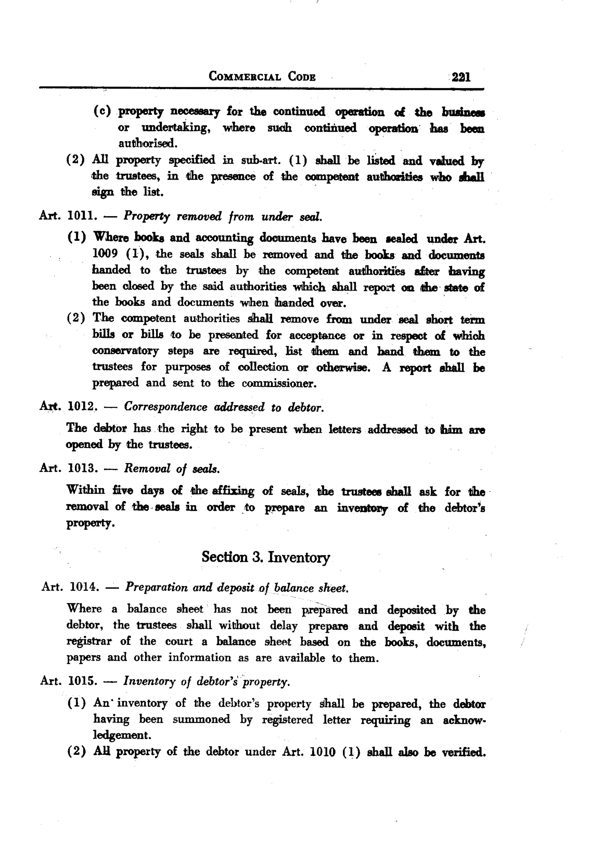BACK

                                  COMMERCIAL      CODE                                  221

          (c ) property necessary for the continued operation of die buaine8
               or undertaking,    Wlhere suoh conti.iJ.ued operation has. been
               authrorised.
     (2) All property specified in sub.art. (1) shall he liSted and vlllued by
         the trustees, in lihe presence of the competent aullhorities who 8IJall
         sign the list.                                  '



Art. 1011.    -   Property removed from under seal.
     (1) Where hooks and accounting documents have been lCaled under Art.
         1009 (1) ,the seals shall be removed and the books and documents
         handed to the trustees by the competeDJt aulihorities drer baYing
         been closed by the Sllli.dauthorities Wlhich shall repo...""t iIIheslate of
                                                                    0111
         the books and documents 'WIhenihanded over.                        '

     (2) T,he competent authorities $hall remove from undersea! soort term
         bills or bills to he presented for acceptance or in respect of 'WIhioh
         conservatory steps are required, ]ist them and hand th.em to the
         trustees for purposes of collection or otherwise. A report 8hall be
         prepared and sent to the commissioner.

~.   1012. -      Correspondenceaddressed to debtor.
     The debtor has .the right    to be present   when       letters   addressed   to IIWn 81'e
     opened by the trustees.

Art. 1013. -      Removal of seals.
     Within mv~ days of 4IheaffWDg of seals, the trustees sbal1 ask for tihe
     removal of theeeals in order ,to w-epare an inveulol1y of the debtor's
     property.

                                 Section 3. Inventory
 Art. 1014.   -   Preparation and deposito! balance sheet.
     Where a balance sheet has not been pI'Cliared and deposited by the
     debtor, the trustees  shall without   delay prepare   and deposit with the
     registrar of the court a balance she~t based on the books, documents,
     papers and other information    as are available to them.

Art. 1015. -      Inventory of debtor'spropeny.
     (1) An' inventory of the dehtor's property shall be prepared, the debtor
         having been summoned by registered letter requiring an acknow-
         ledgement.
     (2) AJl property of the debtor under Art. 1010 (1) shall al80 he verified.
 