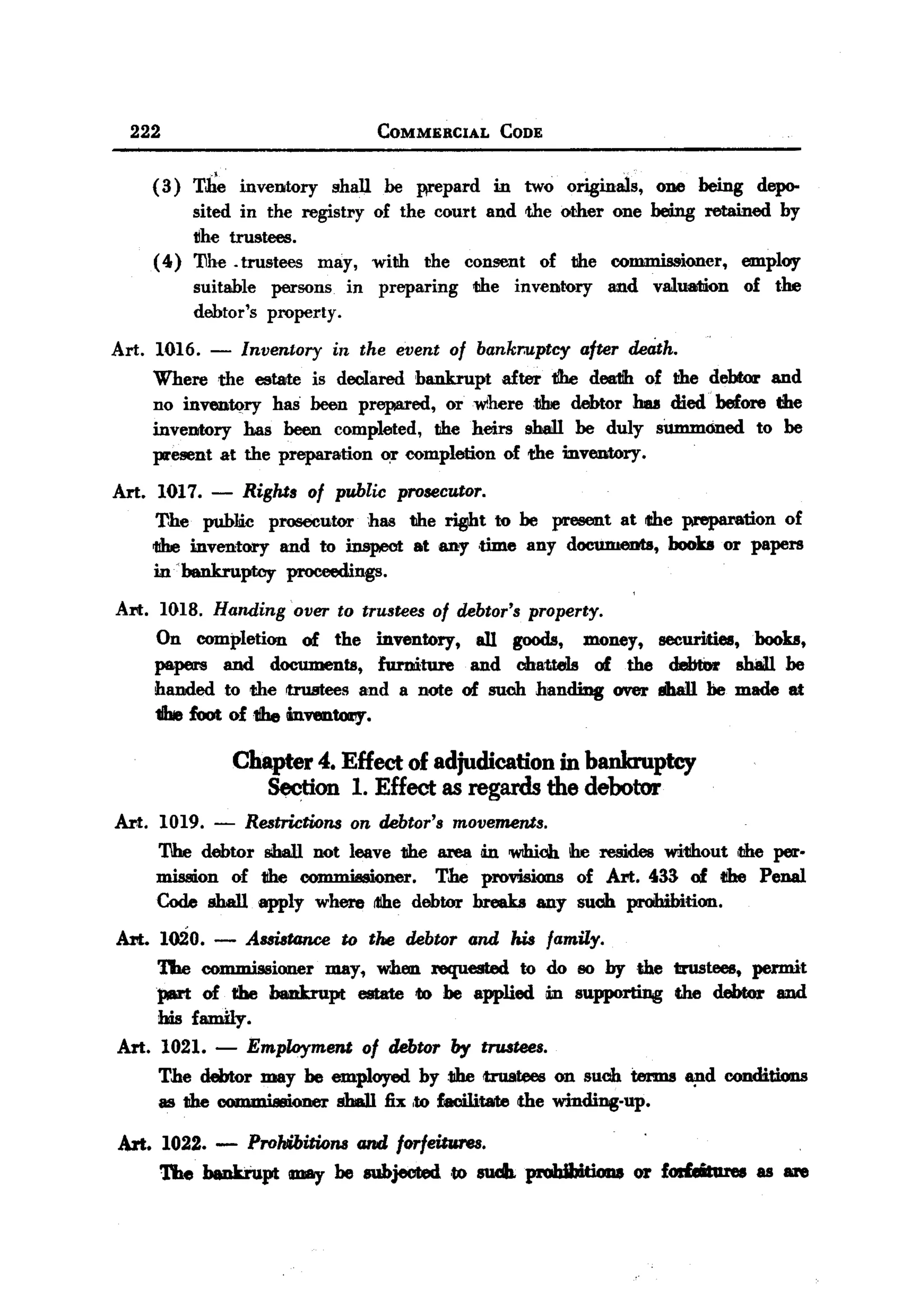 BACK

    222                                       COMMERCIAL           CODE


         ( 3) The     inventory       shall    he prepard          in    two originals,       ODe being      depo-
               sited in the registry          of the court and the other one being retained                     by
               ~he trustees.
         (4)   'I1he .trustees may,           with   the    consent        of the       commissioner,      employ
               suitable   persons       in    preparing      the        inventory      and   valuation     of the
               debtor's   property.

  Art.    1016.   -   Inventory       in the event         of bankruptcy            after de4th.
         Where the estate is declared bankrupt    after tibe dea1ih of the debtor and
         no invenfA?ry has heen prepared, orwihere1llre    debtor has died before the
         inventory has been completed, the heirs 9hell be duly sUmmoned to be
         present at the preparation ~r completion of the inventory.

  Art.    1017.   -   Rights of public prosecutor.
         The public prosecutor     has the ~t    to be present at the preparation of
         1!be inventory and to inspect at any .time any documeuta, boob or papers
         in~b&nkru.ptcy proceedings.

   Art. 1018. Handing over to trustees of debtor's property.
        On completion of the inventory, all goods, money, securities, boob,
        papers and documents, furniture and chattels of the debtOr shall be
        handed to the rtl'uBteesand a note of suob handing over shall be made at
        1be foot of1fbe mventOl1y.

                      Chapter 4. Effect of adjudication in banlauptcy
                         Section 1. Effect as regards the debotor
   Art. 1019. - Restrictions on debtor's movements.
          'I1he debtor 8ihal1not leave the area in 'WIhioh!he resides wi11hout,the per.
          mission of the COD1IIli88ioner.The provisions of Art. 433 of tihe Penal
          Code sball apply where ttihe debtor breaks any such prohibition.
   Art. 1020.     - AssistGnce to the debtor and his family.
        The commissioner may, when :requested to do so by the trustees, permit
        part of the bankrupt estate to be applied in supporting the debtor amd
        his family.
   Art. 1021.     - Employment of debtor by trustees.
          The debtor may be employed by the trustees on suob tmms ~d                                     conditions
          as the com.."..;oner sba11 fix ,to facilitate <thewinding-up.

   Art. 1022. - ProhlibitWnsand forfeitures.
        The bankrupt may be subjected .to 81dJ. proIdbItiou 01' forfeitures as are
 