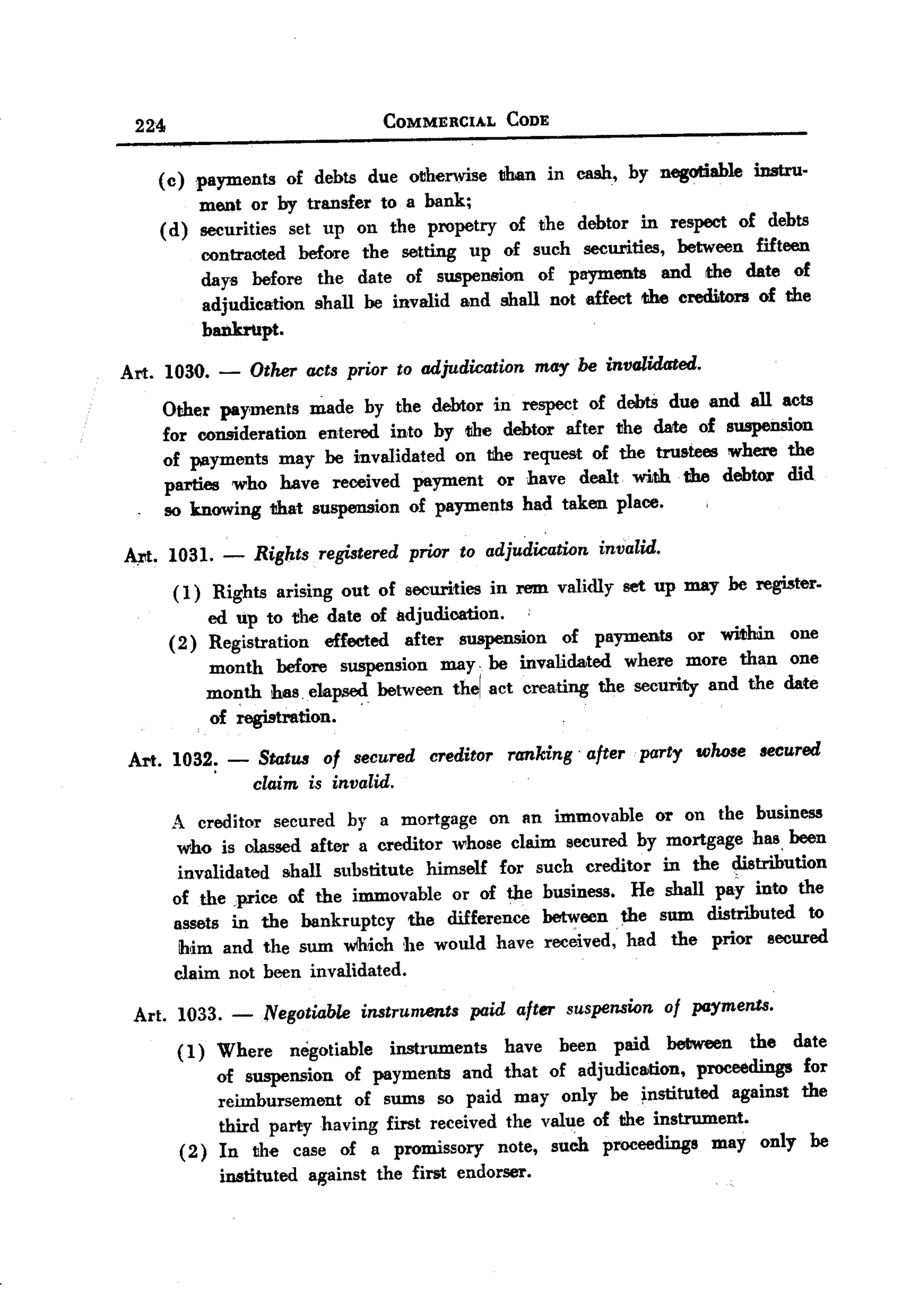 BACK

       224                             COMMERCIAL      CODE


         ( c) ,payments of debts due otherwise than in cash, by negotiable instru.
               m6llt or by transfer to a bank;
         (d) securities set up on the propetry oftlhe debtor in respect of debts
               contracted before the setting up of such securities, between fifteen
               days before the date of suspension of payments and the date of
               adjudication shall be invalid and shall not affect the creditors of the
               bankrupt.

   Art. 1030. -        Other acts prior to adjudication may be invalidated.
             Other payments made by the debtor in respect of debtS due and all acts
             for consideration entered into by the debtor after the date of suspension
             of payments may be invalidated on the request of the trU5tees where the
             parties 'Who have received payment or have dealt. with the debtOl' did
             so knowing that suspension of payments had taken place.

   A.N. 1031. - Rights registered prior to adjudication invalid.
         (1) Rights arising out of securities in rem validly set up may he register.
                                                   .
             ed up to the date of adjudication.
        ( 2) Registration effected after suspension of payments or within one
             month before suspension may. be invalidated where more than one
             month has .ela~ . between thel act creating the security and the date
             of registration.

   Art. 1032; -         Status of secured creditor ranking' after. party whose secured
                       claim is invalid.
              A creditor secured by a mortgage on an immovable or on the business
              who is olassed after a creditor whose claim secured by mortgage has, been
               invalidated shall substitute    himself for such creditor in the ~trihution
              of the price of the immovable or of tl1e business.       He shall pay into the
              assets in the bankruptcy      the difference between. the sum distributed    to
               him and the sum wlhich he would have received, had the prior secured
              claim not been invalidated.

       Art. 1033. -Negotiable        instruments   paid after suspension of payments.
              ( 1) Where negotiable instruments have been paid between the date
                   of suspension of payments and that of adjudication, proceedings for
                   reimbursement of sums so paid may only be instituted against the
                   third part:y having first received the vall1e of the instrument.
              ( 2) In the case of a promissory note, such proceedings may only be
                   instituted against the first endorser.
 