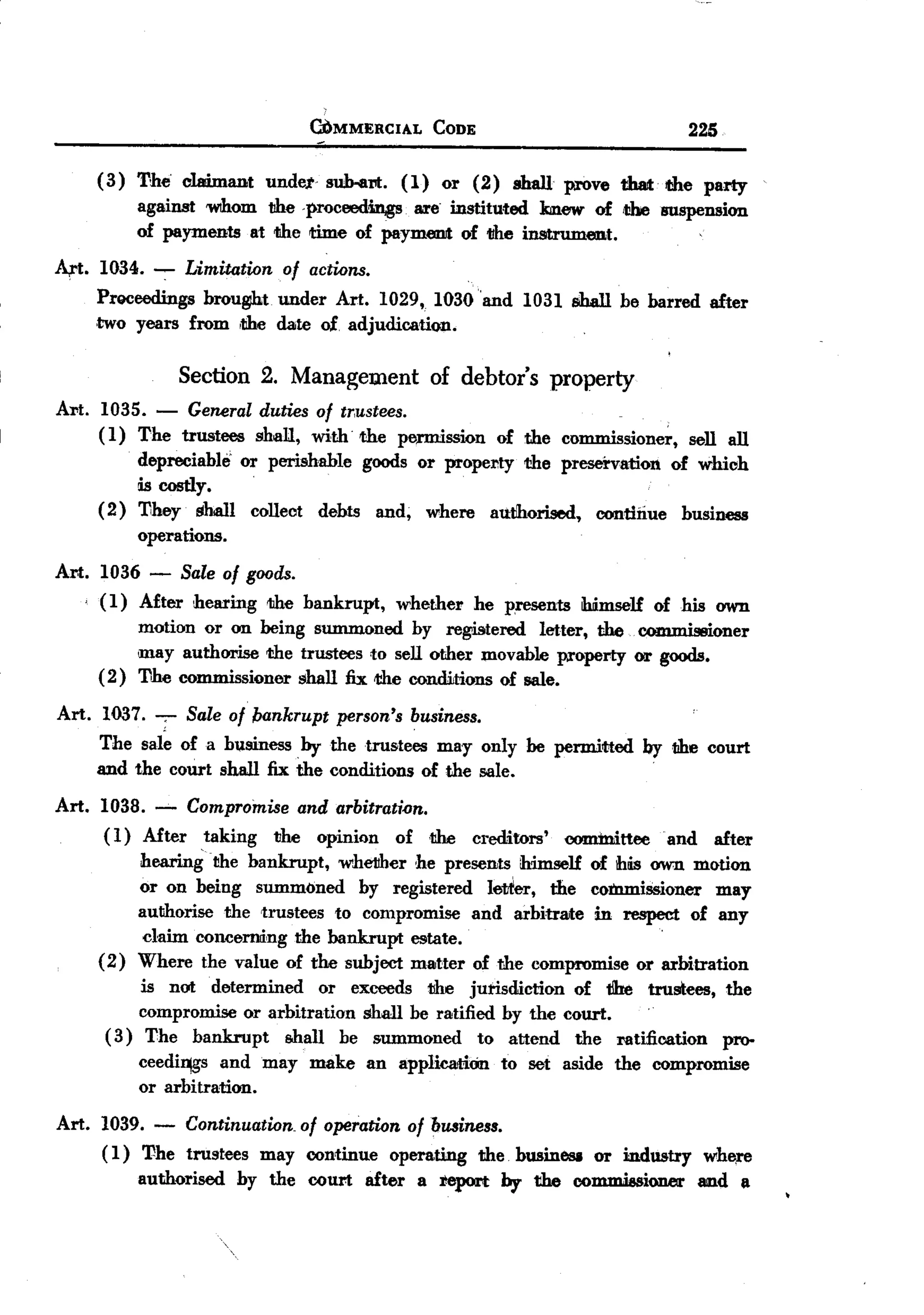 BACK

                                 Ci)MMERCIAL    CODE                                   225


       ( 3) The claimant undet suh-al'll:. ( 1) or (2) shall prove that. the party
            against 'WIhomthe. proceedin,gs. are instituted kmew of the suspension
            of payments at the time of paymenJt of the instrument.
A,rt. 1034. -:- Limitation of actions.
       Proceedings brou~t under Art. 1029, 1030 'and 1031 shall be barred sIter
       ,two years from ,the date of. adjudication.

              Section 2. Management of debtor's property
Art. 1035. - General duties of tr,ustees.
     ( 1) The trustees shall, with. 'the pemUssion of the commissioner, sell all
             depreciable' or perishable goods or propel'ity the preservation of which
           Lscostly.
       (2) They shall collect debts and, where authorised, continue business
           operations.
Art. 1036 - Sale of goods.
     ( 1) After hearing the bankrupt, whether he presents himself of his awn
          motion or on being summoned by regjgtered letter, the c~mi          ;oner
          may authorise the trustees to sell other movable pa'operty or goods.
     (2) The commissioner shall fix the conditions of sale.
Art. 1037. ;- Sale of bankrupt person's business.
     The sale of a btsiness by the trustees may only be permitted by the court
                                                                               .
       and the court shall fix the conditions of the sale.
Art.   1038. -'- Compromise and arbitrati.on.
       (1) Mter    taking  the opinion    of ,the      creditors'   eommitteeand             sIter
             hea.ringthe   bankrupt, whetther ,he presents himself of ihtis own motion
             or on being summoned      by registered    lettier, the coinmiSsioner may
             authorise the trustees to compromise and arbitrate in respect of any
              claim concerning the bankrupt estate.                                '



       (2)   Where the value of the subject matter of the compromise or arbitration
            is not determined      or exceeds the jurisdiction  of t!he trustees,             the
            compromise or arbitration shall be ratified by the court.     .
        (3) The bankrupt      shall be summoned       to attend the ratification              pro-
             ceedi~gs and may    make   an applicatiOn     to set aside the compromise
             or arbitration.

Art. 1039. - Continuation. of operation of business.
     ( 1) The trustees may continue operating the bwinesa or indwtry wh~re
          authorised hy the court after a report by the coJIlJniesioner and a
 