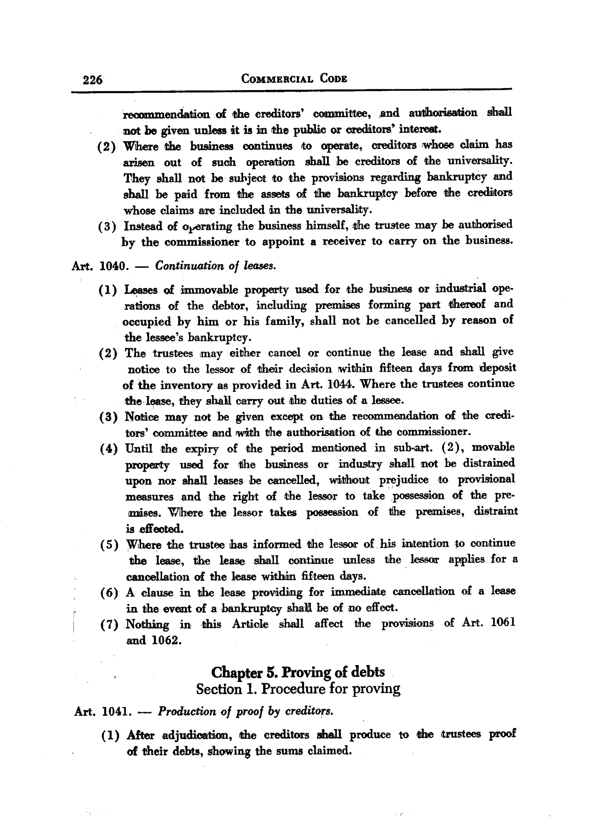 BACK

    226                                  COMMERCIAL      CODE


               reoomm.endation.of 1Ihe creditors' committee, .and autihorisMion shall
               not be given unless it is in rthe pub1ic or creW,tors' interest:.
         (2) Where tIhe business continues to operate, creditors ,whose claim has
               arisen out of such operation shall be creditors of ~e universality.
               'Vhey ellall not he subject to the provisions reg8.rding bankruptcy and
               shall be paid from 1Ihe assets of 1Ihe bankruptcy before1Jhe crediltors
               whose claims are included m the universali.ty.
         ( 3 ) Instead of o,perating the business himself, rtlhetrustee may be autJhorised
               by the commissioner to appoint a receiver to carry on the business.
  Art.   1040.     -   Continuation    of leases.
         ( 1) ~s        of immovable      property   used for the business   or industrial   ope-
             rations of the debtor, i.ncluding premises forming part 'llhereof and
             occupied by him or his family, shall not be cancelled by reason of
             the lessee's bankruptcy.
         (2) The trustees may either cancel or continue the lease and shall give
              notice to the lessor of 11heir decision !Within fifteen days from deposit
             of the inventory as provided in Art. 1044. Where the trustees continue
             dtel_,     they shall carry out r!hleduties of a lessee.
         (3) Notice may not be given except on the recommendation          of the Cil'edi.
              tors' COIIlIIlittee and 'With tihe autJhorisaition of the commissioner.
         ( 4) Until ,the expiry of tJhe period men,tioned in sub-a.rt. ( 2 ), movable
              property      used for 1Ihe business or industry shall not be distrained
              upon nor shall leases be cancelled,    W1i.tihout prejudice 'to provisional
              measures and ,the right of the lessor to take possession of the pre-
               mises. Wlhere the lessor takes possession of 1Ihe premises,        distraint
              is eft'ected.
         ( 5) W,here 11he trustee has informed tJhe lessor of, his mten1ionto    continue
               the lease, the lease shall continue        unless the lessor applies for a
              cancellation of the lease wilthitn fifteen days.
         ( 6) A clause in1Jhe lease providing for immediate cancellation of a lease
              in the event of a bankruptcy   shalll be of no effect.
         (7)Nothmg      in ,this Article   sha:lI affect bhe provisions           of Art.    1061
              and 1062.

                                 Chapter 5. Proving of debts
                               Section 1. Procedure for proving
   Art. 1041.      -   Production of proof by creditors.
          (1) After adjudIDation, tIhe creditors shaiIl produce to tIhe <trustees proof
              of 1Jheirdebts, showi~ the sums claimed.
 