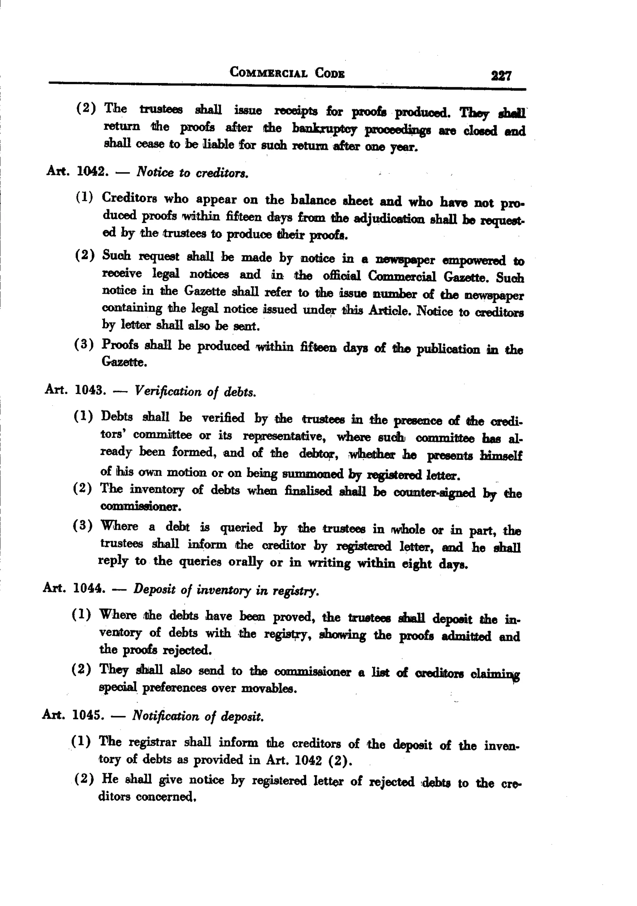BACK
                                   COMMERCIALCODB                             227

     (2) The trustees sbaJ1 issue reoei.p18 for proofs produced. They .wI
         return 1II1e proofs a&er die bankruptcy prov-'~8'       lire closed ad
         sbaJl cease to be &.ble !for such retum after one year.

Art. 1042.   -   Notice to creditors.
     (1) Creditors who appear on the balance sheet and who have not pro.
         duced proofs 'WIithinfUteen days £rom the adjudicati.OII1shall be request-
         ed :by the trustees to produce CIbeirproofs.
     (2) Such request shaill he made by notice in 8 DeW8p8per empowered to
         receive legal DotWes and in the official Commercial Gazette. Such
         nollice in the Gazette shall :refer to tJbe issue number of the newspaper
         CODItaWing legal notice issued unde,rlihis Article. Nollice to credi,tors
                      the
         by letter shaJJ.also be sent.
     (3) Proofs shall be produced 'WIithin fif.teen days of tIbe pub1icatiOll1in the
         Goette.
Art. 1043. -     Verification of debts.
     ( 1) Debts shall be verified by the trustees in the pmleDce of the credi.
          tors' com.mi.ttee or its representative, where sudh committee bas al-
          ready been formed. and of the debtoir. wIbether he :pmienu himself
         of ihJs own motion or on being summoned by regi8tered letter.
     (2) The inventory of debts when finalised ah8iIl be counter-aigned by the
                         .
          COJDJ:I1isIioner
     (3) w:here a debt is queried by the trustees in IWIhole in part, the
                                                                  or
          trustees shall inform the oreditor by registered letter, and he shall
         reply to the queries orally or in writing within eight days.

Art. 1044.   -   Deposit of inventory in registry.
     ( I) Where ,the debts bave been proved, the b:ulttees IIha11depoeit lIhe in.
          vemory of debts with the regist,ry, showing the proofs edmitted and
          the proofs rejected.
     (2) They shall also send to the I'nmmi..i.oner 8 li8t of crediiton olAimi~
          special preferences over movables.

Art. 1045.   -   Notification of deposit.
    (I)  The registrar shall inform the creditors of the deposit of the inven-
         'tory of debts as provided in Art. 1042 (2).
     (2) He 8Iball give notice by registered letter of rejected 'debts to the cre-
         ditors concerned.
 