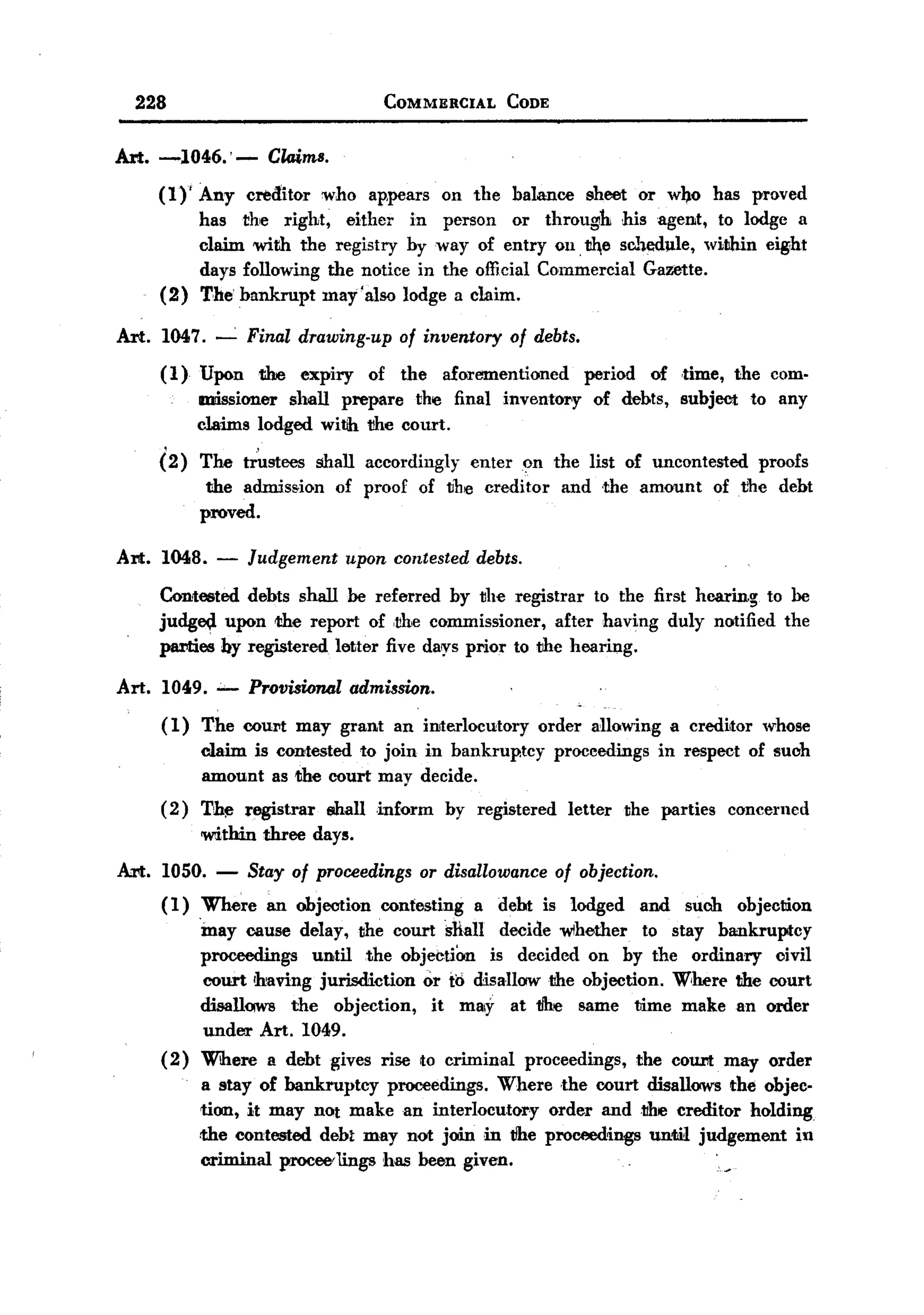 BACK
       228                                    COMMERCIAL       CODE



   Art. -1046.' -            Claims.
          (1)' Any creditor who ap.pears on the balance sheet or w~o has proved
               has the right, either in person or through his agent, to lodge a
               claim with the registry by way of entry 011,~e sc.hedule, within eight
               days following the notice in the official Commercial Gazette.
          (2) The bankrupt may'also lodge a claim.

   Art. 1047. --.: Final drawing-up of inventory of debts.
          ( 1) Upon the expiry of the aforementioned period of dme, the com-
               missioner shall prepare the final inventory of debts, subject to any
               claims lodged with tihe COlU't.
           .           ,
          (2) The trustees shall accordingly enteron the list of uncontested proofs
                the admission of proof of the creditor and the amount of the debt
               proved.

   Art.   1048.     -      Judgement     upon contested    debts.

          Contested debts shall be referred by the registrar to the first hearing to be
          judg~    upon the report of ,the commissioner,     after having duly notified the
          parties by registered letter five da~s prior to thc hearing.

   Art. 1049.              Provisional admission.
          ( 1) The COUN may grant              an interlocutory     order allowing     a creditor   whose
                  claim is contested to join in bankrup.tcy            proceedings   in respect of such
                  amount as the court may decide.
          ( 2) Th~ registrar           $hall .inform   by registered    letter   the parties   concerned
                  within    three days.

   Art.   1050. - Stay of proceedings or disallowance of objection.
          (1)   Where an objection contesting a debt is lodged and such objection
               'may cause delay, the court ~1iall decide wlhether to stay bankruptcy
               proceedings    until the objeCtiOn is decided on by the ordinary     civil
                court Ihaving jurisdicdon  or to disallow the objection. Where the court
               disall~     the objection,   it ma!y at tihe same time make an order
                under Art. 1049.
          (2) Where a debt gives rise to criminal proceedings, the coUl'lt may order
                a stay of bankruptcy   proceedings. Where .the court disallows the objec-
                tion, it may not make an interlocutor.y order andtihe creditor holding
                the contested deb~ may not join in tihe proceedings until judgement in
                criminal procCC'lings has been given.                         '
 