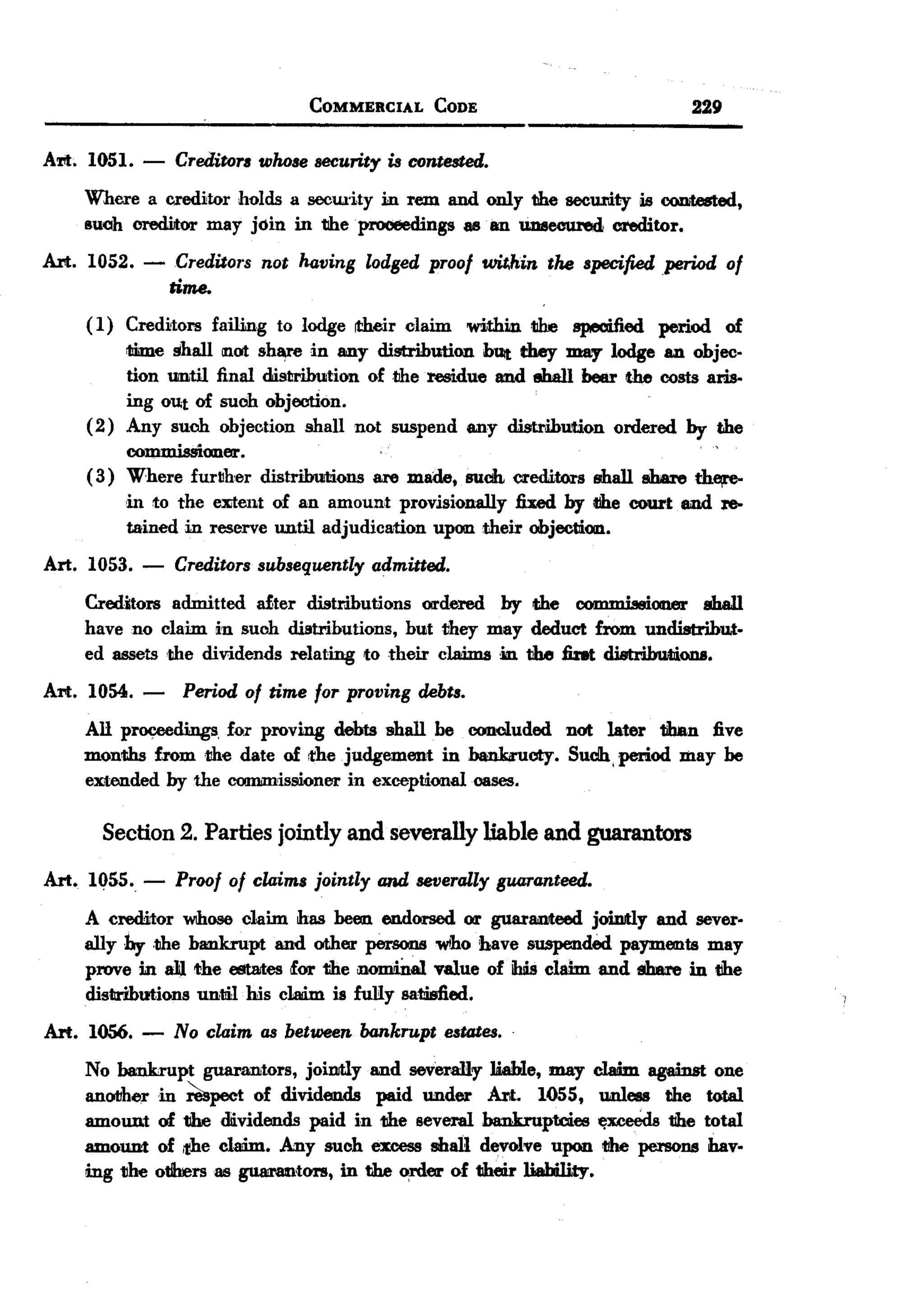 BACK
                                 COMMERCIAL     CODE                         229

Ad. 1051. -      CreditoTl whose security is contested.
    Where a creditor holds a secw.ity in rem and only the security is oontested,
    such orediJtor may join in theprooeedings 8880 UD8ecured creditor.
Art. 1052. -      Creditors not having lodged proof wit,hin the specified period of
                 time.
    ( 1) Creditors failing to lodge ~r      claim wi.thin tiIre speoified period of
         mme shall not sh¥6 in 8IIlYdistribution bUit they may lodge an objec-
         tion until final distriJmtion of the residue and eha1l beer the costs aris-
         ing OUtof such objection.
    (2) Any such objection shall not suspend any distribution ordered by the
         commissioner.
    ( 3) Where further distribwtions are made, suclt creditors shall share the,re-
         in to the eEent of an amount provisionally fixed by d1e court and re-
         tained in reserve until adjudication upon their objection.
Art. 1053.   -   Creditors subsequently admitted.
    Creditors admitted dter distributions     OI1'dered by the OOIDJDiasioner shall
    have no claim in such distributions,    but they may deduct from undistribut-
    ed 88Sets ,the dividends relating to their cladms ion the fint distributions.

Ad. 1054. -       Period of time for proving debts.
    All proceedings for proving debts shall be concluded not later than five
    months from the date of the judgement in bank;ructy. Sudh, period may be
    extended by the commissioner in exceptional oases.

      Section 2. Parties jointly and severally liable and guarantors
Art. 1055. -     Proof of claims jointly and severally guaranteed.
    A creditor Wlhoseclaim has been endorsed 011' uar8lIlteed joinJtly and sever-
                                                     g
    ally by ,the b8lIlkrupt and other persons who bave suspended payments may
    prove in a1lthe estates for the iIlomiD.M  value of ibis clahn and ebm'ein the
    distributions until his cladm is fuRy satisfied.
Art. 1056.   -   No claim as between bankrupt estates. .
    No bankrupt guarantors, jointly and severally Uable, may cladm. agaiDst one
    anol1herin ~pect of dividends paid under Art. 1055, unless the total
    amount of tlhedlividends paid in the several bankruptcies ~xceeds the total
    amount of ,the claim. Any such excess shall devolve upon tihe persons hav-
    mg tlhe otllrersas gtW'8D'tors, in the order of their liability.
 