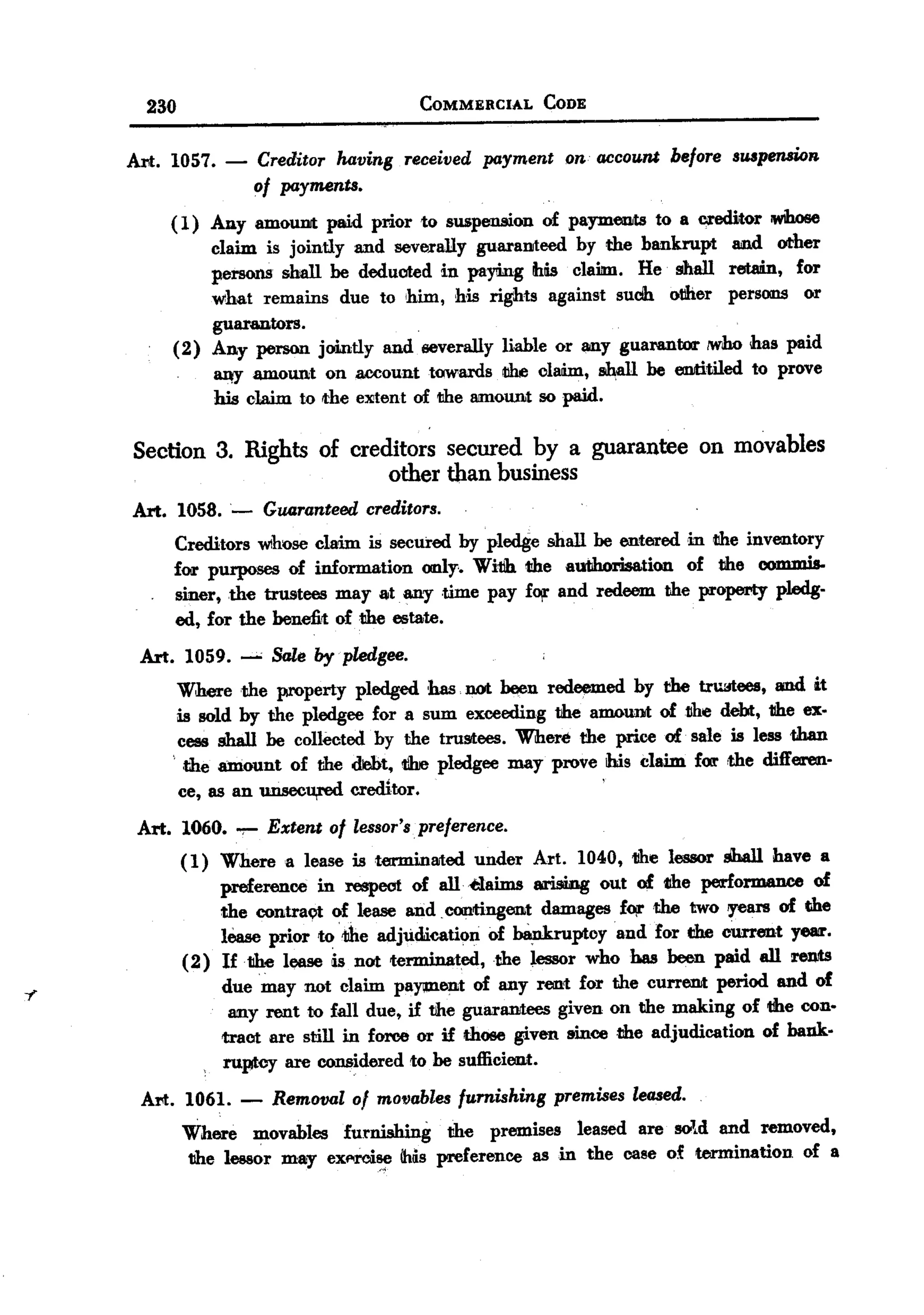 BACK
            230                                        COMMERCIAL   CODE


       Art. 1057.           -   Creditor having received payment on account before SWpensioB
                                of payments.
              ( 1) Any amoUilit paid prior to suspension of payments to a cm:litor iWhose
                   claim is jointly and severally guaraDJteed by the bankrupt and. other
                   persons shall be deducted in paying his claim. He shall retain, for
                   what remains due to him, his rights against suclh otJlier persOlllS or
                   guarantors.
              (2) Any person jointly and severally liable or any guarantor /Woo has paid
                        ~       amount on aocount towards tIhe claim,      ~   be eDJtitiled to prove
                        his claim to the eJlitent of the amount 50 paid.

           Section 3. Rights of creditors secured by a guarantee on movables
                                    other than business
       Art. 1058.           -    Guaranteed creditors.
               Creditors whose claim is secured by pledge shall be entered in the inventory
               for purposes of information only.. Wi1Jh the autlhorisation of the commis-
               siner, the trustees may atany .time pay fOil'and redeem the property pledg-
               ed, for the benefit of the e5tate.
           Art. 1059. --" Sale by pledgee.
               Where the property pledged has not been redeemed by the tru:rtees, and it
               is sold by the pledgee for a sum exceeding the amouDJtof1Jhe debt, 1Iheex-
              . cess shall be collected by the trustees. Where the price of. sale is less than
                 ,the amount of the debt, 1ilrepledgee may prove ibis claim for ,the differen-
                  ce, as an unseou,red     creditor.                       '

           Art. 1060.       ~    Extent of lessor'spreference.
                  (1)   Where a lease is termmllited under Art. 1040, 1Ihe lessor shall have a
                        preference    in respect of all .elaims arising out of tlhe pettOrmaIWe of
                        the contraQt of lease and. contingent damages f~the        two years of the
                        lease prior to1Jbe adjudication     of bankruptcy  and for C1hecurrent yeu'.
                  (2)   If .11b.elease is not terminated,    the lessor who has been paid all reDJts

7                       due may not claim pa}'lllent of any rent for the current period and of
                         any rent to fall due, if the guarllIlJtees given on the making of 1Ihe con.
                        tract are still in force or if those given 8ince the adjudication  of bank.
                        ruptcy are COiIISidered to be sufficient.

           Art. 1061. - Removal 01 movables furnishing premises leased.
                Where movable5 furnishing 11b.epremises leased are sold and removed,
                    lessor may exf'!'ci~ IMs preference as in the case of termination of a
                11b.e
 