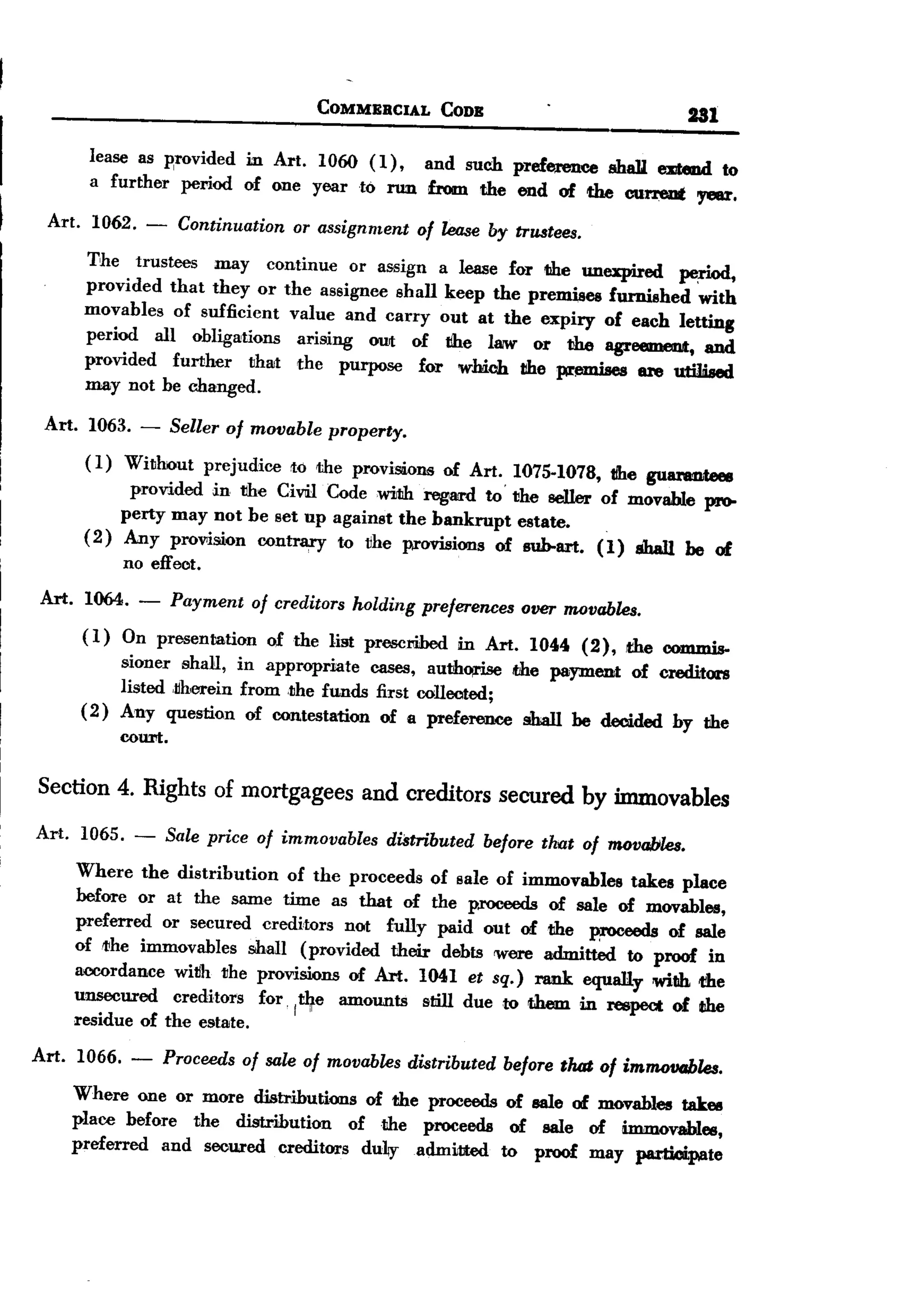 BACK
                                                COMMERCIAL         CODE                              Ul

          lease as Rrovided in Art. 1060 (1), and such preference shaD. eDtmd to
          a further period of one year to run from the end of the current oyeur.

  Art. 1062. -             Continuation or assignment of lease by trustees.
         The trustees    may continue or assign a lease for the unexpired    pe,rlod,
         provided that they or the assignee shall keep the premises furnished with
         movables of sufficient value and carry out at the expiry of each letting
         period all obligations   arising OUt of tlhe I8IW or the agreement, and
         provided  further   that the purpose for whicl1 tlhe pr!mlises are utilised
         may not be changed.

 Art. 1063. -             Seller of movable       property.
         (1)     Without      prejudice      to the proviSiions of Art. 1075-1078,          tlhe gulmmteee
              provided in the CiVlil Codewiltlh regard to'the seIler of movable pr0-
             perty may not be set up against the bankrupt estate.
         (2) Any prowsion contrary to vhe provisions of suh-art. (1) shaJ1 be of
                 no effect.

 Art.    1064.     -      Payment of creditors /wIding preferences over movables.
         (1)     On presentation          of the list prescrihed    in Art.   1044   (2),    the c0mmis-
              sioner shall, in appropriate     cases, auth~     the payment of creditors
              listed ,jjherein from ,the funds first collected;
         ( 2) Any question of contestation of a preference shall be decided by the
                 court.

 Section 4. Rights of mortgagees and creditors secured by immovables
Art.     1065.     -      Sale price of immovables distributed before that of movables.
        Where the distribution    of the proceeds of sale of immovables    takes place
        before or at the same time as that of the p.roceeds of sale of movables,
        preferred or secured creditors not fully paid out of the proceeds of sale
        oflJihe immovables shall (provided their debts were admitted to proof in
        accordance wivh the provisions of Art. 1041 et sq.) nmk equally witlh the
        unsecured   creditors  for ~"'e amounts   still due to them in respect of Iihe
                                   I~t
        residue of the estate.

Art.    1066.     -       Proceeds of sale of movables distributed before that of immowrbles.
        Where one or more distributions   of the proceeds of sale of movables takes
        place before the distribution   of the proceeds    of sale of immovables,
        preferred  and secured creditors dulJyadmitted    to proof may participate
 