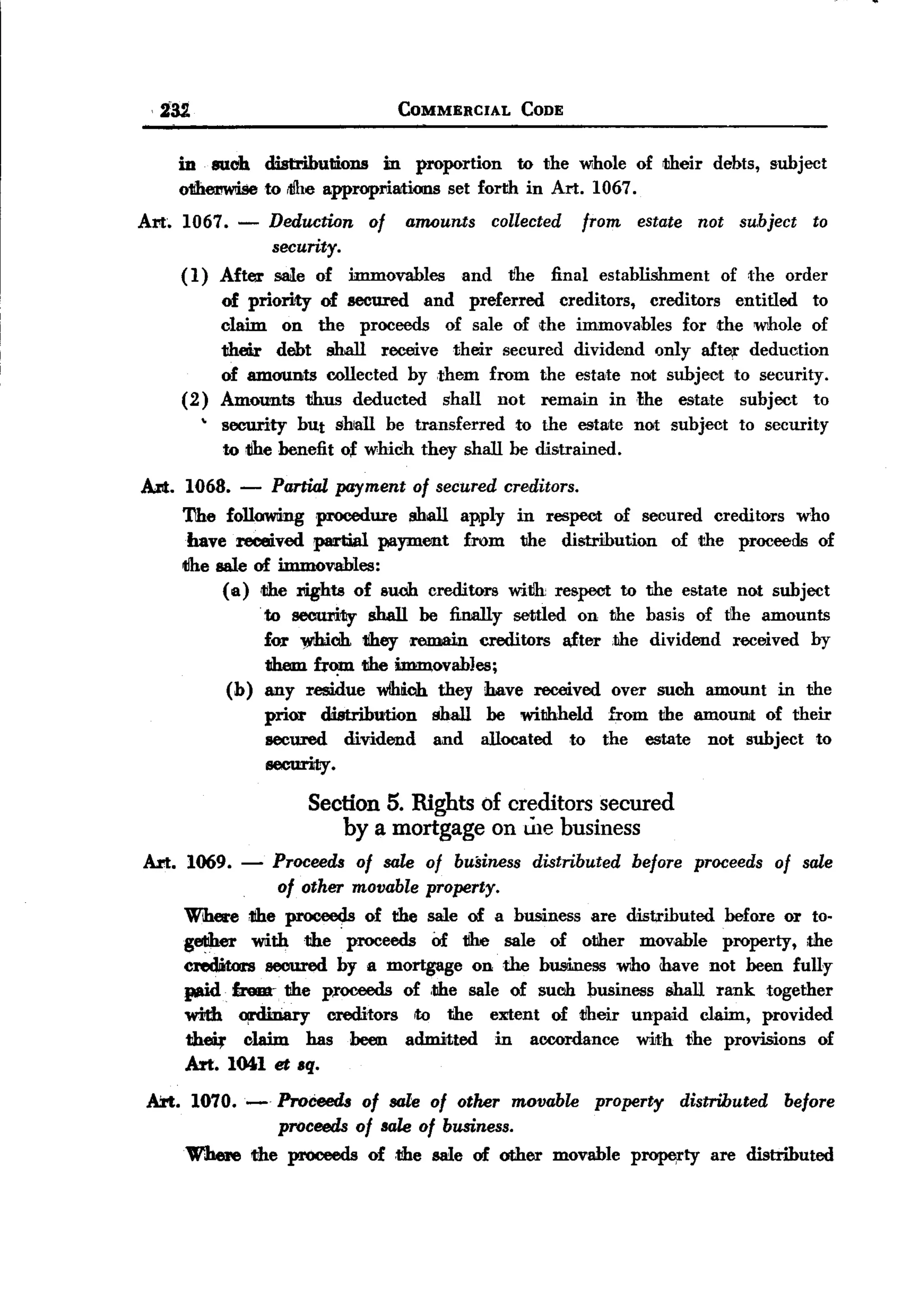 BACK
          fiU                                          COMMERCIAL            CODE


              in suoh cUstributions        in proportion    to the Wihole of their                        debts, subject
              o1ihe11Wiiseo ilJhe approprillltions set forth in Art. 1067.
                         t
       Art.   1067. -               Deduction     of   amounts        collected       from   estate     not      subject   to
                                    security.
              (1)       After        sale of    immovables      and        tihe   final establishment         of the order
                        of priority of secured and preferred  creditors, creditors  entitled to
                        claim on the proceeds of sale of the immovables for the whole of
                        their debt shall receive their secured dividend only after deduction
                        of amounts collected by them from the estate not subject to security.
              (2)       Amounts thus deducted    shall not remain inNIe      estate subject to
                    ,
                        security but shall be transferred    to the estate                   not subject         to security
                        to tihe benefit o~ which they shall be distrained.

       AN. 1068. -                  Partial payment of secured creditors.
              The followling procedure shall apply in respect of secured creditors who
               have received partial payment     from the distribution    of the proceeds of
              tlhe sale of immovables:
                    ( a) the rights of such creditors witJh respect to the estate not subject
                                .
                                    to securl.1ly shall be finally settled on the basis of the amounts
                                    for W'hioh tiheyremain     creditors after .the dividend received by
                                    them h~      the imm.ovabJes;
                        (b)         any residue wlhlich they have received over such amount in the
                                    prior distribution   shall be withheld     from the amouilit of their
                                    secured   dividend   and allocated    to the estate not subject to
                                    security.

                                         Section 5. Rights of creditors secured
                                            by a mortgage on ule business
       Art. 1069.          -         Proceeds   of sale of business            distributed   before     proceeds      of sale
                            of other movable property.
              Where tihe prooeec;Is of the sale of a business are distributed before or to-
              geliher wliththe       proceeds Of tihe sale of other mov,able property, the
              cred.itoo:s secured by a mortgage on the business who have not been fuHy
              pd.     frnm-, the proceeds of ,the sale of such business shall rank together
              with        ~                creditors    rto   the     extent      of their   unpaid     claim,      provided
                the4'      claim         has    been   admitted       in       accordance    with     ~he provisions           of
              Art. 1041 et .q.
        Art. 1070.-    ProCeeds of sale of other movable property distributed before
                       proceeds of sale of business.
              Where the proceeds of .the sale of other movable Pl'OMl"ty are distributed
 