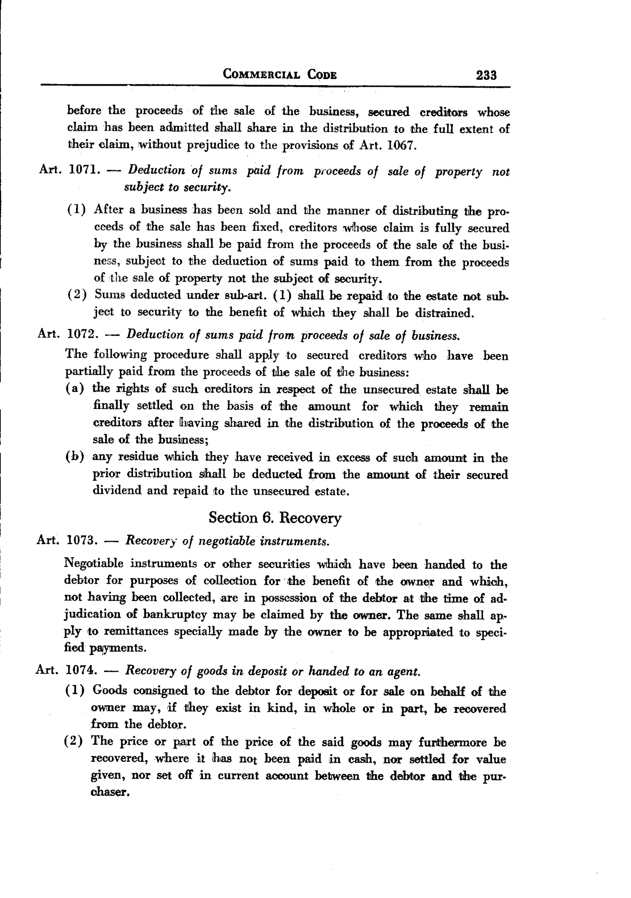BACK
                                      COMMERCIAL       CODE                               233

       before the proceeds of the sale of the business, secured creditors whose
       claim has been admitted shall shaxe in the distribwtion to dIe full extent of
       their claim, without prejudice to the provisions of Art. 1067.

Art.    1071. -     Deduction of sums      paid from    pl'oceeds of sale of property        not
                   subject to security.
       ( 1) After a business    has been sold and the manne.r of distributing           the pro.
             ceeds of the sale has been fixed, creditors wlhose claim is fully secured
             by the business shall be paid from the proceeds of the sale of the busi.
             ness, subjeot to the deduction of sums paid to them from the proceeds
             of the sale of property not the subject of security.
       ( 2 ) Sums deducted under sub-art. (1) shall be repaid ,to the estate not sub.
             ject to security   to the benefit   of which   they shall be distrained.
Art. 1072. - Deduction of sums paid from proceeds of sale of business.
     The following procedure shall apply to secured creditors who have been
     partially paid from the proceeds of the sale of tihe busine88:
     (a) the rights of such creditors in respect of the unsecured estate shall be
             finally settled on the basis of the amount        for which they remain
             creditors a,fter having shared in the distribwtion of the proceeds of the
             sale of the busmess;
       (b)   any residue which they have received in excess of such amount in the
             prior distribution sihall be dedUJcted from the amount        of their     secured
             dividend and repaid to the unsecured estate.

                                   Section 6. Recovery
Art. 1073.     -   Recovery of negotiable instruments.
       Negotiable instruments   or other     securities wthich have been handed to the
       debtor for purposes of collection      for. ,the benefit of the own~r and which,
       not having been collected, are in      pos5C85ion of the debtor attihe time of ad.
       judication of bankruptcy    may be    claimed by the owner. The same shall ap-
       ply to remittances specially made       by the owner to be appropmated to speci-
       fied p~ents.
Art.   1074. - Recovery of goods in deposit or handed to an agent.
       ( 1 ) Goods consigned to the debtor for deposit or for sale on behaH of the
            ow:ner may, Htihey exist in kind, in whole or in part, be recovered
            from the debtor.
       ( 2) The price or part of the price of the said goods may furt'hermore be
             recovered, where it ibas not been paid in cash, nor settled for value
             given, nor set off in current account between the debtor and the pur.
             chaser.
 