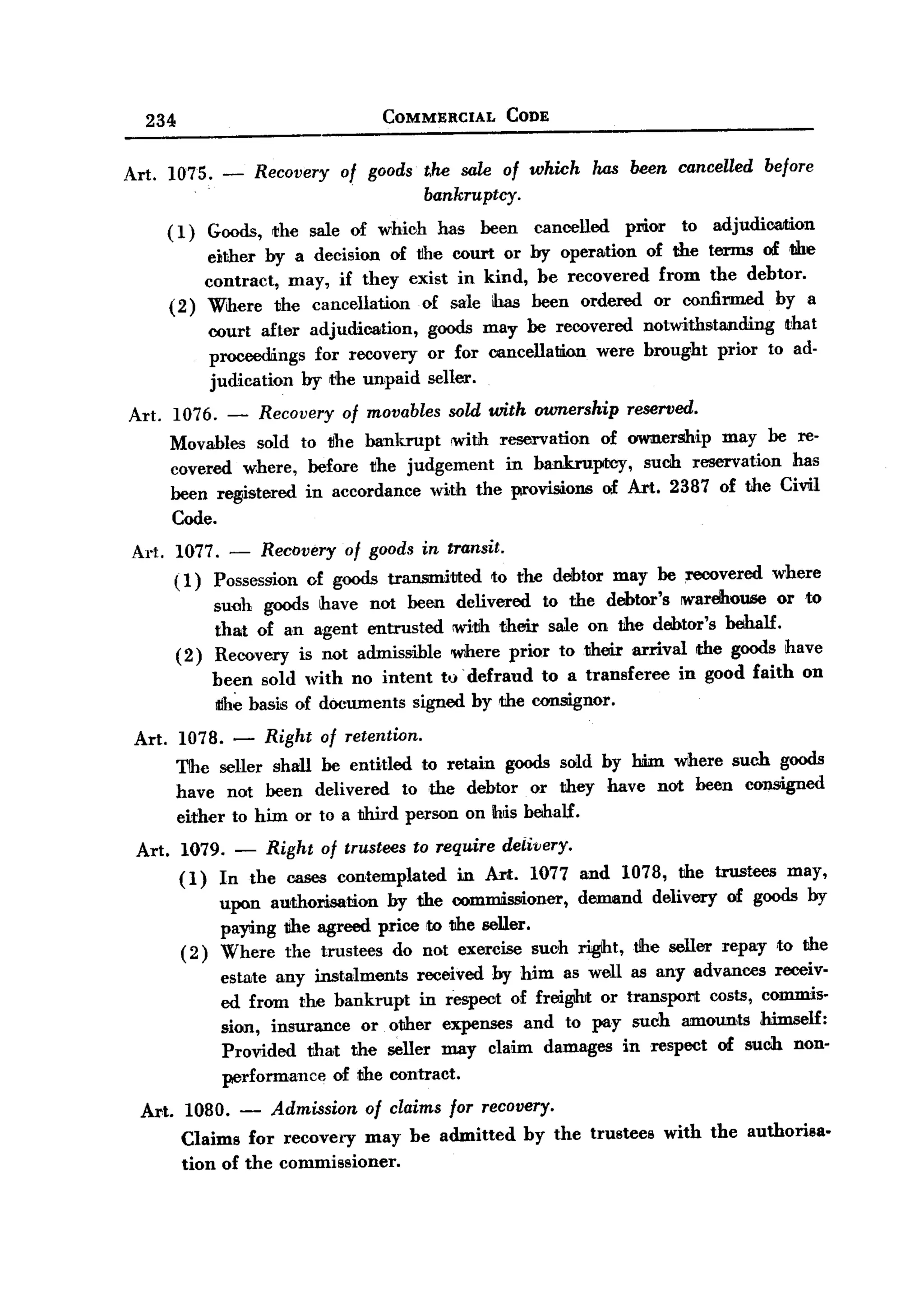 BACK

        234                                         COMMERCIAL                 CODE



   Art.       1075.     -       Recovery      of goods t.he sale of which has been cancelled before
                                                                bankruptcy.

              (1) Goods, the sale of whioh has been cancelled       prior to adjudica.mon
                  either by a decision of tlhe court or by operation of the terms of We
                  contract, may, if they exist in kind, be recovered from the debtor.
              (2) Where the cancellation   of sale has been ordered or confirmed by a
                      court after adjudication,                 goods may be recovered notwithstanding   ~hat
                      proceedings for recovery                  or for cancellation were brought prior to ad-
                      judication by the unpaid                  seller.

   Art. 1076. -                 Recovery      of movables          sold with ownership reserved.
              Movables sold to 1Jhe bankrupt !With reservation   of ownerMip may be re-
              covered where, before the judgement    in bankruptcy,   such reservation has
              been registered in accordance with the provisions of Art. 2387 of the Civil
              Code.
    Art. 1077. - Recovery of goods in transit.
         (1) Possession of goods transmitted   to the debtor may be recovered where
               such goods have not been delivered to the debtor's warehouse or to
               that of an agent entrusted !With their sale on the debtor's behalf.
         ( 2 ) Recovery is not admissible where priQr to their arrival the goods have
                      been sold with no intent to' defraud to a transferee                           in good faith   on
                      iIIh~basis of documents signed by the oonsignor.
       Art. 1078. -              Right of     retention.

               The seller shall be entitled to retain goods sold by lWn where such goods
               have not been delivered to the debtor or they have not been consigned
               either to him or to a third person on Ih~s behalf.
       Art.     1079.       -    Right     of trustees     to    require      deii'lJery.
               (1)      In the cases contemplated    in Art. 1077 and 1078, the trustees may,
                        upon authorisation   by the com~oner,     demand delivery of goods by
                        pa~ng the agreed price to the seUer.
                (2)     Where the trustees do not exercise suoh rigiht, the seller repay ,to the
                        estate any instalments received by him as well as any advances receiv-
                        ed from the bankrupt in respect of frcigihit or transport costs, commis-
                        sion, insurance or other expenses and to pay such amoun,ts himself:
                        Provided that the seller may claim damages in respect of such non-
                        performance of the contract.

       Art.     1080.       -     Admission       of claims        for     recovery.
                Claims for recovery may be admitted                               by the trustees   with the authorisa-
                tion of the commissioner.
 