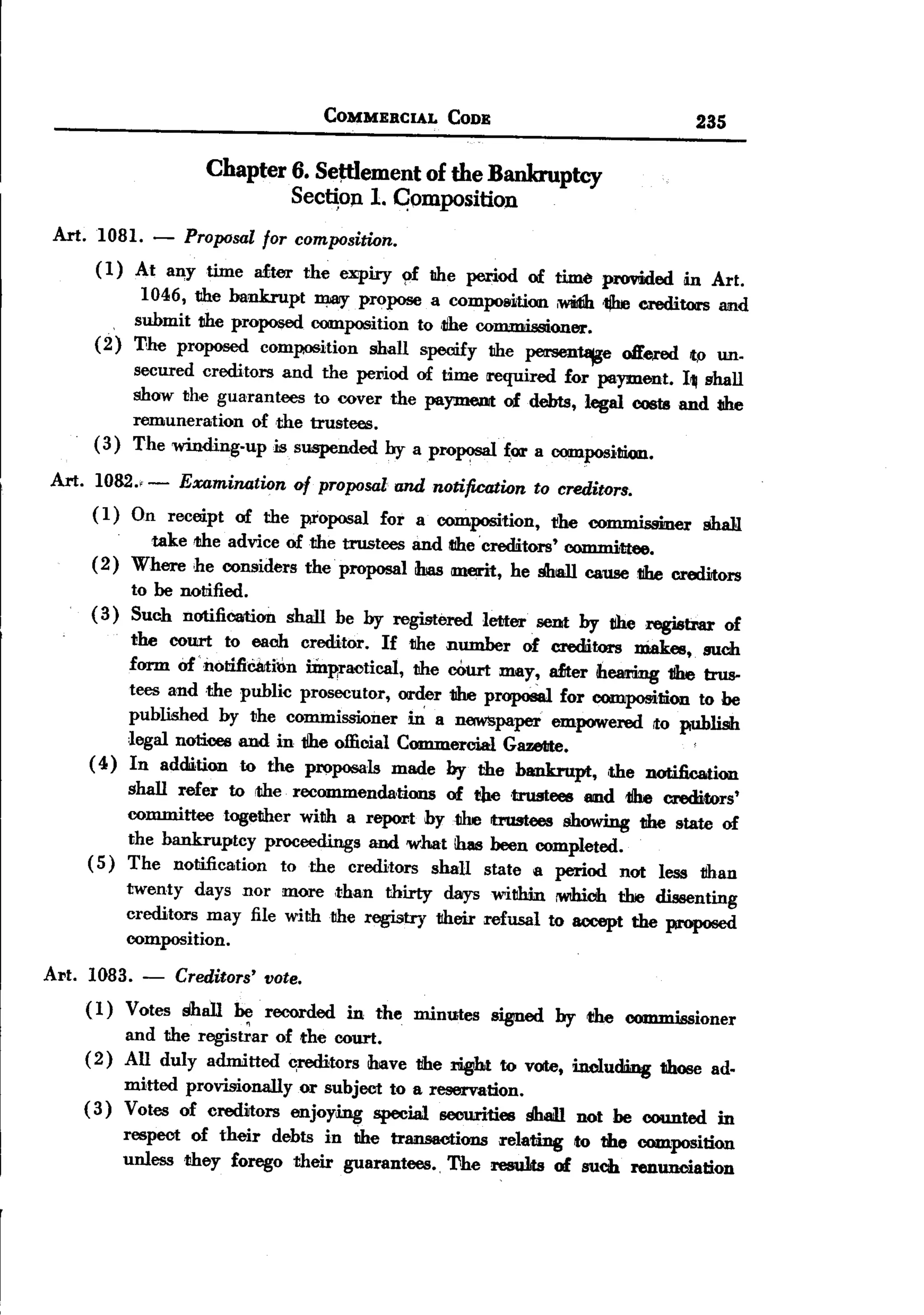BACK
                                          COMMERCIAL     CODE                             235

                         Chapter 6. SeJtlement of the Bankruptcy
                                 Sec~on 1. C;omposition
 Art. 1081. -         Proposal for composition.
         ( 1) At an,y time  after the expiry
                                              9f lIhe period of time provided in Art.
               1046, the bankrupt ~     propose a composition ,widib.'1jhe creditors and
            , submit the proposed composition to ,1ihe commissioner.
         (2) The proposed composition shall specify the persen18jge oHered Itp Wl.
                secured creditors and the pel'iod of time required for payment. I~ shall
                show the guarantees to cover the paymeDit of debts, legal costs and t1he
                remuneration   of ,the trustees.
         (3)    The winding-up is suspended by
                                                  apr°P?Sal f~ a compositJion.
 Art.    1082., - Examination   D/ proposal and notification to creditors.
         ( 1) On receipt of the proposal for a composition,    t!he COl'l'UJ1issmer shall.
                  take the advice of the trustees and dIe 'creditors' comm.i,ttee.
        (2)     Where he considers the proposal bas ment, he shall C8U8e 1ihe creditors
             to he notified.
        ( 3) Such notification       shall be by registered   letter. sent by the registrar     of
              the court to each creditor. If the number of creditors niakes,. such
             form of "notificirti~n Dnp;raotical, the oourt may, dter ihearimg 1!he trus-
             tees and the public prosecutor, order the propoSal for composition to be
             published by the commissioner        m: a n6WBpaper empowered Ito publish
             legal notices and in tlhe official Commercial Gazellte.
        ( 4) In addition to the proposals made by the bankrupt,         ,the notification
             shall refer to the recommenda,tions   of the 'trustees and 1ihe creditors'
             committee together willh a report oythe    trustees showing tthe state of
             the bankruptcy   proceedings and what ihas heen completed.
        ( 5) The notification   to the creditors shall state a period not less than
                twenty days nor more ,than thirty days within rwihich the dissenting
                creditors may file with the registry their refusal to accept the proposed
                composition.

Art.    1083.    -   Creditors'   vote.
        ( 1) Votes Shall he recorded in the minutes signed by the commissioner
             and the regis~ar of the court.
        (2) All duly admitted ~tors       ihave tthe rigtht to vote, including those ad.
             mitted provisionally or subject to a reservation.
        (3) Votes of credirtors enjoying special securities ~         not be counted in
             respect of their debts in lIhe transactions relating to tho composition
             unless they forego their guarantees., 'J1he resu1ts of such renunciation
 