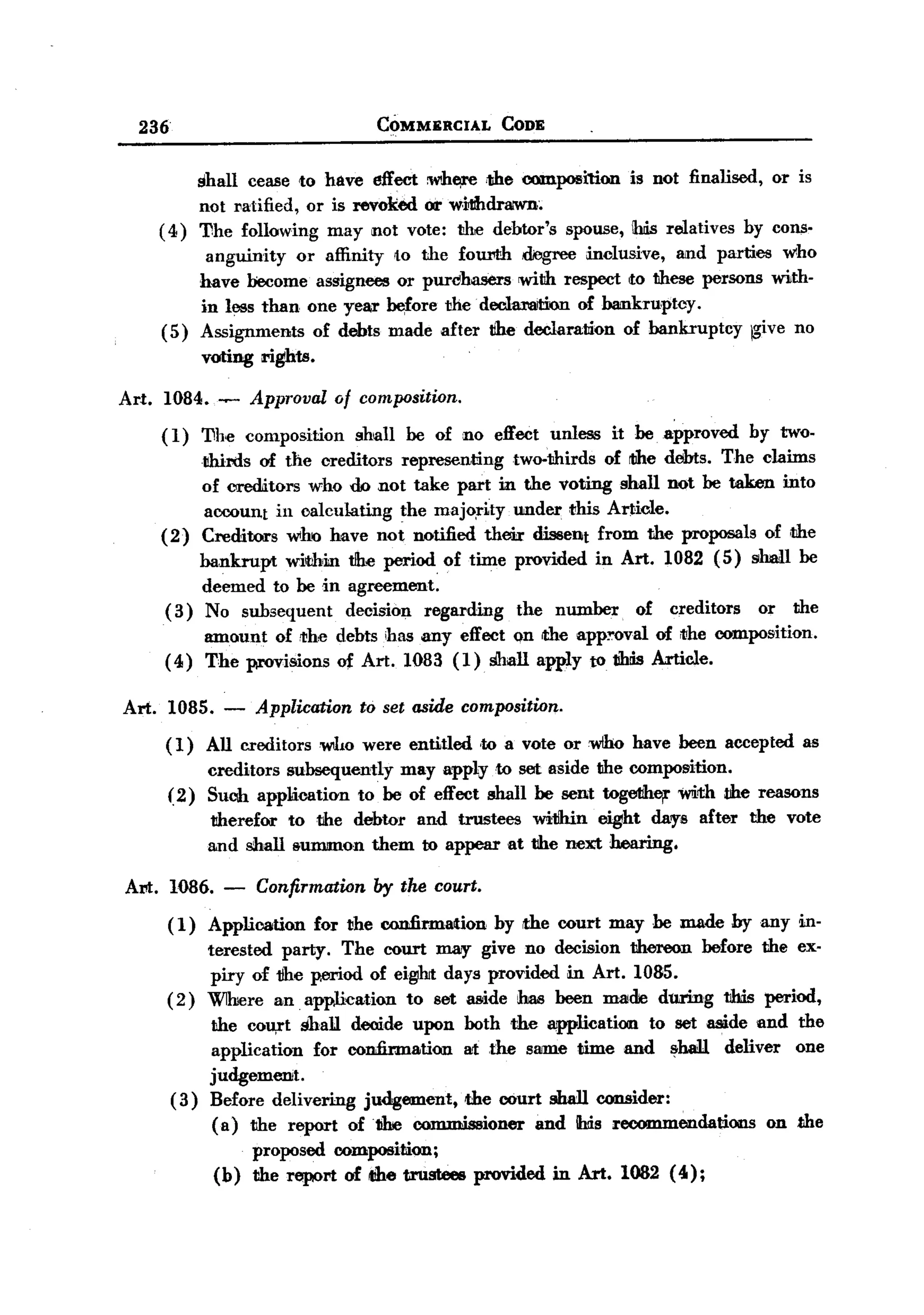 BACK

       236                                     COMMERCIAL        CODE



               shall cease to have effect ~h~       ,the composition is not finalised, or is
               not l1atified, or is revoked or widu!raIWD;
          ( 4) The following may not vote: t!he debtor's spouse, Ihds relatives by cons.
                    anguinity   or affinity to the fourth d0gree mclusive, and parties who
                   have become assignees or purchasers with respect Ito these persons with-
                   in less than one year before the. declamtion of bankruptcy.
          (5)      Assignments of debts made after tihe declaration of bankruptcy jgive no
                   voting rights.

   Art.   1084. ~          Approval       of composition.
          ( 1) The         composition      shall   be of no effect unless     it be. .approved   by two-
               thirds of the creditors representing   two-thirds of tihe debts. The claims
               of creditors who do not take part in the voting shall not be taken into
                account in calculating the majo,r1ty under this Article.
          (2) Creditors who have not notified their dissent from the proposals of the
               bankrupt wiil:!biaJ.Jhe periodof
                                  t              time provided in Art. 1082 (5) shaH be
               deemed to be in agreement.
           (3) No subsequent      decision regarding   the number. of creditors     or the
               amount of !the debtsihas any effect on rthe app~oval of the composition.
          ( 4) The provisions o:f Art. 1083 (1) shall apply to tihds Article.

   Art.      1085.     -    Application      to set aside composition.

          (1)        All creditorswIw        were entitled     ,to a vote or w/ho have been accepted    as
                     creditors subsequently may apply to set aside the composition.
             (2)     Suclh application to be of effect shall be sent together Wirth the reasons
                     therefor to the debtor and trustees wi1hin eight dars                after   the vote
                     and shall &ummon them to appear at the next hearing.

   Am. 1086.           -    Confirmation       by the court.

             (1)     Application      for the confirmation      by the court may he made by any in-
                  terested party. The court may give no decision thereon before the ex-
                   piry of 1!he period of eigiht days provided in Art. 1085.
             ( 2) Wlhiere an application    to set aside has been made during this period,
                     the cou,rt shall decide upon both the application      to set aside and the
                     application  for confirmation at the slllJille time and ~baU deliver one
                     judgement.
             (3)     Before delivering judgement, the court shall consider:
                      (a) the report oft1he commissioner    and his recommendations      on the
                           proposed       composition;
                     (b) the report of tihe trustees provided in Art. 1082 (40);
 
