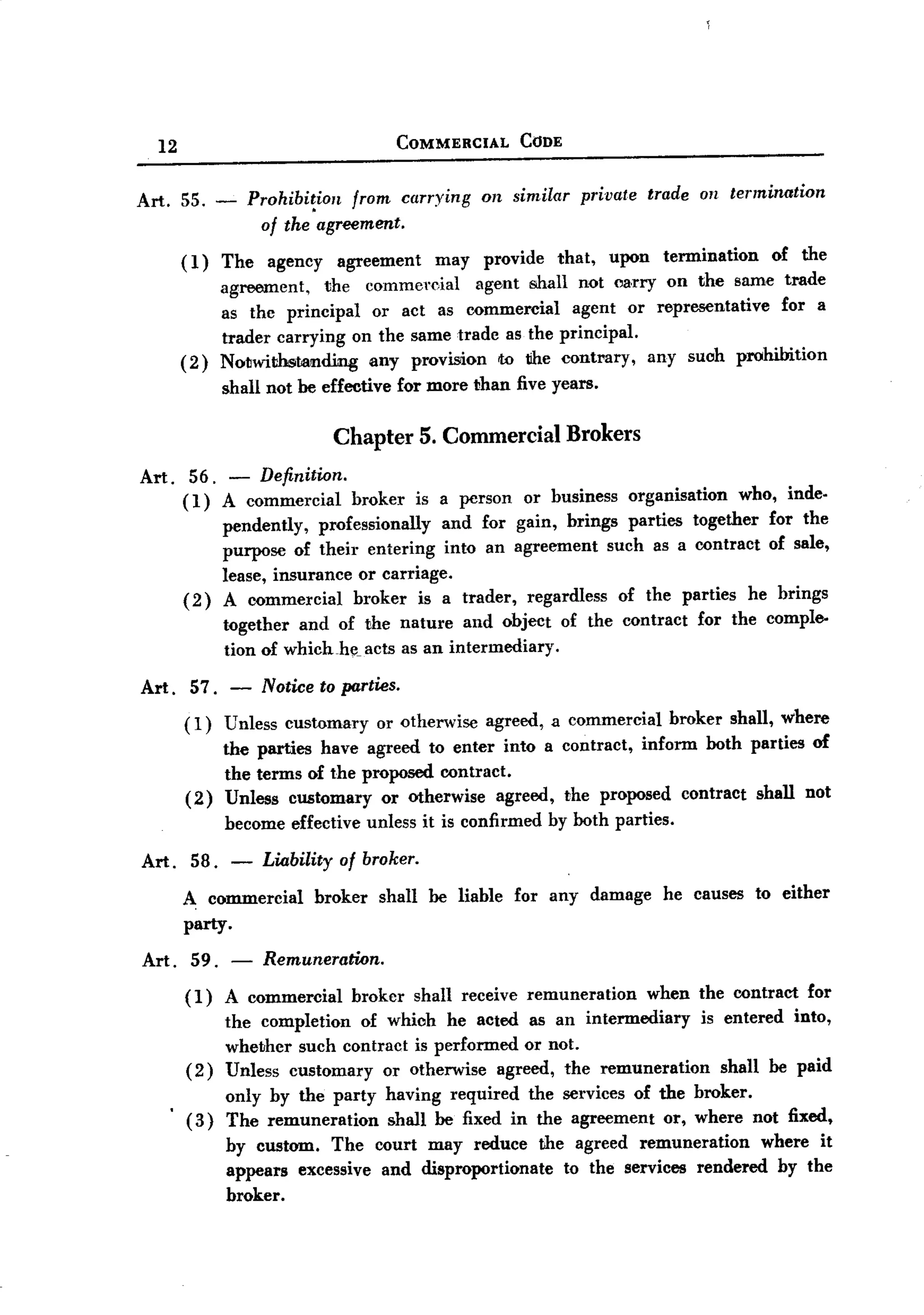 BACK

          12                                          COMMERCIAL    CODE


       Art.    55. -        Prohibi~ion      from carrying     on similar    private     trade on termination
                             of the agreement.
               ( 1) The       agency      agreement      may   provide    that,   upon    termination   of the
                       agreement,      the    commercial       agent shall not carry        on the same trade
                       as thc principal or act as commercial agent or representative  for a
                       trader carrying on the same trade as the principal.
               (2)     Notwithstanding   any provision w the contrary, any such prohibition
                       shall not he effective for more than five years.

                                          Chapter       5. Commercial       Brokers
       Art. 56. - Definition.
            ( 1) A commercial broker is a person or business organisation who, inde.
                 pendently, professionally and for gain, brings parties together for the
                 purpose of their entering into an agreement such as a contract of sale,
                 lease, insurance or carriage.
            ( 2) A commercial broker is a trader, regardless of the parties he brings
                 t()gether and of the nature and object of the contract for the comple-
                 tion of which-he_acts as an intermediary.
       Art . 57.        -    Notice to parties.
               (1)     Unless customary         or otherwise    agreed, a commercial        broker shall, where
                       the parties have agreed to enter into a contract, inform both parties of
                       the terms of the proposed contract.
               (2)     Unless customary or Otherwise agreed, the proposed contract shall not
                       become effective unless it is confirmed           by both parties.

       Art. 58. -             Liability of broker.
               A commercial broker shall he liable for any damage he causes to either
               party    .
       Art. 59. -             Remuneration.
               (1)     A commercial          broker    shall receive remuneration        when the contract   for
                       the completion of which he acted as an intermediary    is entered into,
                       whether such contract is performed or not.
               (2)     Unless customary or otherwise agreed, the remuneration    shall be paid
                       only by the party having required the services of the broker.
               (3)     The remuneration   shall he fixed in the agreement or, where not fixed,
                       by custom. The court may reduce the agreed remuneration         where it
                       appears excessive and disproportionate  to the services rendered by the
                       broker.
 