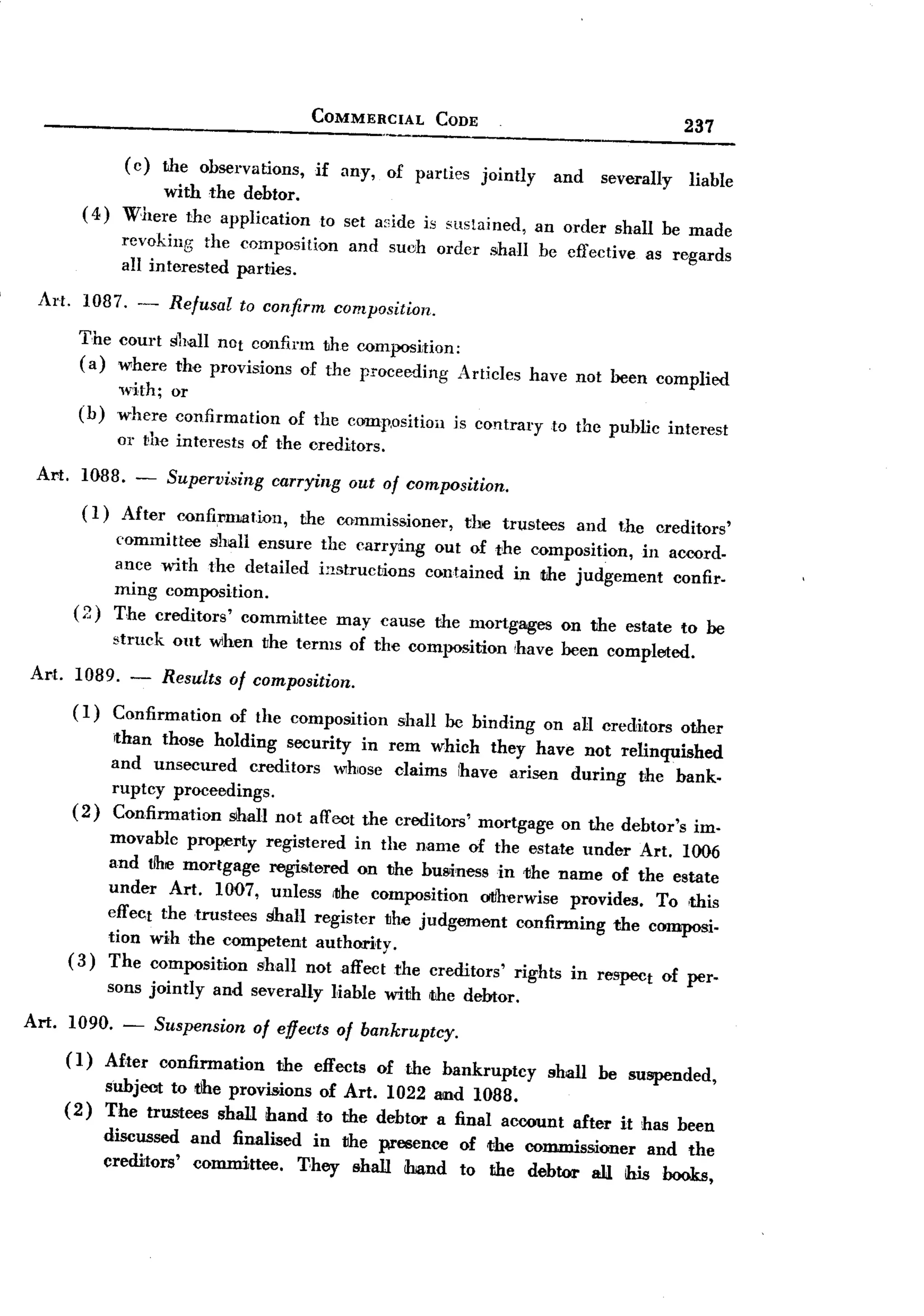 BACK
                                                     COMMERCIAL          CODE
                                                                                                              237

                    (c)      the observations,       if any,     of parties     jointly     and   severally   liable
                     with the debtor.
           ( 4) W-here the applicaIion                  to set a~;ide is sustained,       an order shall be made
                   revoking the composition                 and suoh order shall be effective           as regards
                   an interested parties.
  Art.     1087.              Refusal      to confirm     composition.
                        -
           The court shall nOt confirm the composition:
           (a) where the provisions of the proceeding Articles                            have not been complied
                   with; or
           (b)     where confirmation            of the coonp.oSitiOll is contrary          to the puhlic interest
                   01' the interests        of the creditors.
  Art.     1088.        -    Supervising       carrying     out of composition.

           (1)     After       confil'matiol1,     the commissioner,          the truste1JS and the creditors'
                  committee shall ensure the carrying out of the composition, in acoord.
                  ance with the detailed instructions contained in the judgement  confir.
                  ming composition.
          (2)     The creditors' committee may cause the mortgages on the estate to be
                  struck      out wlhen the terms of the composition                  'have been completed.
 Art.     1089. - Results               of composition.
          (1) Confirmation       of the composition shall be binding on all crecHtors other
                  ithan those holding security in rem whieh they have not relinquished
                  and unsecured    creditors w1hose claims ihave arisen during the bank.
                  ruptcy proceedings.
          (2)     Confirmation slhall not affect the creditors' mortgage on the debtor's im.
                 movable propel'ty registered in the name of the estate under Art. 1006
                 and tlhe mortgage regiSitered on the business in the name of the estate
                 under Art. 1007, unless rIIhe composition otIherwise provides. To ,this
                 effect the trustees 1iliall register the judgement confirming the composi.
                 tion wih the competent authority.
         (3)     The composition shall not affect the creditors' rights in respect of per.
                 sons jointly       and severally         Iiable with the debtor.
Art.     1090.
                    -       Suspension      of effects of bankruptcy.
         (1)     Af-ter confirmation   the effects of the bankruptcy shall be suspended,
                 subject to the provisions of Art. 1022 and 1088.
         (2)     The trnstees shall hand to the debtor a final account after it has been
                 discnssed       and finalised in the presence of the commissioner   and the
                 creditors'      committee.   T-hey shall OOnd to the debtor all this hooks,
 