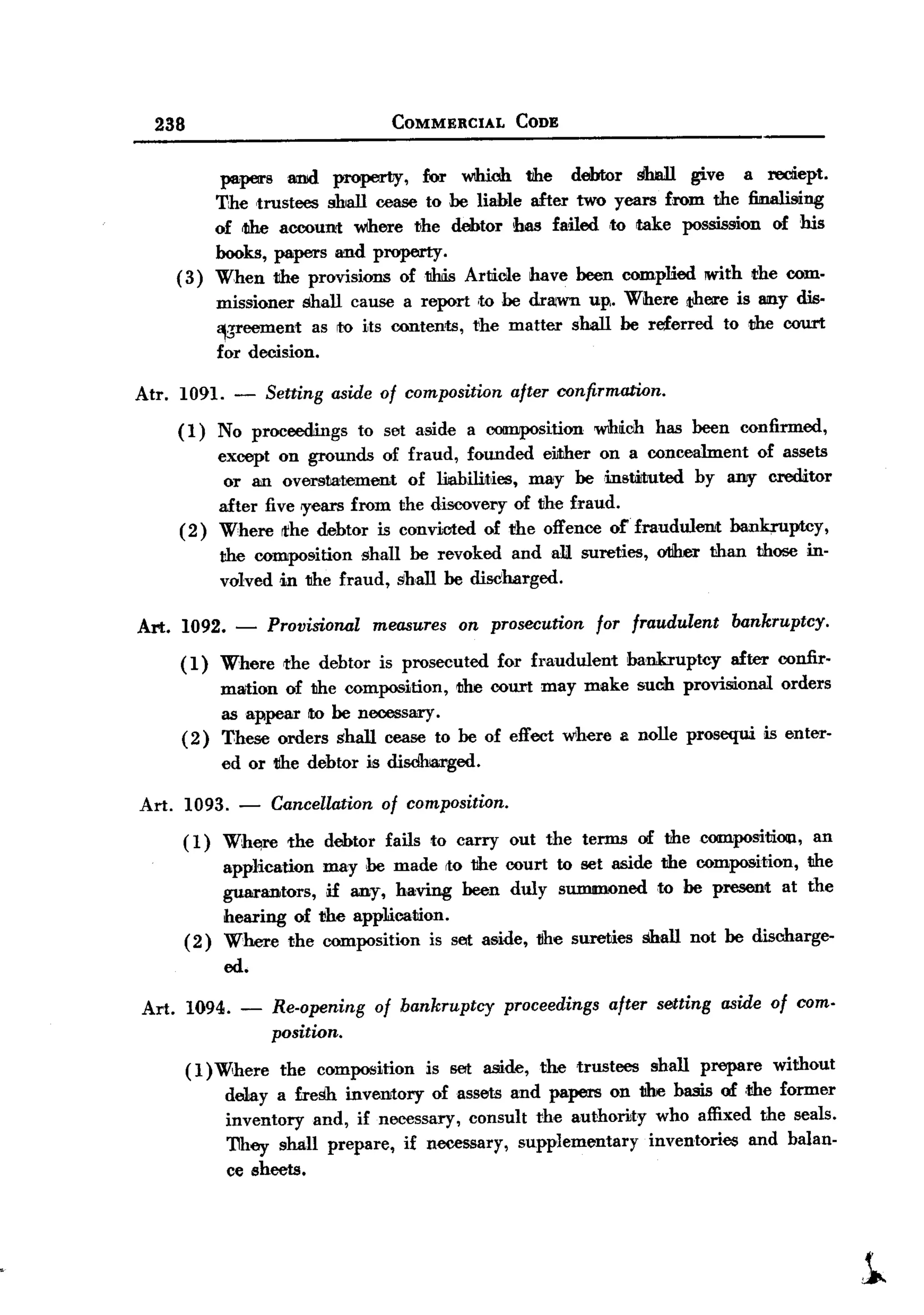 BACK

         238                                     COMMERCIAL       CODE


                    papers and property,     fur Wlhich the debtor shall give a recliept.
                   The ,trustees shall cease to he liable after two years from the firnilising
                   of <the accoun1: wthere the debtor has failed ,to take possission of his
                   books, papers and property.
              ( 3) When the provisions of1lhi.s Article have been complied IWith the com.
                     missioner shall cause a report ,to he drawn up,. Where there is 8II1Ydis.
                     ~sreement as ro its contents, the matter shall be referred to the court
                     for decision.

       Atr.   1091. -         Setting    aside of composition    after confirmation.

              (1)    No proceedillgs to set aside a composition W1hich has been confirmed,
                     except on grounds of fraud, founded either on a concealment of assets
                      or an oversta!Jement of liiabilit,ies, may beinst.iJtuted by aIlIY creditor
                     after five 'Years from the discovery of the fraud.
              (2)    Where rthe debtor is convicted of 1ihe offence o£fraudulent   bankruptcy,
                     the composition shall be revoked andalJ.              sureties,   otiher than   those in-
                     volved in the fraud, shall be disdharged.

       Art.   1092.    -      Provisional     measures   on prosecution      for fraudulent      bankruptcy.

              (1)     Where     the debtor is prosecuted        for fraudulent    bankruptcy    after confir-
                      mation of the composition, the court may make such provisional orders
                      as appear to be necessary.
              (2)     These orders shall cease to be of effect where a nolle prosequi is enter-
                      ed or 1II1edebtor is disdhJaa.ged.

       Art. 1093. -           Cancellationof composition.
               (1)    Wh~       the      debtor fails to carry out the terms of thecompositiOlll,      an
                      application        may he made Ito the court to set aside the composition, the
                      guarantors,        jf any, baving been duly summoned to be present at the
                      hearing of        t!he app1ication.
               (2)    Where the          composition is sat a5ide, tihe sureties shall not be discharge-
                      ed.

       Art. 1094. -           Re-opening of bankruptcy proceedings after setting aside of com.
                              position.
               (1) Wihere the composition is set aside, the trustees shall prepare without
                    de1ay a fresh inventory of assets and papers on the basis of ,the former
                    inventory and, if necessary, consult the authority who affixed the seals.
                    They shall prepare, if necessary, supplementary    inventories and balan-
                    ce sheets.




                                                                                                                 i
 